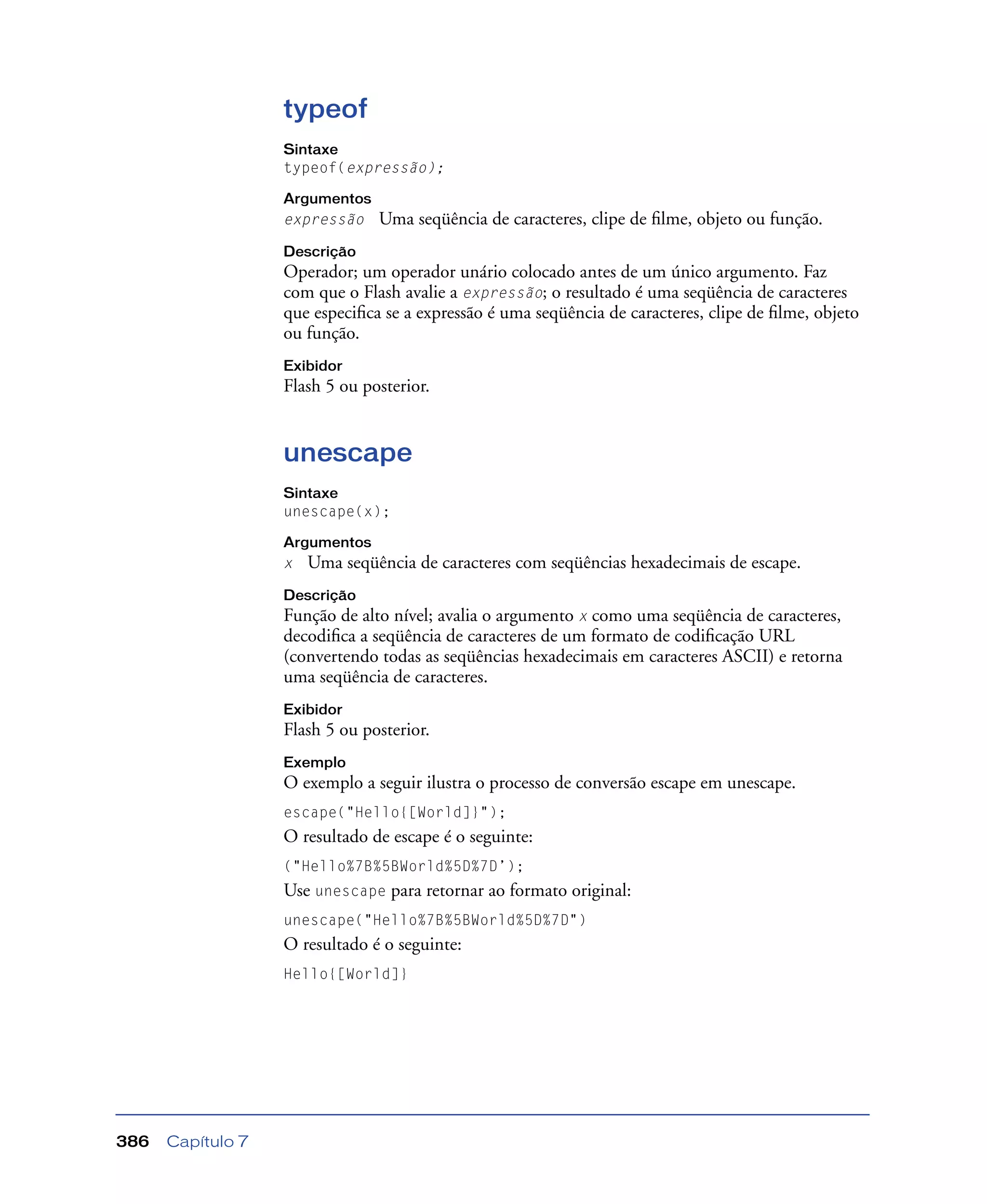 Capítulo 7386
typeof
Sintaxe
typeof(expressão);
Argumentos
expressão Uma seqüência de caracteres, clipe de ﬁlme, objeto ou função.
Descrição
Operador; um operador unário colocado antes de um único argumento. Faz
com que o Flash avalie a expressão; o resultado é uma seqüência de caracteres
que especiﬁca se a expressão é uma seqüência de caracteres, clipe de ﬁlme, objeto
ou função.
Exibidor
Flash 5 ou posterior.
unescape
Sintaxe
unescape(x);
Argumentos
x Uma seqüência de caracteres com seqüências hexadecimais de escape.
Descrição
Função de alto nível; avalia o argumento x como uma seqüência de caracteres,
decodiﬁca a seqüência de caracteres de um formato de codiﬁcação URL
(convertendo todas as seqüências hexadecimais em caracteres ASCII) e retorna
uma seqüência de caracteres.
Exibidor
Flash 5 ou posterior.
Exemplo
O exemplo a seguir ilustra o processo de conversão escape em unescape.
escape("Hello{[World]}");
O resultado de escape é o seguinte:
("Hello%7B%5BWorld%5D%7D’);
Use unescape para retornar ao formato original:
unescape("Hello%7B%5BWorld%5D%7D")
O resultado é o seguinte:
Hello{[World]}
 