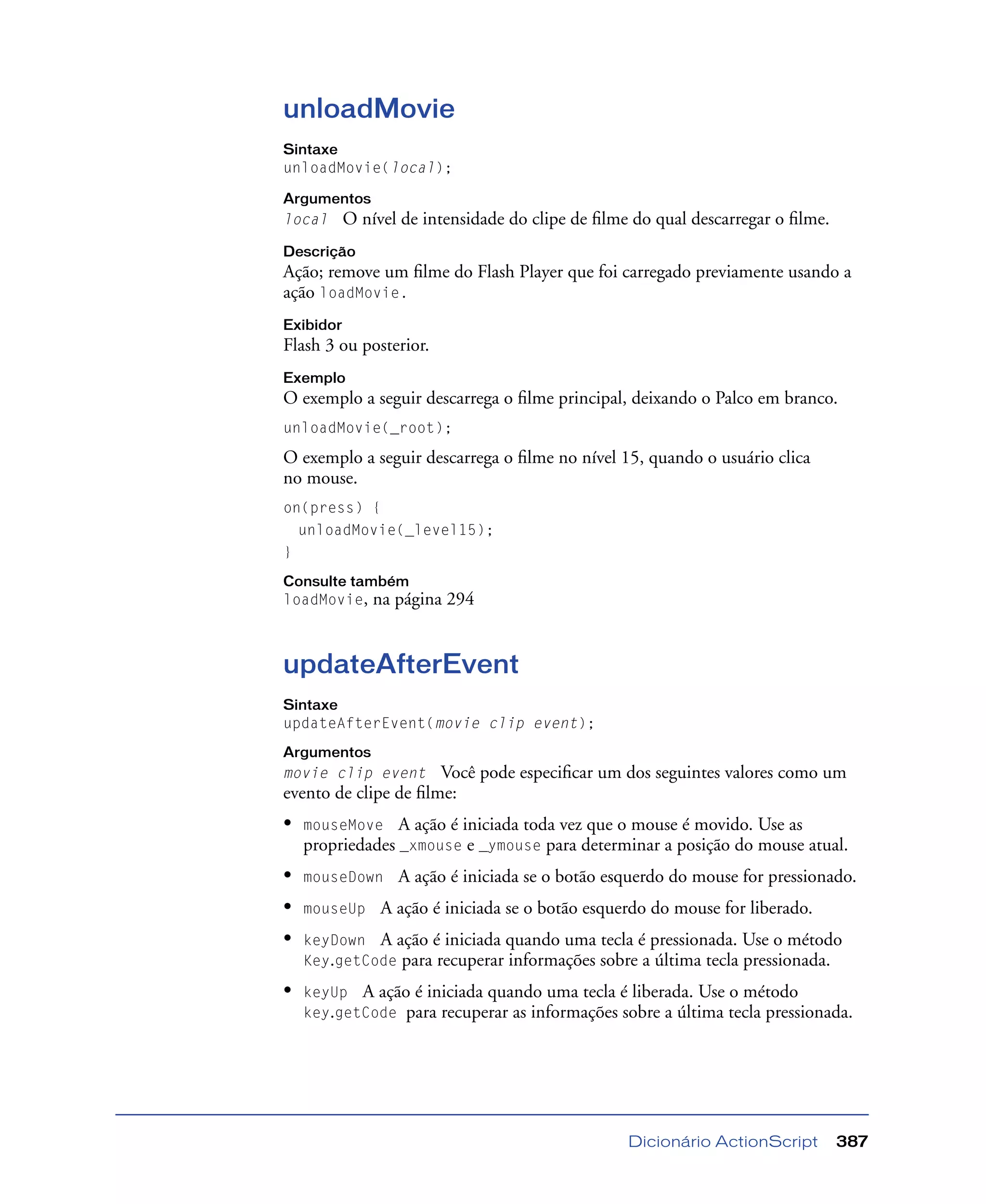 Dicionário ActionScript 387
unloadMovie
Sintaxe
unloadMovie(local);
Argumentos
local O nível de intensidade do clipe de ﬁlme do qual descarregar o ﬁlme.
Descrição
Ação; remove um ﬁlme do Flash Player que foi carregado previamente usando a
ação loadMovie.
Exibidor
Flash 3 ou posterior.
Exemplo
O exemplo a seguir descarrega o ﬁlme principal, deixando o Palco em branco.
unloadMovie(_root);
O exemplo a seguir descarrega o ﬁlme no nível 15, quando o usuário clica
no mouse.
on(press) {
unloadMovie(_level15);
}
Consulte também
loadMovie, na página 294
updateAfterEvent
Sintaxe
updateAfterEvent(movie clip event);
Argumentos
movie clip event Você pode especiﬁcar um dos seguintes valores como um
evento de clipe de ﬁlme:
• mouseMove A ação é iniciada toda vez que o mouse é movido. Use as
propriedades _xmouse e _ymouse para determinar a posição do mouse atual.
• mouseDown A ação é iniciada se o botão esquerdo do mouse for pressionado.
• mouseUp A ação é iniciada se o botão esquerdo do mouse for liberado.
• keyDown A ação é iniciada quando uma tecla é pressionada. Use o método
Key.getCode para recuperar informações sobre a última tecla pressionada.
• keyUp A ação é iniciada quando uma tecla é liberada. Use o método
key.getCode para recuperar as informações sobre a última tecla pressionada.
 
