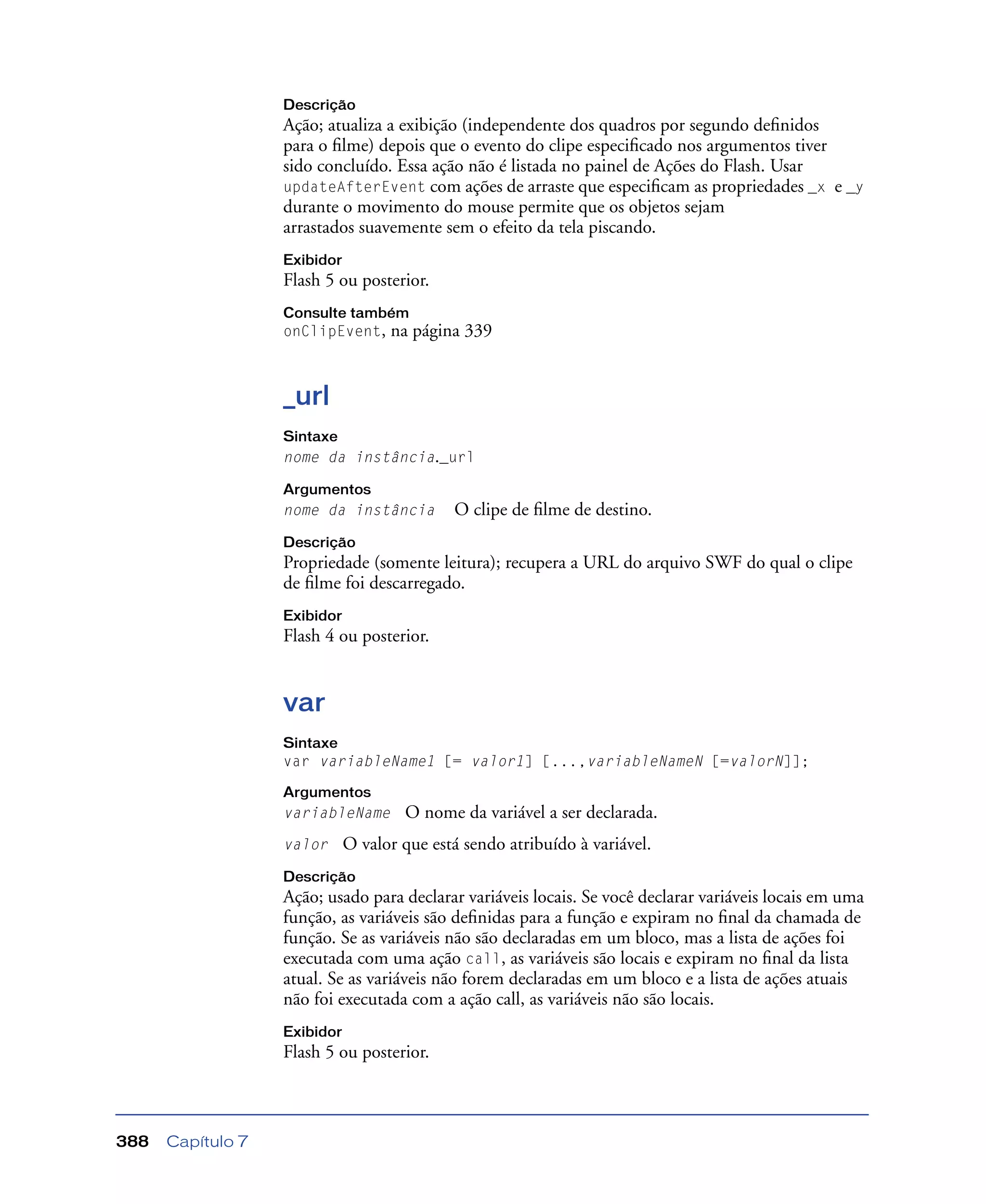 Capítulo 7388
Descrição
Ação; atualiza a exibição (independente dos quadros por segundo deﬁnidos
para o ﬁlme) depois que o evento do clipe especiﬁcado nos argumentos tiver
sido concluído. Essa ação não é listada no painel de Ações do Flash. Usar
updateAfterEvent com ações de arraste que especiﬁcam as propriedades _x e _y
durante o movimento do mouse permite que os objetos sejam
arrastados suavemente sem o efeito da tela piscando.
Exibidor
Flash 5 ou posterior.
Consulte também
onClipEvent, na página 339
_url
Sintaxe
nome da instância._url
Argumentos
nome da instância O clipe de ﬁlme de destino.
Descrição
Propriedade (somente leitura); recupera a URL do arquivo SWF do qual o clipe
de ﬁlme foi descarregado.
Exibidor
Flash 4 ou posterior.
var
Sintaxe
var variableName1 [= valor1] [...,variableNameN [=valorN]];
Argumentos
variableName O nome da variável a ser declarada.
valor O valor que está sendo atribuído à variável.
Descrição
Ação; usado para declarar variáveis locais. Se você declarar variáveis locais em uma
função, as variáveis são deﬁnidas para a função e expiram no ﬁnal da chamada de
função. Se as variáveis não são declaradas em um bloco, mas a lista de ações foi
executada com uma ação call, as variáveis são locais e expiram no ﬁnal da lista
atual. Se as variáveis não forem declaradas em um bloco e a lista de ações atuais
não foi executada com a ação call, as variáveis não são locais.
Exibidor
Flash 5 ou posterior.
 