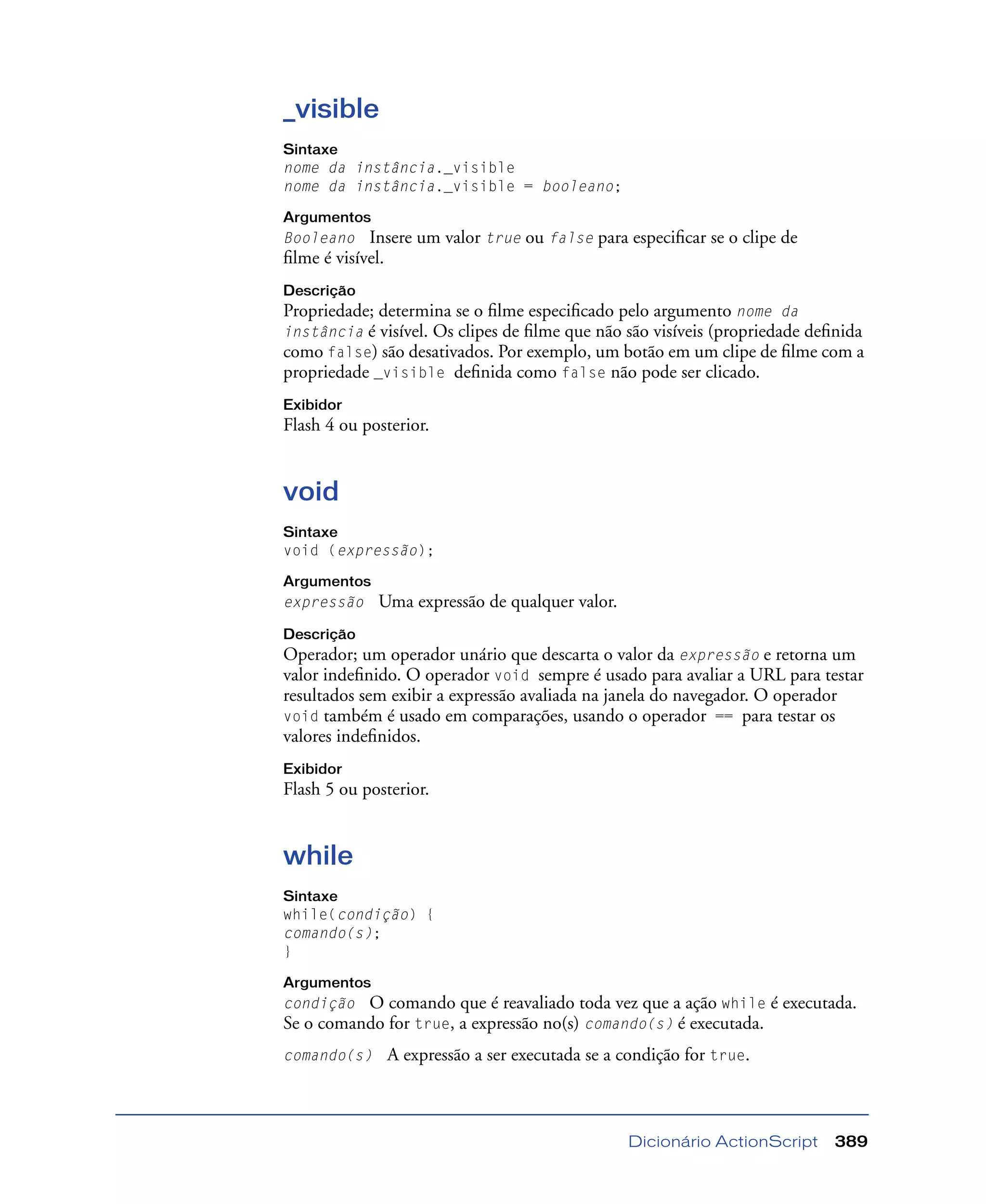 Dicionário ActionScript 389
_visible
Sintaxe
nome da instância._visible
nome da instância._visible = booleano;
Argumentos
Booleano Insere um valor true ou false para especiﬁcar se o clipe de
ﬁlme é visível.
Descrição
Propriedade; determina se o ﬁlme especiﬁcado pelo argumento nome da
instância é visível. Os clipes de ﬁlme que não são visíveis (propriedade deﬁnida
como false) são desativados. Por exemplo, um botão em um clipe de ﬁlme com a
propriedade _visible deﬁnida como false não pode ser clicado.
Exibidor
Flash 4 ou posterior.
void
Sintaxe
void (expressão);
Argumentos
expressão Uma expressão de qualquer valor.
Descrição
Operador; um operador unário que descarta o valor da expressão e retorna um
valor indeﬁnido. O operador void sempre é usado para avaliar a URL para testar
resultados sem exibir a expressão avaliada na janela do navegador. O operador
void também é usado em comparações, usando o operador == para testar os
valores indeﬁnidos.
Exibidor
Flash 5 ou posterior.
while
Sintaxe
while(condição) {
comando(s);
}
Argumentos
condição O comando que é reavaliado toda vez que a ação while é executada.
Se o comando for true, a expressão no(s) comando(s) é executada.
comando(s) A expressão a ser executada se a condição for true.
 