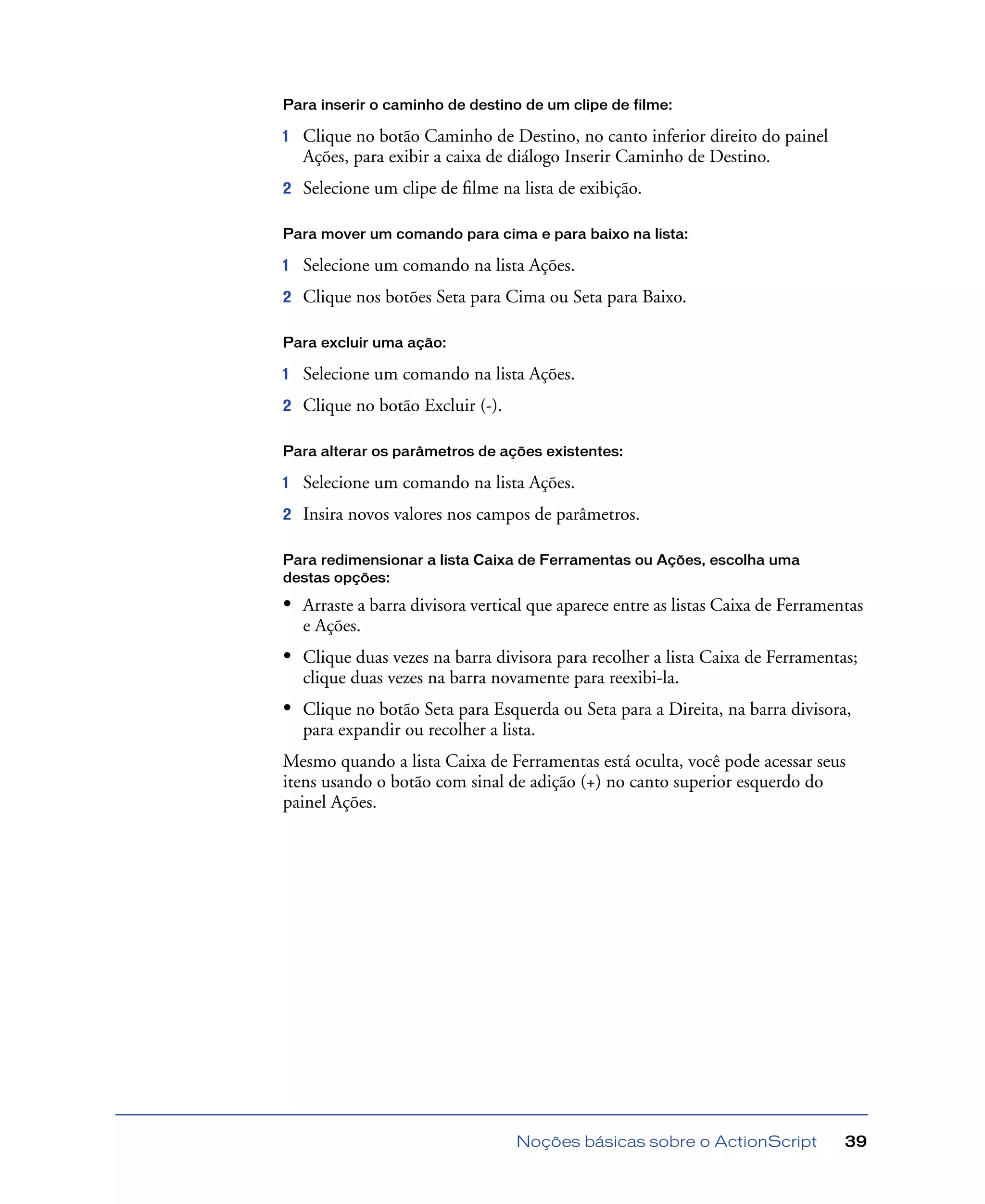 Noções básicas sobre o ActionScript 39
Para inserir o caminho de destino de um clipe de filme:
1 Clique no botão Caminho de Destino, no canto inferior direito do painel
Ações, para exibir a caixa de diálogo Inserir Caminho de Destino.
2 Selecione um clipe de ﬁlme na lista de exibição.
Para mover um comando para cima e para baixo na lista:
1 Selecione um comando na lista Ações.
2 Clique nos botões Seta para Cima ou Seta para Baixo.
Para excluir uma ação:
1 Selecione um comando na lista Ações.
2 Clique no botão Excluir (-).
Para alterar os parâmetros de ações existentes:
1 Selecione um comando na lista Ações.
2 Insira novos valores nos campos de parâmetros.
Para redimensionar a lista Caixa de Ferramentas ou Ações, escolha uma
destas opções:
• Arraste a barra divisora vertical que aparece entre as listas Caixa de Ferramentas
e Ações.
• Clique duas vezes na barra divisora para recolher a lista Caixa de Ferramentas;
clique duas vezes na barra novamente para reexibi-la.
• Clique no botão Seta para Esquerda ou Seta para a Direita, na barra divisora,
para expandir ou recolher a lista.
Mesmo quando a lista Caixa de Ferramentas está oculta, você pode acessar seus
itens usando o botão com sinal de adição (+) no canto superior esquerdo do
painel Ações.
 