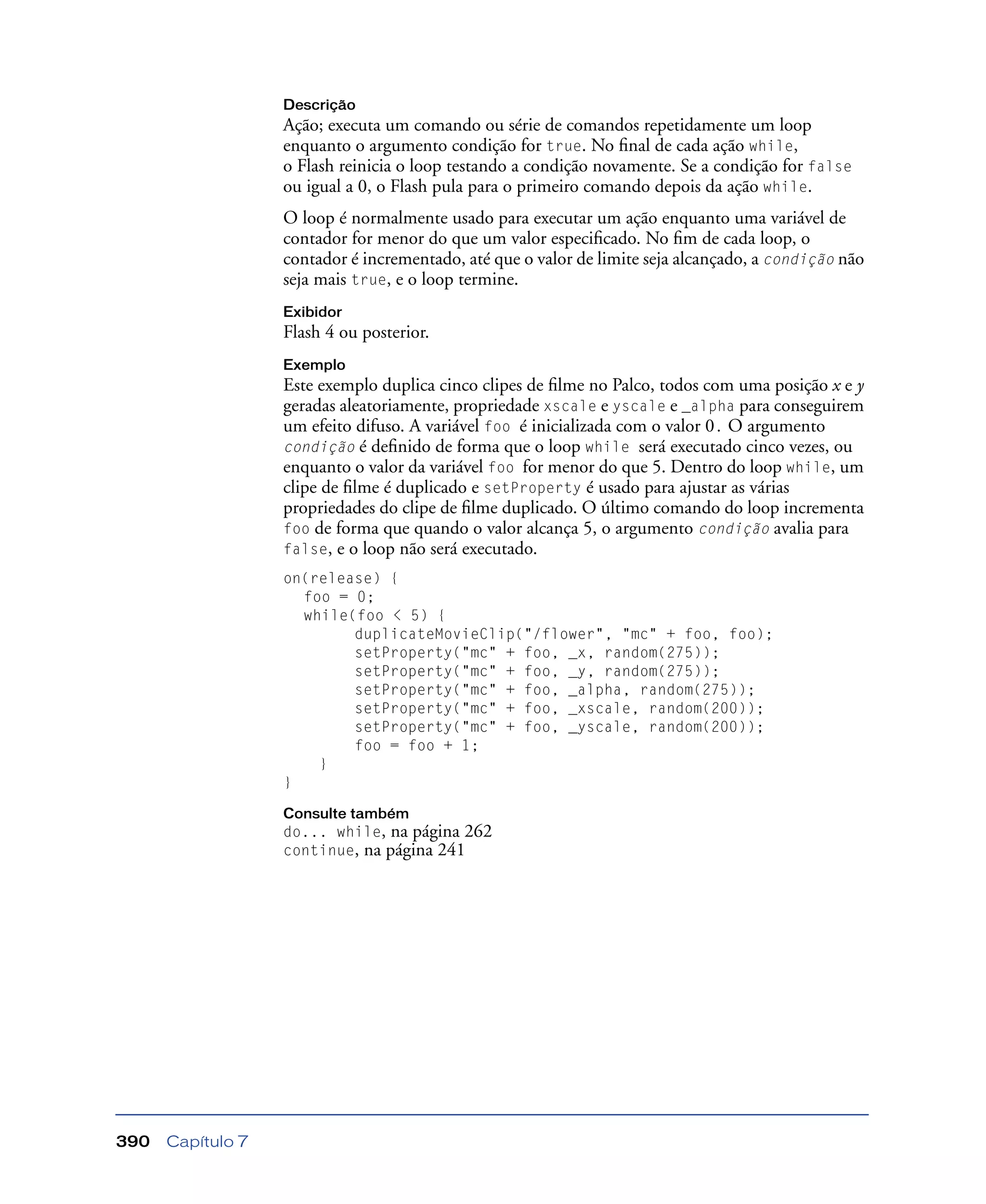 Capítulo 7390
Descrição
Ação; executa um comando ou série de comandos repetidamente um loop
enquanto o argumento condição for true. No ﬁnal de cada ação while,
o Flash reinicia o loop testando a condição novamente. Se a condição for false
ou igual a 0, o Flash pula para o primeiro comando depois da ação while.
O loop é normalmente usado para executar um ação enquanto uma variável de
contador for menor do que um valor especiﬁcado. No ﬁm de cada loop, o
contador é incrementado, até que o valor de limite seja alcançado, a condição não
seja mais true, e o loop termine.
Exibidor
Flash 4 ou posterior.
Exemplo
Este exemplo duplica cinco clipes de ﬁlme no Palco, todos com uma posição x e y
geradas aleatoriamente, propriedade xscale e yscale e _alpha para conseguirem
um efeito difuso. A variável foo é inicializada com o valor 0. O argumento
condição é deﬁnido de forma que o loop while será executado cinco vezes, ou
enquanto o valor da variável foo for menor do que 5. Dentro do loop while, um
clipe de ﬁlme é duplicado e setProperty é usado para ajustar as várias
propriedades do clipe de ﬁlme duplicado. O último comando do loop incrementa
foo de forma que quando o valor alcança 5, o argumento condição avalia para
false, e o loop não será executado.
on(release) {
foo = 0;
while(foo < 5) {
duplicateMovieClip("/flower", "mc" + foo, foo);
setProperty("mc" + foo, _x, random(275));
setProperty("mc" + foo, _y, random(275));
setProperty("mc" + foo, _alpha, random(275));
setProperty("mc" + foo, _xscale, random(200));
setProperty("mc" + foo, _yscale, random(200));
foo = foo + 1;
}
}
Consulte também
do... while, na página 262
continue, na página 241
 