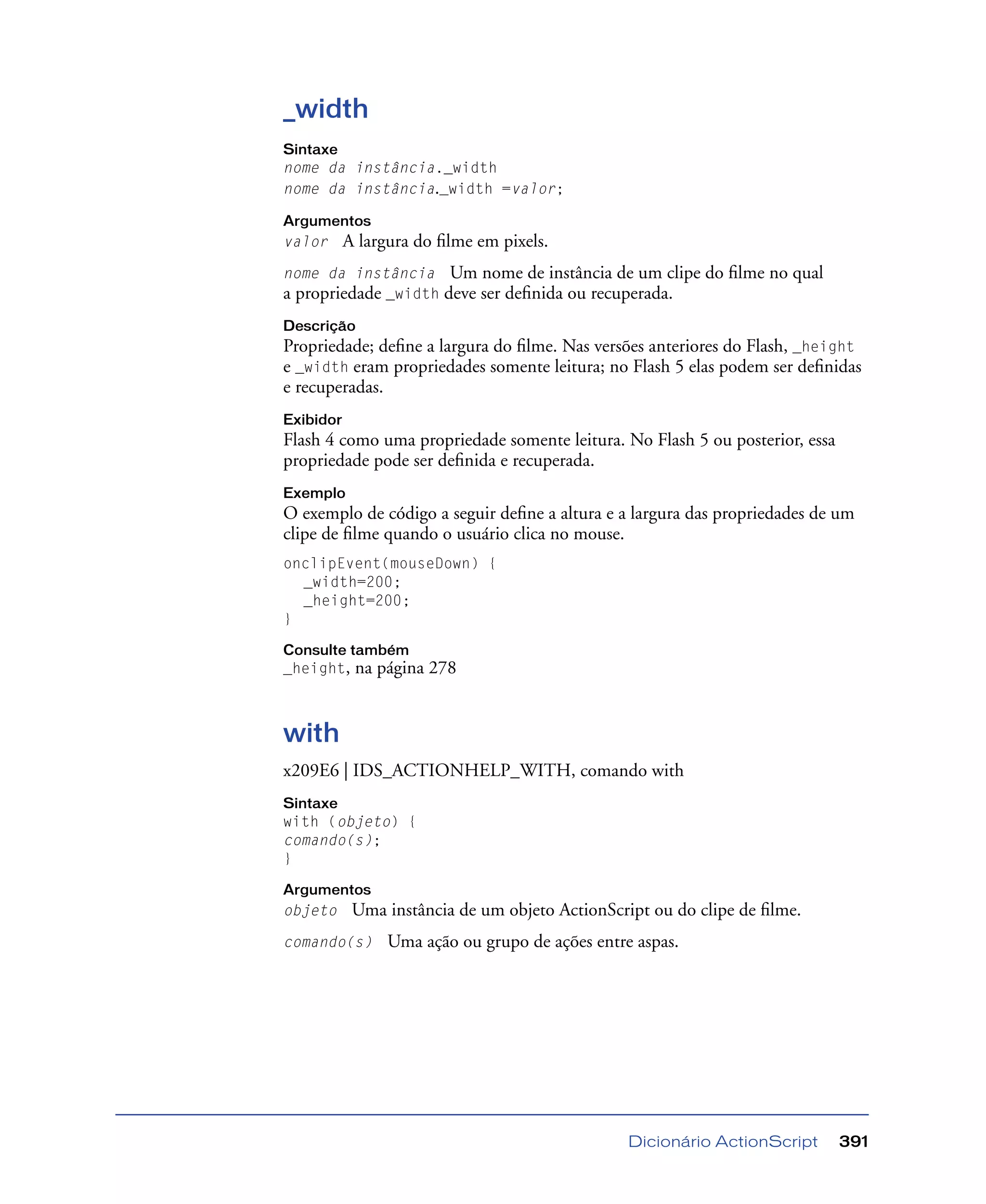 Dicionário ActionScript 391
_width
Sintaxe
nome da instância._width
nome da instância._width =valor;
Argumentos
valor A largura do ﬁlme em pixels.
nome da instância Um nome de instância de um clipe do ﬁlme no qual
a propriedade _width deve ser deﬁnida ou recuperada.
Descrição
Propriedade; deﬁne a largura do ﬁlme. Nas versões anteriores do Flash, _height
e _width eram propriedades somente leitura; no Flash 5 elas podem ser deﬁnidas
e recuperadas.
Exibidor
Flash 4 como uma propriedade somente leitura. No Flash 5 ou posterior, essa
propriedade pode ser deﬁnida e recuperada.
Exemplo
O exemplo de código a seguir deﬁne a altura e a largura das propriedades de um
clipe de ﬁlme quando o usuário clica no mouse.
onclipEvent(mouseDown) {
_width=200;
_height=200;
}
Consulte também
_height, na página 278
with
x209E6 | IDS_ACTIONHELP_WITH, comando with
Sintaxe
with (objeto) {
comando(s);
}
Argumentos
objeto Uma instância de um objeto ActionScript ou do clipe de ﬁlme.
comando(s) Uma ação ou grupo de ações entre aspas.
 