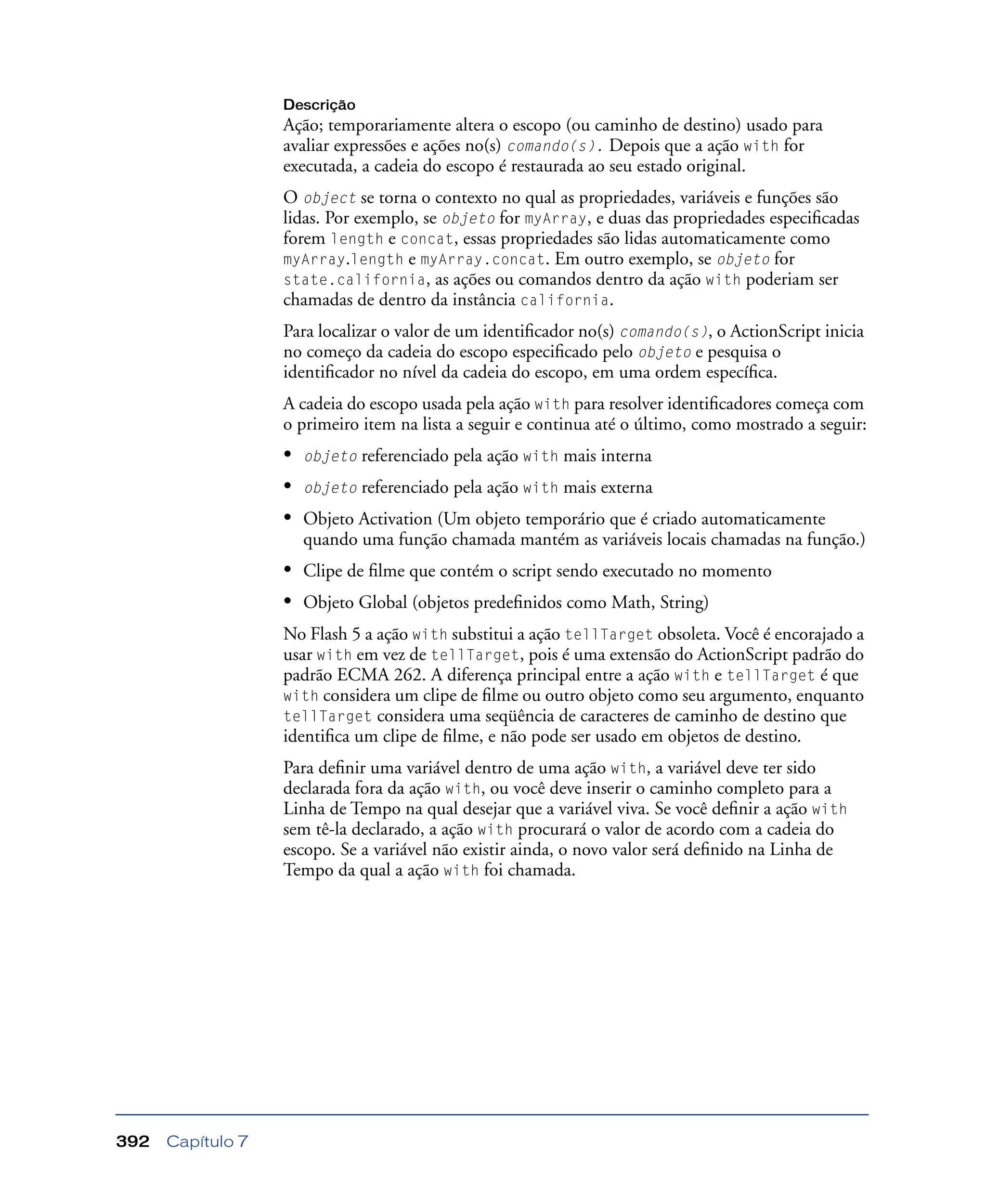 Capítulo 7392
Descrição
Ação; temporariamente altera o escopo (ou caminho de destino) usado para
avaliar expressões e ações no(s) comando(s). Depois que a ação with for
executada, a cadeia do escopo é restaurada ao seu estado original.
O object se torna o contexto no qual as propriedades, variáveis e funções são
lidas. Por exemplo, se objeto for myArray, e duas das propriedades especiﬁcadas
forem length e concat, essas propriedades são lidas automaticamente como
myArray.length e myArray.concat. Em outro exemplo, se objeto for
state.california, as ações ou comandos dentro da ação with poderiam ser
chamadas de dentro da instância california.
Para localizar o valor de um identiﬁcador no(s) comando(s), o ActionScript inicia
no começo da cadeia do escopo especiﬁcado pelo objeto e pesquisa o
identiﬁcador no nível da cadeia do escopo, em uma ordem especíﬁca.
A cadeia do escopo usada pela ação with para resolver identiﬁcadores começa com
o primeiro item na lista a seguir e continua até o último, como mostrado a seguir:
• objeto referenciado pela ação with mais interna
• objeto referenciado pela ação with mais externa
• Objeto Activation (Um objeto temporário que é criado automaticamente
quando uma função chamada mantém as variáveis locais chamadas na função.)
• Clipe de ﬁlme que contém o script sendo executado no momento
• Objeto Global (objetos predeﬁnidos como Math, String)
No Flash 5 a ação with substitui a ação tellTarget obsoleta. Você é encorajado a
usar with em vez de tellTarget, pois é uma extensão do ActionScript padrão do
padrão ECMA 262. A diferença principal entre a ação with e tellTarget é que
with considera um clipe de ﬁlme ou outro objeto como seu argumento, enquanto
tellTarget considera uma seqüência de caracteres de caminho de destino que
identiﬁca um clipe de ﬁlme, e não pode ser usado em objetos de destino.
Para deﬁnir uma variável dentro de uma ação with, a variável deve ter sido
declarada fora da ação with, ou você deve inserir o caminho completo para a
Linha de Tempo na qual desejar que a variável viva. Se você deﬁnir a ação with
sem tê-la declarado, a ação with procurará o valor de acordo com a cadeia do
escopo. Se a variável não existir ainda, o novo valor será deﬁnido na Linha de
Tempo da qual a ação with foi chamada.
 