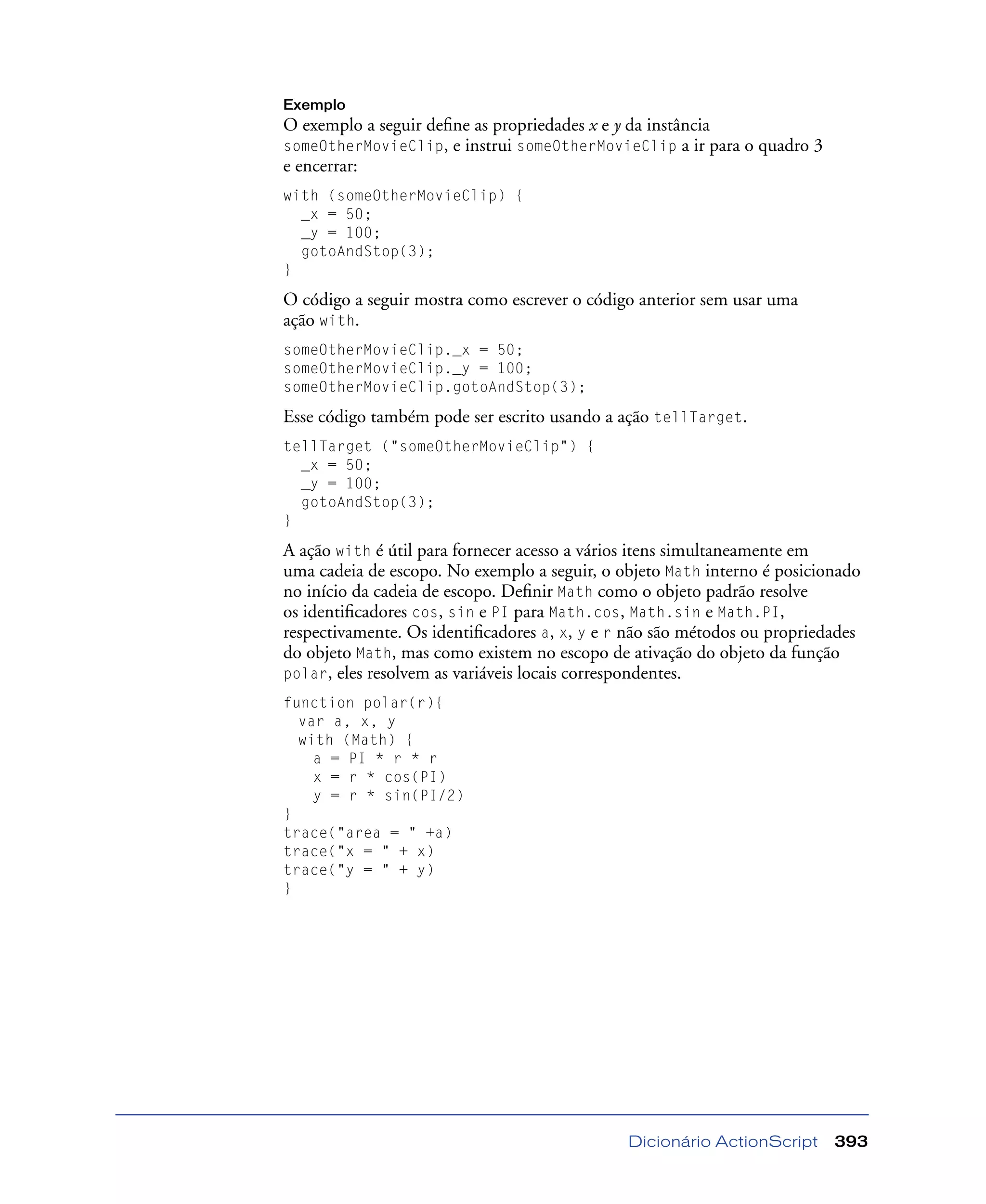 Dicionário ActionScript 393
Exemplo
O exemplo a seguir deﬁne as propriedades x e y da instância
someOtherMovieClip, e instrui someOtherMovieClip a ir para o quadro 3
e encerrar:
with (someOtherMovieClip) {
_x = 50;
_y = 100;
gotoAndStop(3);
}
O código a seguir mostra como escrever o código anterior sem usar uma
ação with.
someOtherMovieClip._x = 50;
someOtherMovieClip._y = 100;
someOtherMovieClip.gotoAndStop(3);
Esse código também pode ser escrito usando a ação tellTarget.
tellTarget ("someOtherMovieClip") {
_x = 50;
_y = 100;
gotoAndStop(3);
}
A ação with é útil para fornecer acesso a vários itens simultaneamente em
uma cadeia de escopo. No exemplo a seguir, o objeto Math interno é posicionado
no início da cadeia de escopo. Deﬁnir Math como o objeto padrão resolve
os identiﬁcadores cos, sin e PI para Math.cos, Math.sin e Math.PI,
respectivamente. Os identiﬁcadores a, x, y e r não são métodos ou propriedades
do objeto Math, mas como existem no escopo de ativação do objeto da função
polar, eles resolvem as variáveis locais correspondentes.
function polar(r){
var a, x, y
with (Math) {
a = PI * r * r
x = r * cos(PI)
y = r * sin(PI/2)
}
trace("area = " +a)
trace("x = " + x)
trace("y = " + y)
}
 