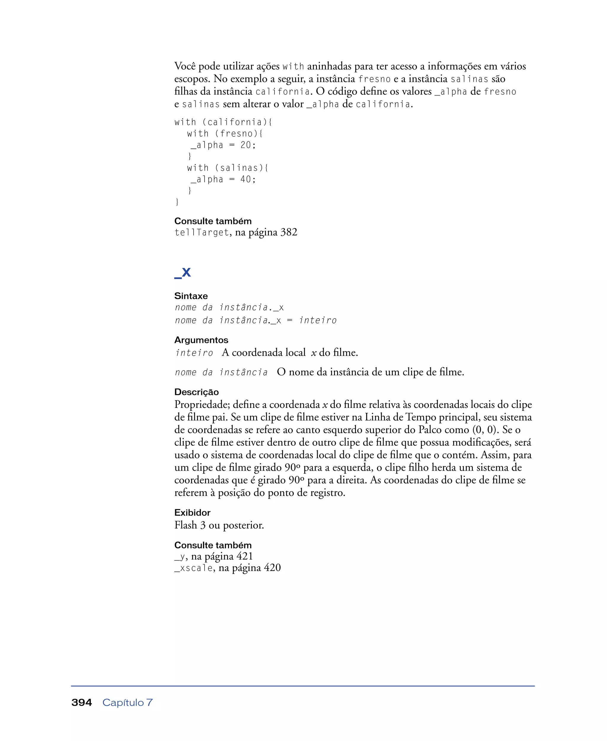 Capítulo 7394
Você pode utilizar ações with aninhadas para ter acesso a informações em vários
escopos. No exemplo a seguir, a instância fresno e a instância salinas são
ﬁlhas da instância california. O código deﬁne os valores _alpha de fresno
e salinas sem alterar o valor _alpha de california.
with (california){
with (fresno){
_alpha = 20;
}
with (salinas){
_alpha = 40;
}
}
Consulte também
tellTarget, na página 382
_x
Sintaxe
nome da instância._x
nome da instância._x = inteiro
Argumentos
inteiro A coordenada local x do ﬁlme.
nome da instância O nome da instância de um clipe de ﬁlme.
Descrição
Propriedade; deﬁne a coordenada x do ﬁlme relativa às coordenadas locais do clipe
de ﬁlme pai. Se um clipe de ﬁlme estiver na Linha de Tempo principal, seu sistema
de coordenadas se refere ao canto esquerdo superior do Palco como (0, 0). Se o
clipe de ﬁlme estiver dentro de outro clipe de ﬁlme que possua modiﬁcações, será
usado o sistema de coordenadas local do clipe de ﬁlme que o contém. Assim, para
um clipe de ﬁlme girado 90º para a esquerda, o clipe ﬁlho herda um sistema de
coordenadas que é girado 90º para a direita. As coordenadas do clipe de ﬁlme se
referem à posição do ponto de registro.
Exibidor
Flash 3 ou posterior.
Consulte também
_y, na página 421
_xscale, na página 420
 