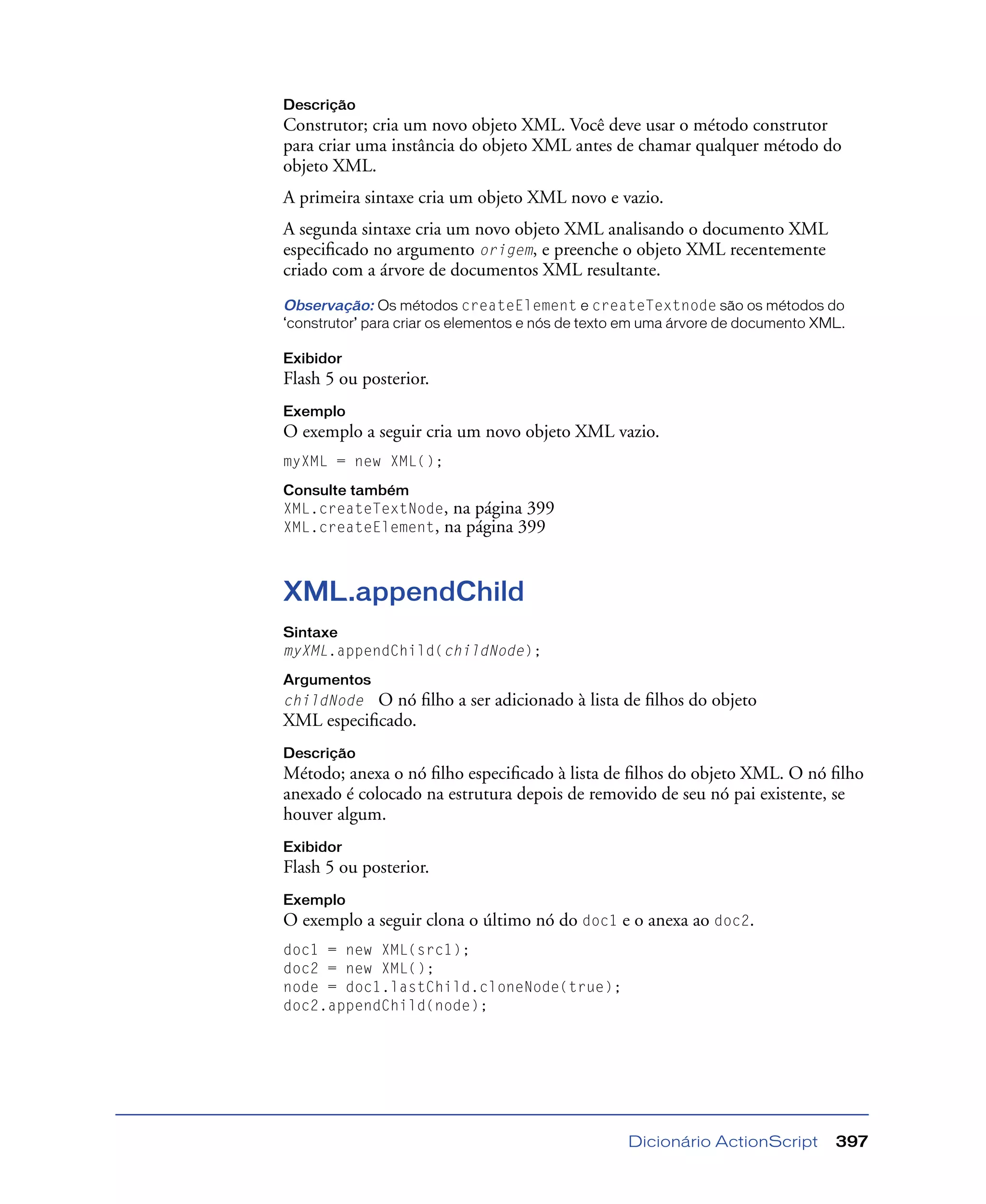 Dicionário ActionScript 397
Descrição
Construtor; cria um novo objeto XML. Você deve usar o método construtor
para criar uma instância do objeto XML antes de chamar qualquer método do
objeto XML.
A primeira sintaxe cria um objeto XML novo e vazio.
A segunda sintaxe cria um novo objeto XML analisando o documento XML
especiﬁcado no argumento origem, e preenche o objeto XML recentemente
criado com a árvore de documentos XML resultante.
Observação: Os métodos createElement e createTextnode são os métodos do
‘construtor’ para criar os elementos e nós de texto em uma árvore de documento XML.
Exibidor
Flash 5 ou posterior.
Exemplo
O exemplo a seguir cria um novo objeto XML vazio.
myXML = new XML();
Consulte também
XML.createTextNode, na página 399
XML.createElement, na página 399
XML.appendChild
Sintaxe
myXML.appendChild(childNode);
Argumentos
childNode O nó ﬁlho a ser adicionado à lista de ﬁlhos do objeto
XML especiﬁcado.
Descrição
Método; anexa o nó ﬁlho especiﬁcado à lista de ﬁlhos do objeto XML. O nó ﬁlho
anexado é colocado na estrutura depois de removido de seu nó pai existente, se
houver algum.
Exibidor
Flash 5 ou posterior.
Exemplo
O exemplo a seguir clona o último nó do doc1 e o anexa ao doc2.
doc1 = new XML(src1);
doc2 = new XML();
node = doc1.lastChild.cloneNode(true);
doc2.appendChild(node);
 