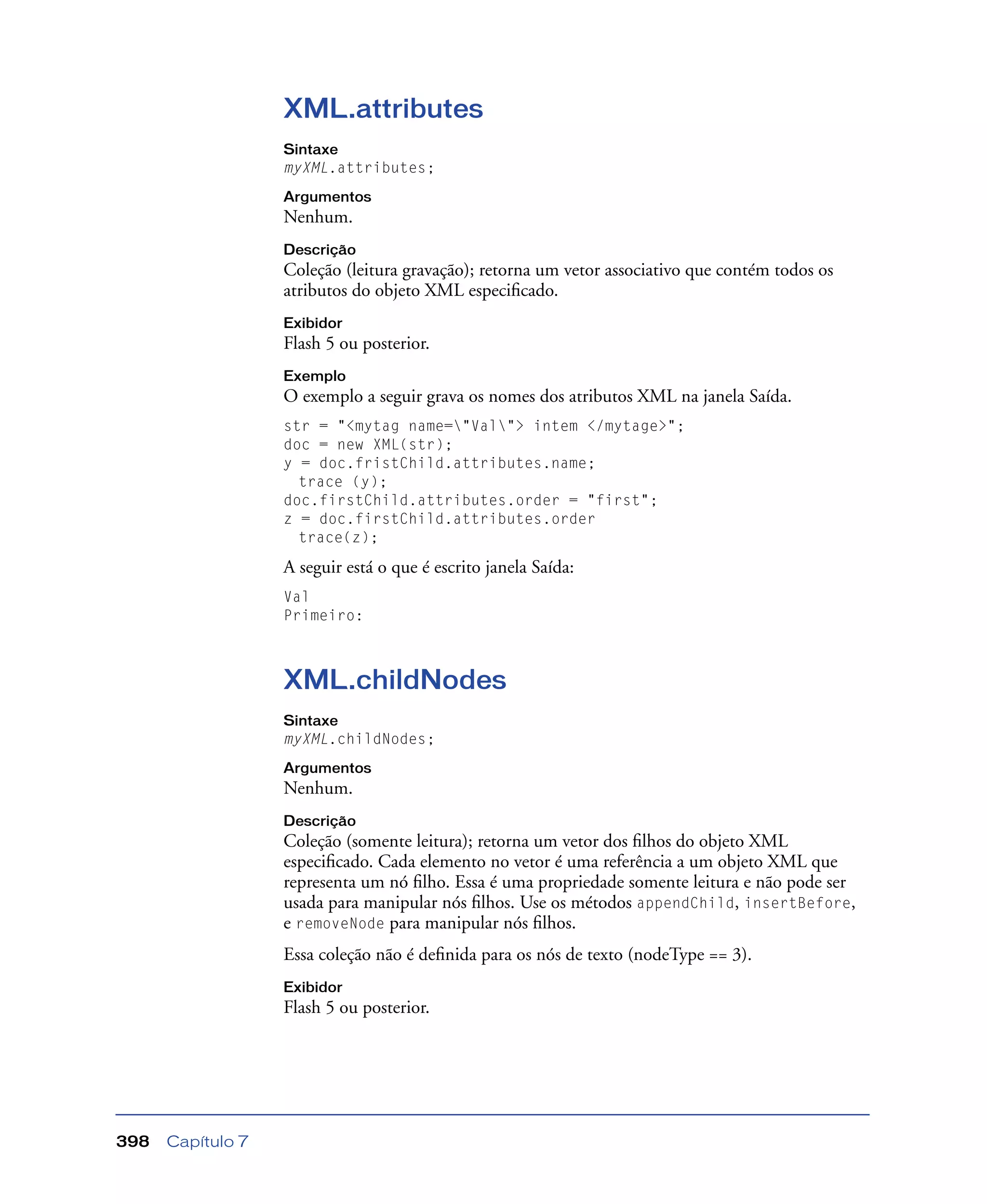 Capítulo 7398
XML.attributes
Sintaxe
myXML.attributes;
Argumentos
Nenhum.
Descrição
Coleção (leitura gravação); retorna um vetor associativo que contém todos os
atributos do objeto XML especiﬁcado.
Exibidor
Flash 5 ou posterior.
Exemplo
O exemplo a seguir grava os nomes dos atributos XML na janela Saída.
str = "<mytag name="Val"> intem </mytage>";
doc = new XML(str);
y = doc.fristChild.attributes.name;
trace (y);
doc.firstChild.attributes.order = "first";
z = doc.firstChild.attributes.order
trace(z);
A seguir está o que é escrito janela Saída:
Val
Primeiro:
XML.childNodes
Sintaxe
myXML.childNodes;
Argumentos
Nenhum.
Descrição
Coleção (somente leitura); retorna um vetor dos ﬁlhos do objeto XML
especiﬁcado. Cada elemento no vetor é uma referência a um objeto XML que
representa um nó ﬁlho. Essa é uma propriedade somente leitura e não pode ser
usada para manipular nós ﬁlhos. Use os métodos appendChild, insertBefore,
e removeNode para manipular nós ﬁlhos.
Essa coleção não é deﬁnida para os nós de texto (nodeType == 3).
Exibidor
Flash 5 ou posterior.
 
