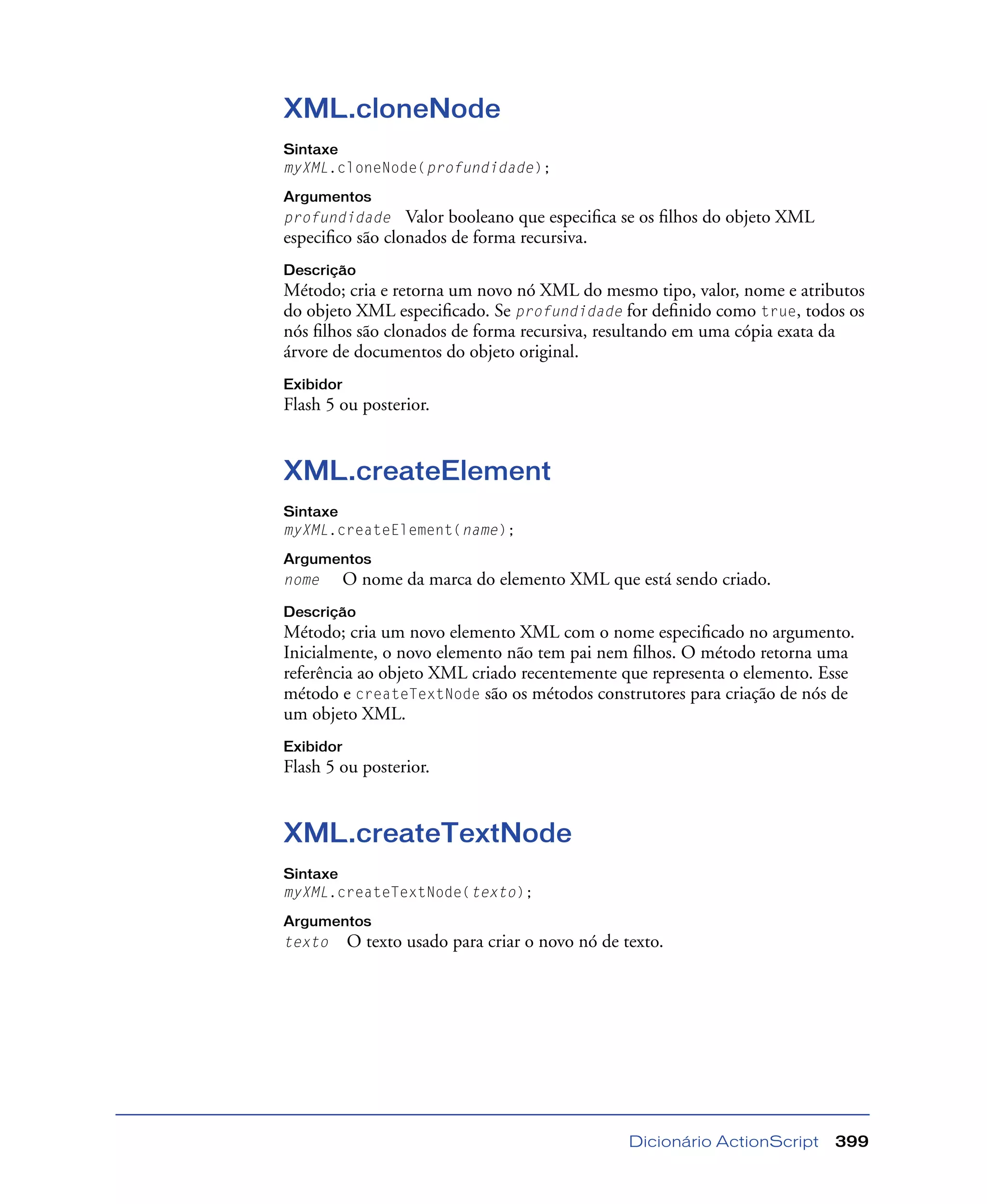 Dicionário ActionScript 399
XML.cloneNode
Sintaxe
myXML.cloneNode(profundidade);
Argumentos
profundidade Valor booleano que especiﬁca se os ﬁlhos do objeto XML
especiﬁco são clonados de forma recursiva.
Descrição
Método; cria e retorna um novo nó XML do mesmo tipo, valor, nome e atributos
do objeto XML especiﬁcado. Se profundidade for deﬁnido como true, todos os
nós ﬁlhos são clonados de forma recursiva, resultando em uma cópia exata da
árvore de documentos do objeto original.
Exibidor
Flash 5 ou posterior.
XML.createElement
Sintaxe
myXML.createElement(name);
Argumentos
nome O nome da marca do elemento XML que está sendo criado.
Descrição
Método; cria um novo elemento XML com o nome especiﬁcado no argumento.
Inicialmente, o novo elemento não tem pai nem ﬁlhos. O método retorna uma
referência ao objeto XML criado recentemente que representa o elemento. Esse
método e createTextNode são os métodos construtores para criação de nós de
um objeto XML.
Exibidor
Flash 5 ou posterior.
XML.createTextNode
Sintaxe
myXML.createTextNode(texto);
Argumentos
texto O texto usado para criar o novo nó de texto.
 