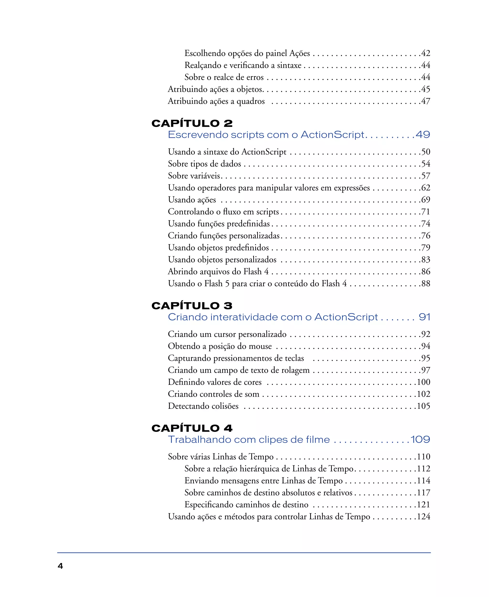 4
Escolhendo opções do painel Ações . . . . . . . . . . . . . . . . . . . . . . . .42
Realçando e veriﬁcando a sintaxe . . . . . . . . . . . . . . . . . . . . . . . . . .44
Sobre o realce de erros . . . . . . . . . . . . . . . . . . . . . . . . . . . . . . . . . .44
Atribuindo ações a objetos. . . . . . . . . . . . . . . . . . . . . . . . . . . . . . . . . . .45
Atribuindo ações a quadros . . . . . . . . . . . . . . . . . . . . . . . . . . . . . . . . .47
CAPÍTULO 2
Escrevendo scripts com o ActionScript. . . . . . . . . .49
Usando a sintaxe do ActionScript . . . . . . . . . . . . . . . . . . . . . . . . . . . . .50
Sobre tipos de dados . . . . . . . . . . . . . . . . . . . . . . . . . . . . . . . . . . . . . . .54
Sobre variáveis. . . . . . . . . . . . . . . . . . . . . . . . . . . . . . . . . . . . . . . . . . . .57
Usando operadores para manipular valores em expressões . . . . . . . . . . .62
Usando ações . . . . . . . . . . . . . . . . . . . . . . . . . . . . . . . . . . . . . . . . . . . .69
Controlando o ﬂuxo em scripts . . . . . . . . . . . . . . . . . . . . . . . . . . . . . . .71
Usando funções predeﬁnidas . . . . . . . . . . . . . . . . . . . . . . . . . . . . . . . . .74
Criando funções personalizadas. . . . . . . . . . . . . . . . . . . . . . . . . . . . . . .76
Usando objetos predeﬁnidos . . . . . . . . . . . . . . . . . . . . . . . . . . . . . . . . .79
Usando objetos personalizados . . . . . . . . . . . . . . . . . . . . . . . . . . . . . . .83
Abrindo arquivos do Flash 4 . . . . . . . . . . . . . . . . . . . . . . . . . . . . . . . . .86
Usando o Flash 5 para criar o conteúdo do Flash 4 . . . . . . . . . . . . . . . .88
CAPÍTULO 3
Criando interatividade com o ActionScript . . . . . . . 91
Criando um cursor personalizado . . . . . . . . . . . . . . . . . . . . . . . . . . . . .92
Obtendo a posição do mouse . . . . . . . . . . . . . . . . . . . . . . . . . . . . . . . .94
Capturando pressionamentos de teclas . . . . . . . . . . . . . . . . . . . . . . . .95
Criando um campo de texto de rolagem . . . . . . . . . . . . . . . . . . . . . . . .97
Deﬁnindo valores de cores . . . . . . . . . . . . . . . . . . . . . . . . . . . . . . . . .100
Criando controles de som . . . . . . . . . . . . . . . . . . . . . . . . . . . . . . . . . .102
Detectando colisões . . . . . . . . . . . . . . . . . . . . . . . . . . . . . . . . . . . . . .105
CAPÍTULO 4
Trabalhando com clipes de filme . . . . . . . . . . . . . . . 109
Sobre várias Linhas de Tempo . . . . . . . . . . . . . . . . . . . . . . . . . . . . . . .110
Sobre a relação hierárquica de Linhas de Tempo. . . . . . . . . . . . . .112
Enviando mensagens entre Linhas de Tempo . . . . . . . . . . . . . . . .114
Sobre caminhos de destino absolutos e relativos . . . . . . . . . . . . . .117
Especiﬁcando caminhos de destino . . . . . . . . . . . . . . . . . . . . . . .121
Usando ações e métodos para controlar Linhas de Tempo . . . . . . . . . .124
 