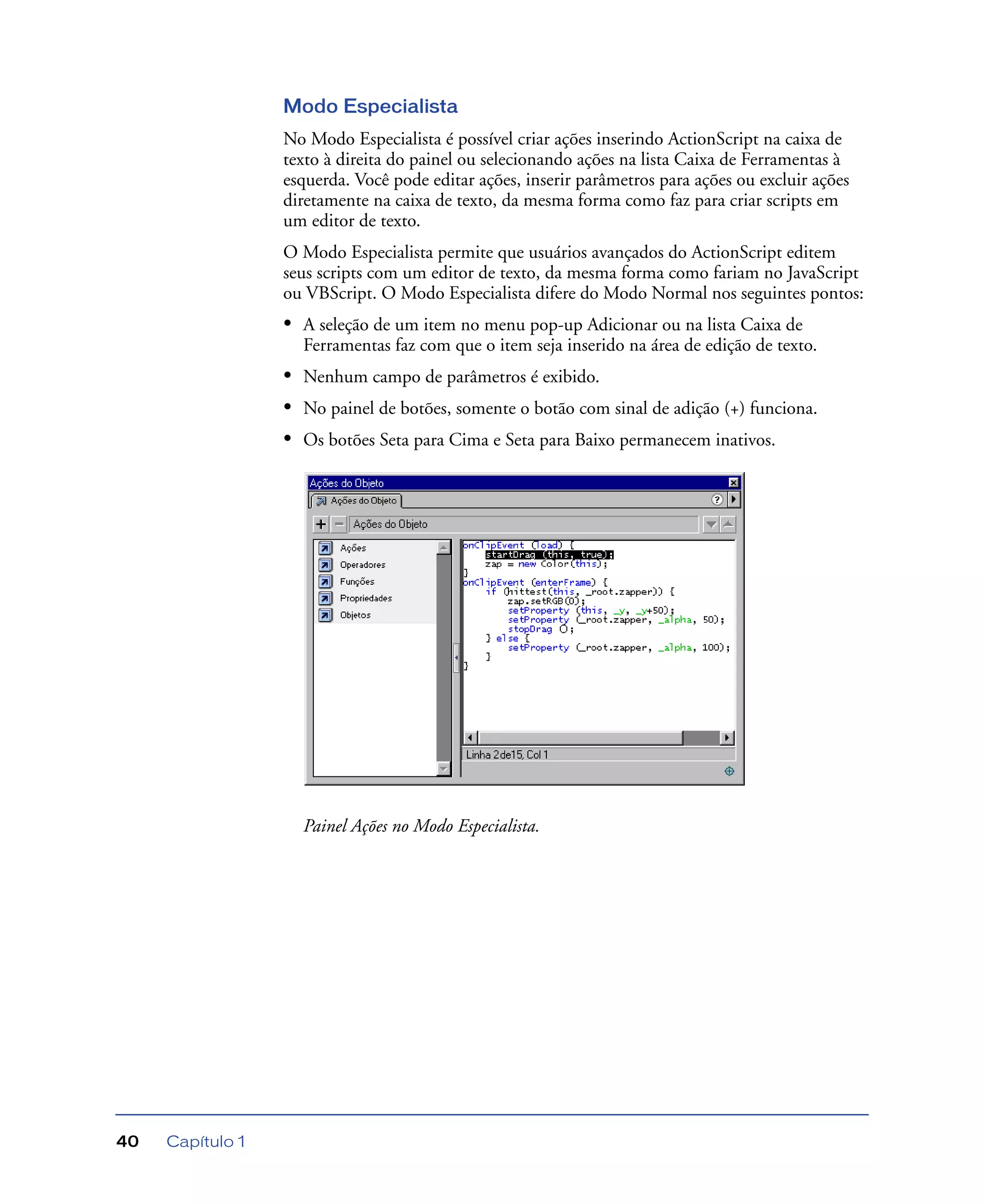 Capítulo 140
Modo Especialista
No Modo Especialista é possível criar ações inserindo ActionScript na caixa de
texto à direita do painel ou selecionando ações na lista Caixa de Ferramentas à
esquerda. Você pode editar ações, inserir parâmetros para ações ou excluir ações
diretamente na caixa de texto, da mesma forma como faz para criar scripts em
um editor de texto.
O Modo Especialista permite que usuários avançados do ActionScript editem
seus scripts com um editor de texto, da mesma forma como fariam no JavaScript
ou VBScript. O Modo Especialista difere do Modo Normal nos seguintes pontos:
• A seleção de um item no menu pop-up Adicionar ou na lista Caixa de
Ferramentas faz com que o item seja inserido na área de edição de texto.
• Nenhum campo de parâmetros é exibido.
• No painel de botões, somente o botão com sinal de adição (+) funciona.
• Os botões Seta para Cima e Seta para Baixo permanecem inativos.
Painel Ações no Modo Especialista.
 