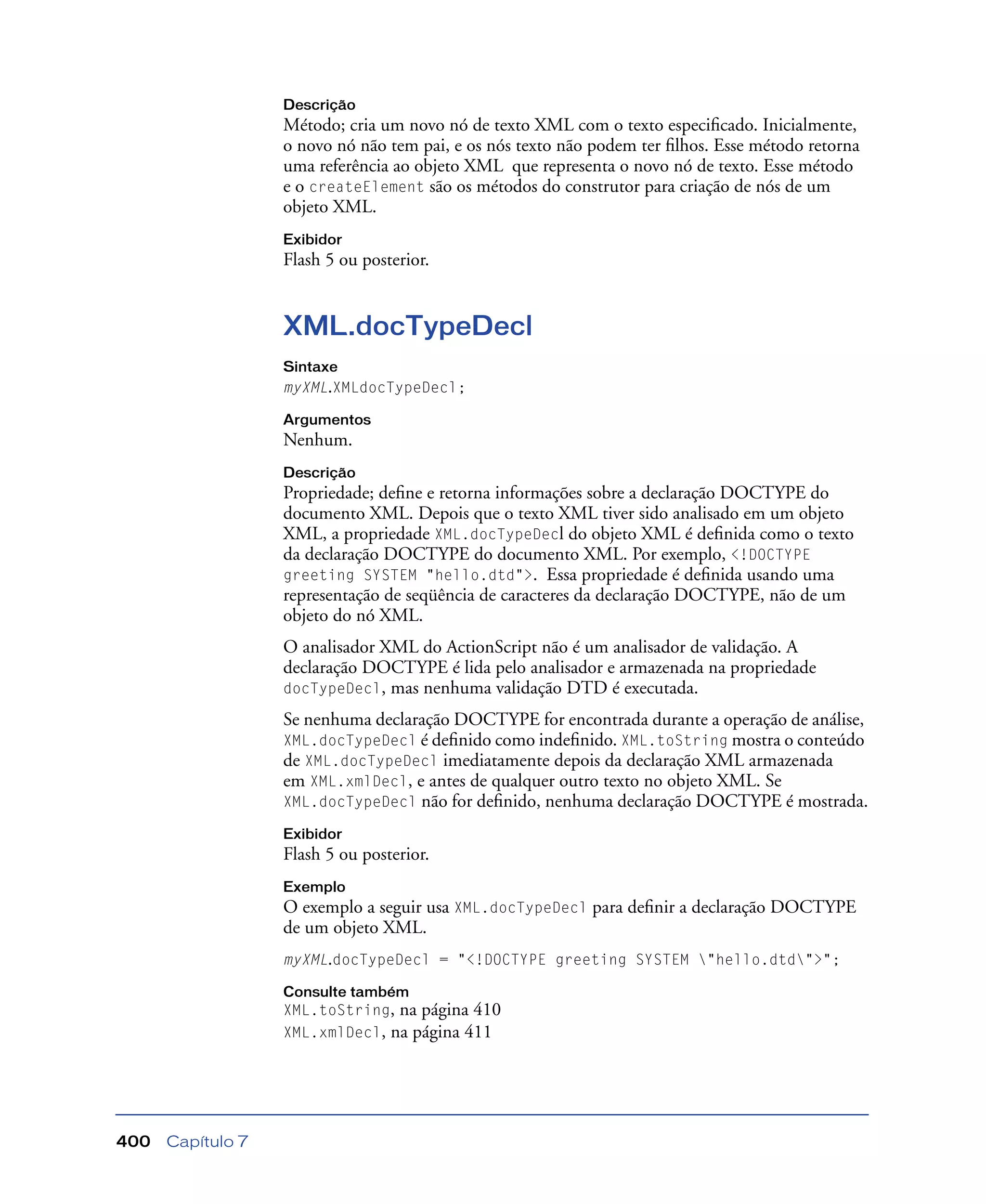 Capítulo 7400
Descrição
Método; cria um novo nó de texto XML com o texto especiﬁcado. Inicialmente,
o novo nó não tem pai, e os nós texto não podem ter ﬁlhos. Esse método retorna
uma referência ao objeto XML que representa o novo nó de texto. Esse método
e o createElement são os métodos do construtor para criação de nós de um
objeto XML.
Exibidor
Flash 5 ou posterior.
XML.docTypeDecl
Sintaxe
myXML.XMLdocTypeDecl;
Argumentos
Nenhum.
Descrição
Propriedade; deﬁne e retorna informações sobre a declaração DOCTYPE do
documento XML. Depois que o texto XML tiver sido analisado em um objeto
XML, a propriedade XML.docTypeDecl do objeto XML é deﬁnida como o texto
da declaração DOCTYPE do documento XML. Por exemplo, <!DOCTYPE
greeting SYSTEM "hello.dtd">. Essa propriedade é deﬁnida usando uma
representação de seqüência de caracteres da declaração DOCTYPE, não de um
objeto do nó XML.
O analisador XML do ActionScript não é um analisador de validação. A
declaração DOCTYPE é lida pelo analisador e armazenada na propriedade
docTypeDecl, mas nenhuma validação DTD é executada.
Se nenhuma declaração DOCTYPE for encontrada durante a operação de análise,
XML.docTypeDecl é deﬁnido como indeﬁnido. XML.toString mostra o conteúdo
de XML.docTypeDecl imediatamente depois da declaração XML armazenada
em XML.xmlDecl, e antes de qualquer outro texto no objeto XML. Se
XML.docTypeDecl não for deﬁnido, nenhuma declaração DOCTYPE é mostrada.
Exibidor
Flash 5 ou posterior.
Exemplo
O exemplo a seguir usa XML.docTypeDecl para deﬁnir a declaração DOCTYPE
de um objeto XML.
myXML.docTypeDecl = "<!DOCTYPE greeting SYSTEM "hello.dtd">";
Consulte também
XML.toString, na página 410
XML.xmlDecl, na página 411
 