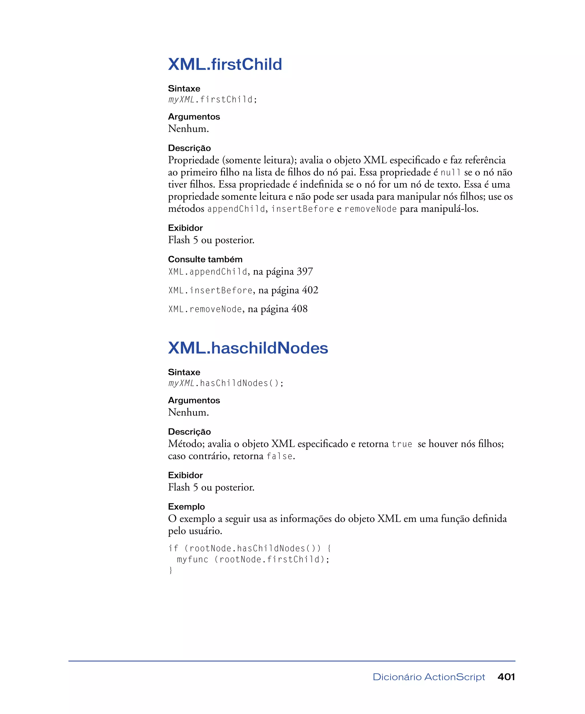 Dicionário ActionScript 401
XML.firstChild
Sintaxe
myXML.firstChild;
Argumentos
Nenhum.
Descrição
Propriedade (somente leitura); avalia o objeto XML especiﬁcado e faz referência
ao primeiro ﬁlho na lista de ﬁlhos do nó pai. Essa propriedade é null se o nó não
tiver ﬁlhos. Essa propriedade é indeﬁnida se o nó for um nó de texto. Essa é uma
propriedade somente leitura e não pode ser usada para manipular nós ﬁlhos; use os
métodos appendChild, insertBefore e removeNode para manipulá-los.
Exibidor
Flash 5 ou posterior.
Consulte também
XML.appendChild, na página 397
XML.insertBefore, na página 402
XML.removeNode, na página 408
XML.haschildNodes
Sintaxe
myXML.hasChildNodes();
Argumentos
Nenhum.
Descrição
Método; avalia o objeto XML especiﬁcado e retorna true se houver nós ﬁlhos;
caso contrário, retorna false.
Exibidor
Flash 5 ou posterior.
Exemplo
O exemplo a seguir usa as informações do objeto XML em uma função deﬁnida
pelo usuário.
if (rootNode.hasChildNodes()) {
myfunc (rootNode.firstChild);
}
 