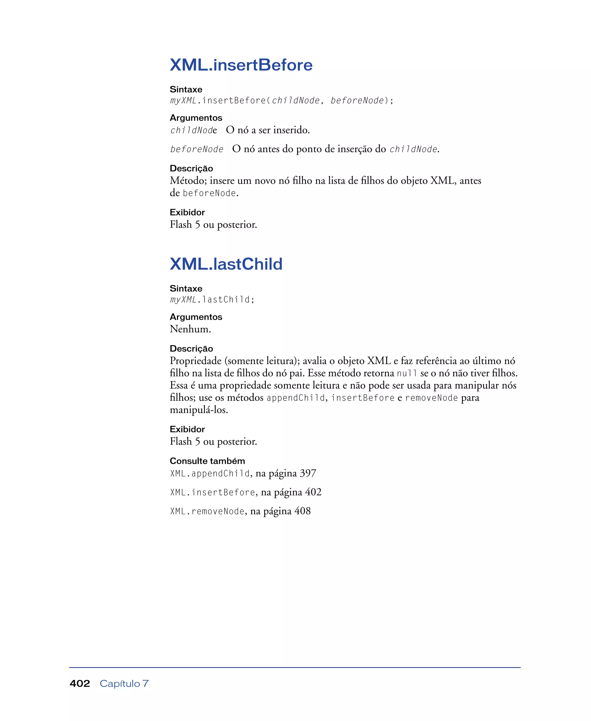 Capítulo 7402
XML.insertBefore
Sintaxe
myXML.insertBefore(childNode, beforeNode);
Argumentos
childNode O nó a ser inserido.
beforeNode O nó antes do ponto de inserção do childNode.
Descrição
Método; insere um novo nó ﬁlho na lista de ﬁlhos do objeto XML, antes
de beforeNode.
Exibidor
Flash 5 ou posterior.
XML.lastChild
Sintaxe
myXML.lastChild;
Argumentos
Nenhum.
Descrição
Propriedade (somente leitura); avalia o objeto XML e faz referência ao último nó
ﬁlho na lista de ﬁlhos do nó pai. Esse método retorna null se o nó não tiver ﬁlhos.
Essa é uma propriedade somente leitura e não pode ser usada para manipular nós
ﬁlhos; use os métodos appendChild, insertBefore e removeNode para
manipulá-los.
Exibidor
Flash 5 ou posterior.
Consulte também
XML.appendChild, na página 397
XML.insertBefore, na página 402
XML.removeNode, na página 408
 