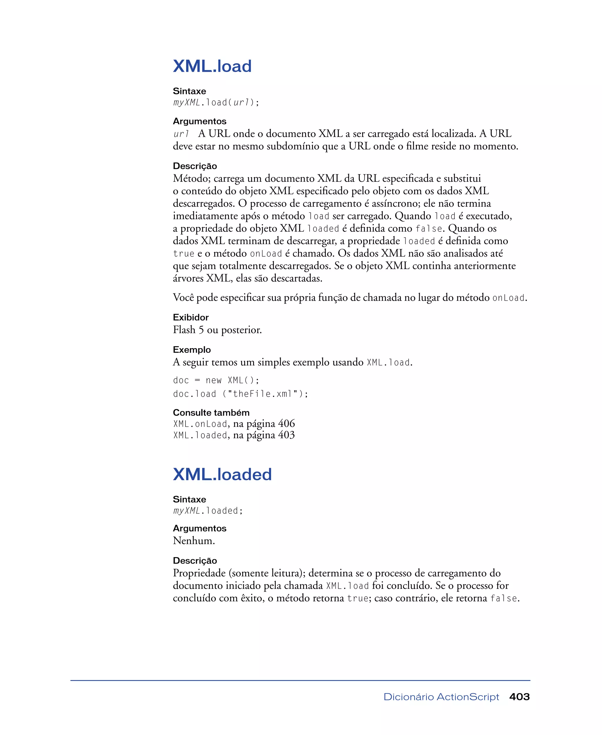 Dicionário ActionScript 403
XML.load
Sintaxe
myXML.load(url);
Argumentos
url A URL onde o documento XML a ser carregado está localizada. A URL
deve estar no mesmo subdomínio que a URL onde o ﬁlme reside no momento.
Descrição
Método; carrega um documento XML da URL especiﬁcada e substitui
o conteúdo do objeto XML especiﬁcado pelo objeto com os dados XML
descarregados. O processo de carregamento é assíncrono; ele não termina
imediatamente após o método load ser carregado. Quando load é executado,
a propriedade do objeto XML loaded é deﬁnida como false. Quando os
dados XML terminam de descarregar, a propriedade loaded é deﬁnida como
true e o método onLoad é chamado. Os dados XML não são analisados até
que sejam totalmente descarregados. Se o objeto XML continha anteriormente
árvores XML, elas são descartadas.
Você pode especiﬁcar sua própria função de chamada no lugar do método onLoad.
Exibidor
Flash 5 ou posterior.
Exemplo
A seguir temos um simples exemplo usando XML.load.
doc = new XML();
doc.load ("theFile.xml");
Consulte também
XML.onLoad, na página 406
XML.loaded, na página 403
XML.loaded
Sintaxe
myXML.loaded;
Argumentos
Nenhum.
Descrição
Propriedade (somente leitura); determina se o processo de carregamento do
documento iniciado pela chamada XML.load foi concluído. Se o processo for
concluído com êxito, o método retorna true; caso contrário, ele retorna false.
 