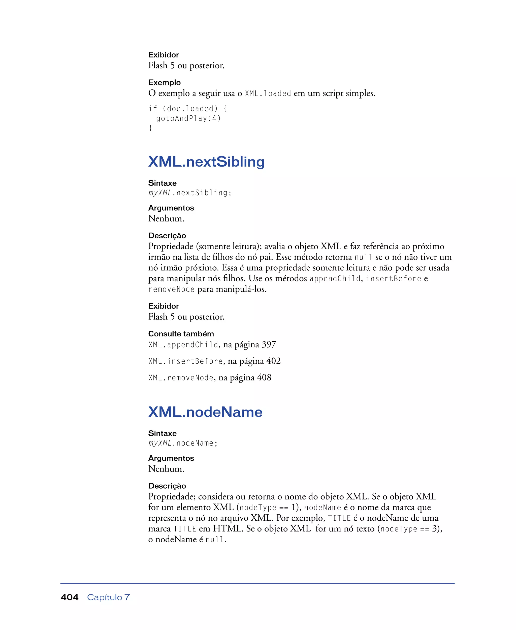 Capítulo 7404
Exibidor
Flash 5 ou posterior.
Exemplo
O exemplo a seguir usa o XML.loaded em um script simples.
if (doc.loaded) {
gotoAndPlay(4)
}
XML.nextSibling
Sintaxe
myXML.nextSibling;
Argumentos
Nenhum.
Descrição
Propriedade (somente leitura); avalia o objeto XML e faz referência ao próximo
irmão na lista de ﬁlhos do nó pai. Esse método retorna null se o nó não tiver um
nó irmão próximo. Essa é uma propriedade somente leitura e não pode ser usada
para manipular nós ﬁlhos. Use os métodos appendChild, insertBefore e
removeNode para manipulá-los.
Exibidor
Flash 5 ou posterior.
Consulte também
XML.appendChild, na página 397
XML.insertBefore, na página 402
XML.removeNode, na página 408
XML.nodeName
Sintaxe
myXML.nodeName;
Argumentos
Nenhum.
Descrição
Propriedade; considera ou retorna o nome do objeto XML. Se o objeto XML
for um elemento XML (nodeType == 1), nodeName é o nome da marca que
representa o nó no arquivo XML. Por exemplo, TITLE é o nodeName de uma
marca TITLE em HTML. Se o objeto XML for um nó texto (nodeType == 3),
o nodeName é null.
 