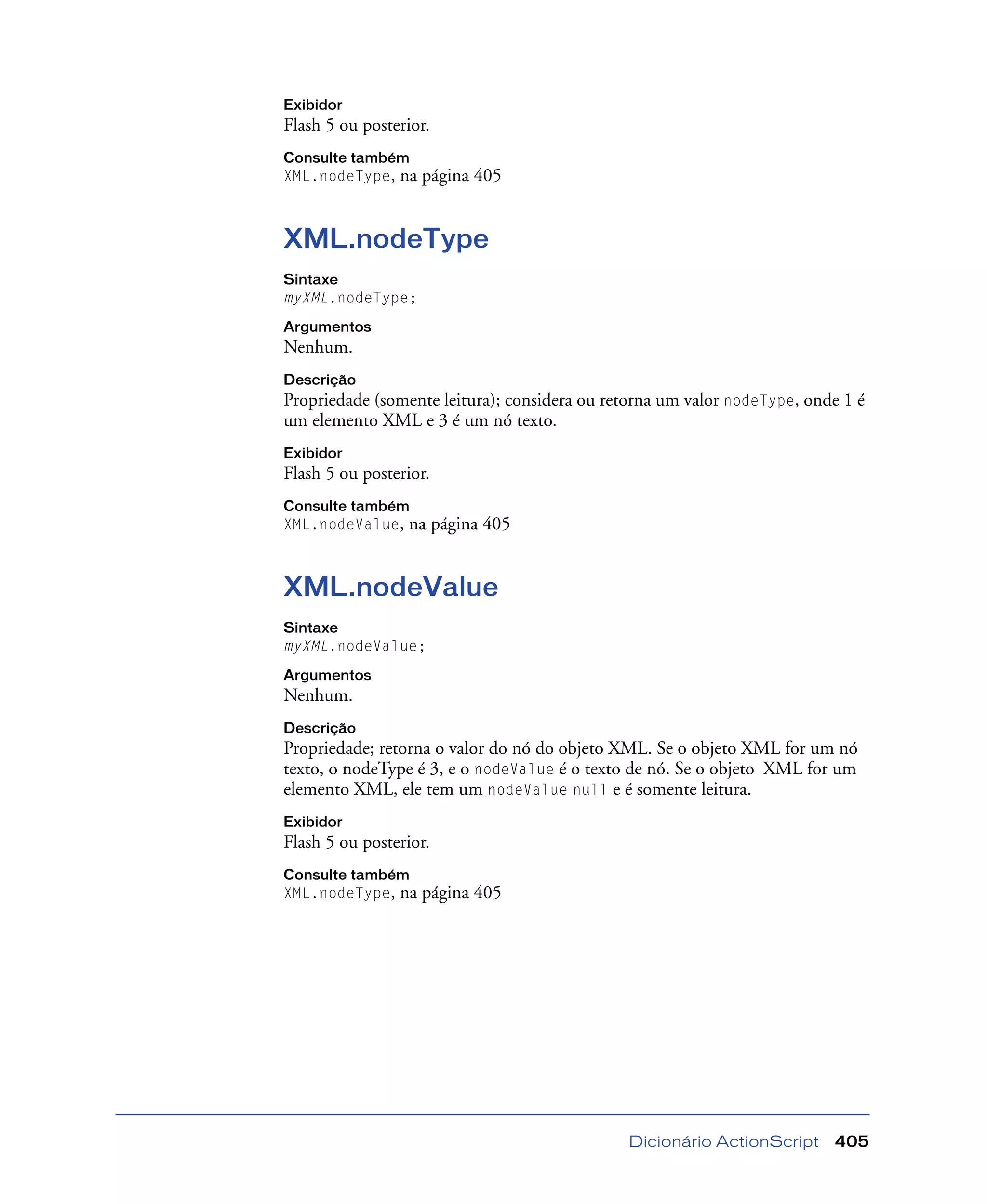 Dicionário ActionScript 405
Exibidor
Flash 5 ou posterior.
Consulte também
XML.nodeType, na página 405
XML.nodeType
Sintaxe
myXML.nodeType;
Argumentos
Nenhum.
Descrição
Propriedade (somente leitura); considera ou retorna um valor nodeType, onde 1 é
um elemento XML e 3 é um nó texto.
Exibidor
Flash 5 ou posterior.
Consulte também
XML.nodeValue, na página 405
XML.nodeValue
Sintaxe
myXML.nodeValue;
Argumentos
Nenhum.
Descrição
Propriedade; retorna o valor do nó do objeto XML. Se o objeto XML for um nó
texto, o nodeType é 3, e o nodeValue é o texto de nó. Se o objeto XML for um
elemento XML, ele tem um nodeValue null e é somente leitura.
Exibidor
Flash 5 ou posterior.
Consulte também
XML.nodeType, na página 405
 