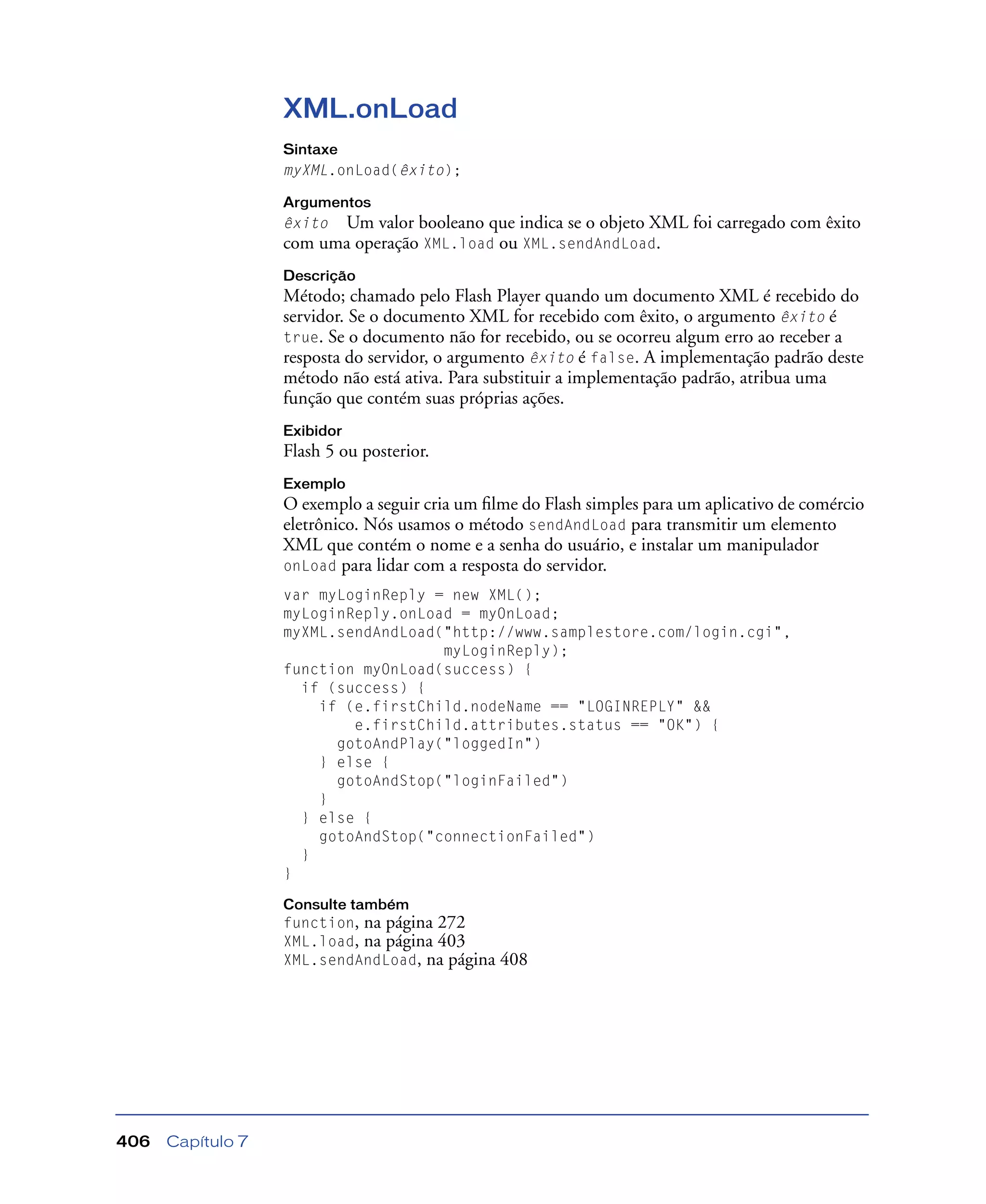 Capítulo 7406
XML.onLoad
Sintaxe
myXML.onLoad(êxito);
Argumentos
êxito Um valor booleano que indica se o objeto XML foi carregado com êxito
com uma operação XML.load ou XML.sendAndLoad.
Descrição
Método; chamado pelo Flash Player quando um documento XML é recebido do
servidor. Se o documento XML for recebido com êxito, o argumento êxito é
true. Se o documento não for recebido, ou se ocorreu algum erro ao receber a
resposta do servidor, o argumento êxito é false. A implementação padrão deste
método não está ativa. Para substituir a implementação padrão, atribua uma
função que contém suas próprias ações.
Exibidor
Flash 5 ou posterior.
Exemplo
O exemplo a seguir cria um ﬁlme do Flash simples para um aplicativo de comércio
eletrônico. Nós usamos o método sendAndLoad para transmitir um elemento
XML que contém o nome e a senha do usuário, e instalar um manipulador
onLoad para lidar com a resposta do servidor.
var myLoginReply = new XML();
myLoginReply.onLoad = myOnLoad;
myXML.sendAndLoad("http://www.samplestore.com/login.cgi",
myLoginReply);
function myOnLoad(success) {
if (success) {
if (e.firstChild.nodeName == "LOGINREPLY" &&
e.firstChild.attributes.status == "OK") {
gotoAndPlay("loggedIn")
} else {
gotoAndStop("loginFailed")
}
} else {
gotoAndStop("connectionFailed")
}
}
Consulte também
function, na página 272
XML.load, na página 403
XML.sendAndLoad, na página 408
 