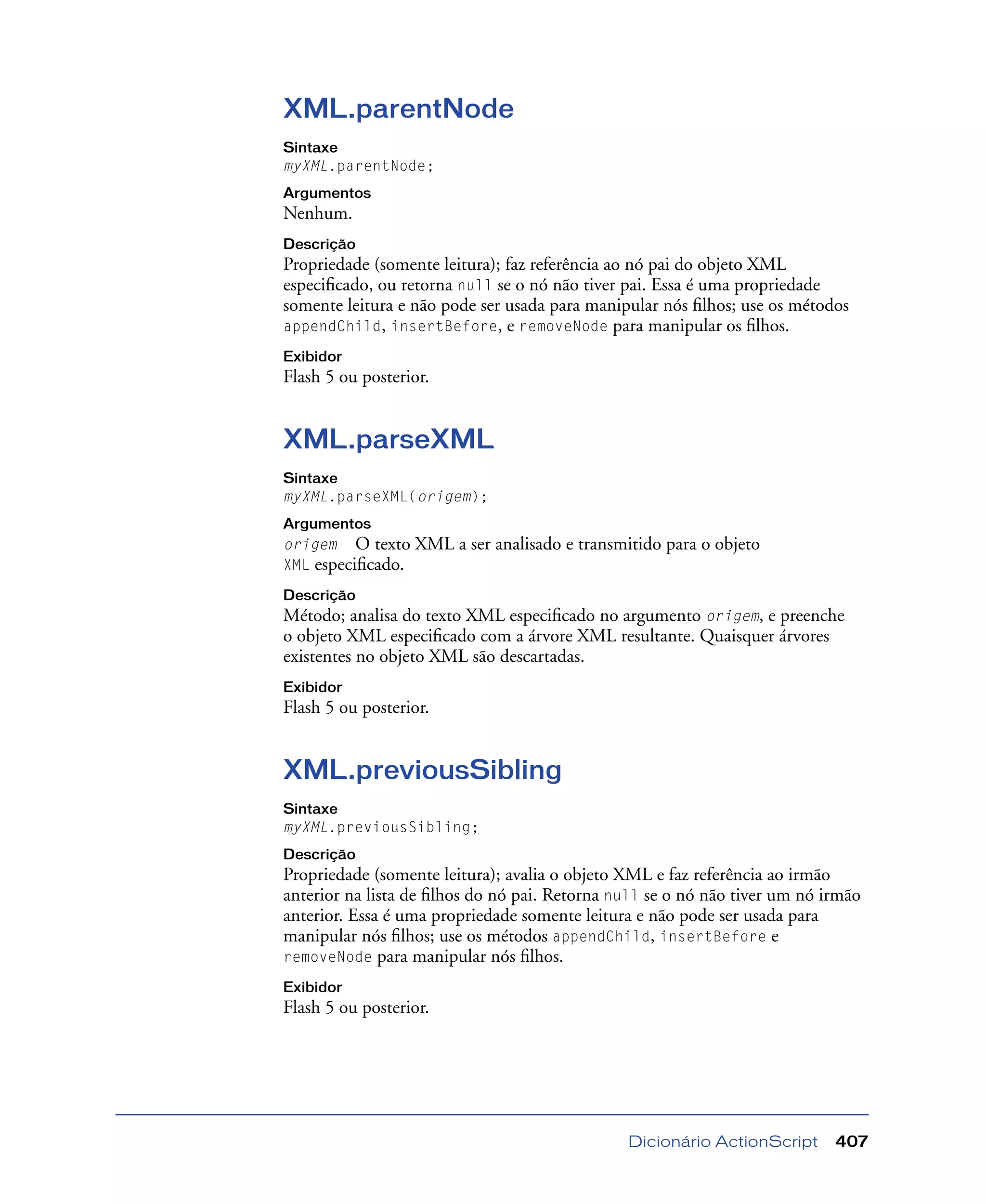 Dicionário ActionScript 407
XML.parentNode
Sintaxe
myXML.parentNode;
Argumentos
Nenhum.
Descrição
Propriedade (somente leitura); faz referência ao nó pai do objeto XML
especiﬁcado, ou retorna null se o nó não tiver pai. Essa é uma propriedade
somente leitura e não pode ser usada para manipular nós ﬁlhos; use os métodos
appendChild, insertBefore, e removeNode para manipular os ﬁlhos.
Exibidor
Flash 5 ou posterior.
XML.parseXML
Sintaxe
myXML.parseXML(origem);
Argumentos
origem O texto XML a ser analisado e transmitido para o objeto
XML especiﬁcado.
Descrição
Método; analisa do texto XML especiﬁcado no argumento origem, e preenche
o objeto XML especiﬁcado com a árvore XML resultante. Quaisquer árvores
existentes no objeto XML são descartadas.
Exibidor
Flash 5 ou posterior.
XML.previousSibling
Sintaxe
myXML.previousSibling;
Descrição
Propriedade (somente leitura); avalia o objeto XML e faz referência ao irmão
anterior na lista de ﬁlhos do nó pai. Retorna null se o nó não tiver um nó irmão
anterior. Essa é uma propriedade somente leitura e não pode ser usada para
manipular nós ﬁlhos; use os métodos appendChild, insertBefore e
removeNode para manipular nós ﬁlhos.
Exibidor
Flash 5 ou posterior.
 