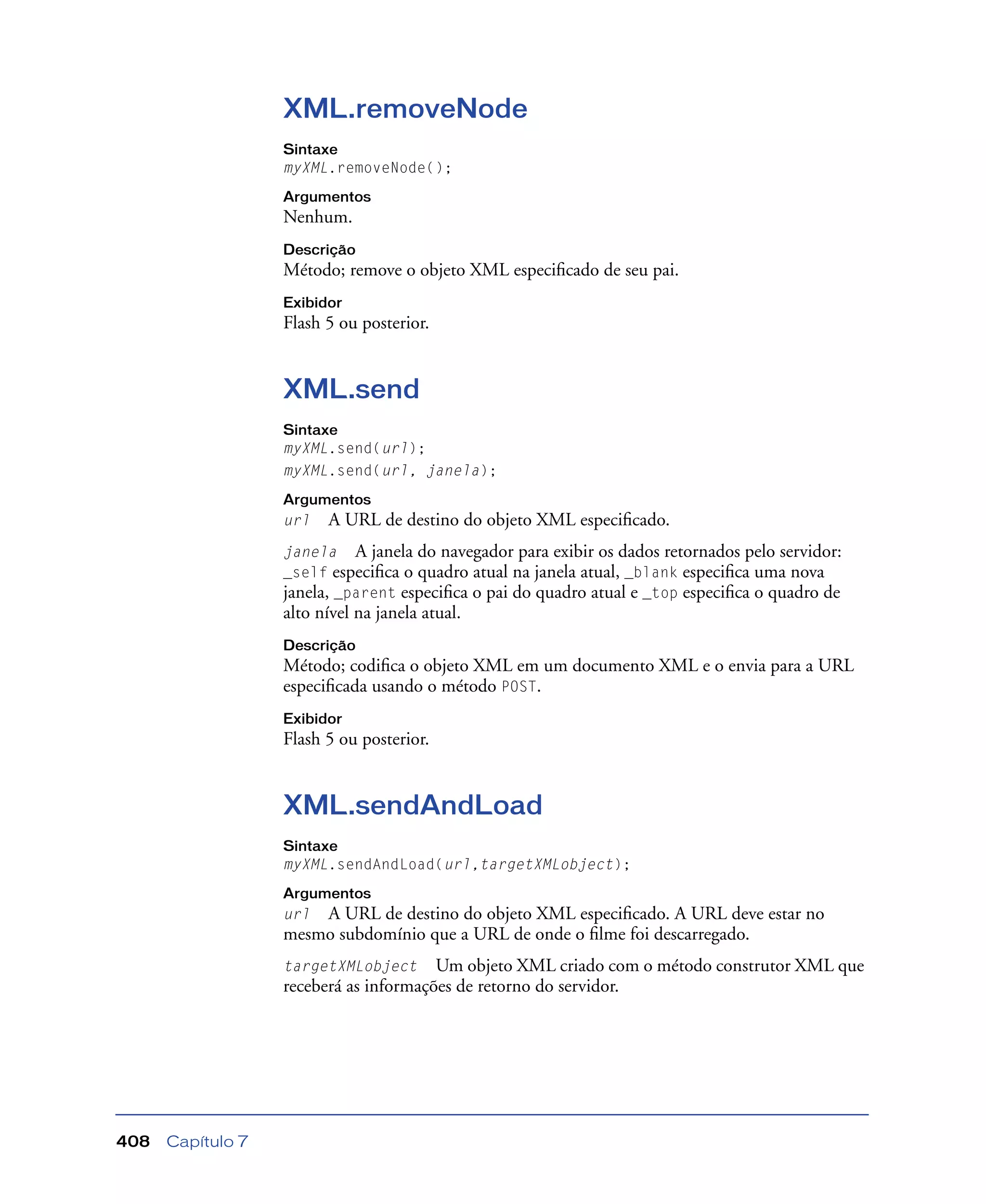 Capítulo 7408
XML.removeNode
Sintaxe
myXML.removeNode();
Argumentos
Nenhum.
Descrição
Método; remove o objeto XML especiﬁcado de seu pai.
Exibidor
Flash 5 ou posterior.
XML.send
Sintaxe
myXML.send(url);
myXML.send(url, janela);
Argumentos
url A URL de destino do objeto XML especiﬁcado.
janela A janela do navegador para exibir os dados retornados pelo servidor:
_self especiﬁca o quadro atual na janela atual, _blank especiﬁca uma nova
janela, _parent especiﬁca o pai do quadro atual e _top especiﬁca o quadro de
alto nível na janela atual.
Descrição
Método; codiﬁca o objeto XML em um documento XML e o envia para a URL
especiﬁcada usando o método POST.
Exibidor
Flash 5 ou posterior.
XML.sendAndLoad
Sintaxe
myXML.sendAndLoad(url,targetXMLobject);
Argumentos
url A URL de destino do objeto XML especiﬁcado. A URL deve estar no
mesmo subdomínio que a URL de onde o ﬁlme foi descarregado.
targetXMLobject Um objeto XML criado com o método construtor XML que
receberá as informações de retorno do servidor.
 