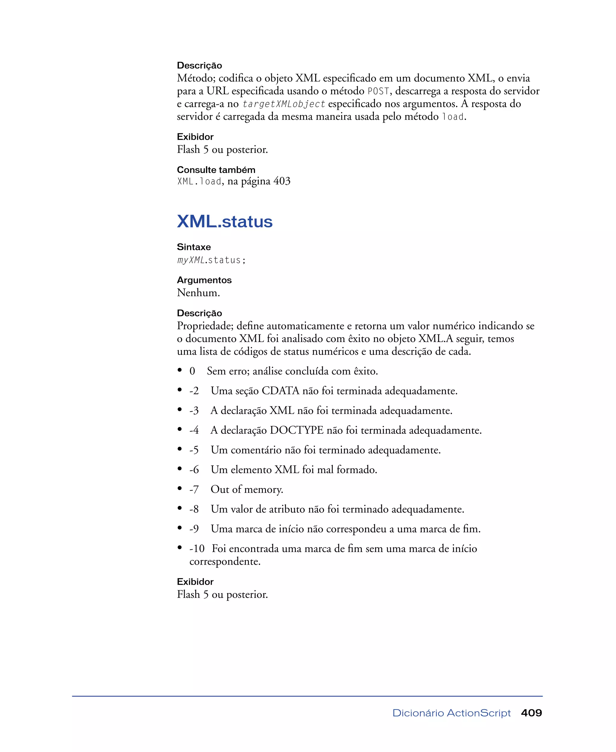 Dicionário ActionScript 409
Descrição
Método; codiﬁca o objeto XML especiﬁcado em um documento XML, o envia
para a URL especiﬁcada usando o método POST, descarrega a resposta do servidor
e carrega-a no targetXMLobject especiﬁcado nos argumentos. A resposta do
servidor é carregada da mesma maneira usada pelo método load.
Exibidor
Flash 5 ou posterior.
Consulte também
XML.load, na página 403
XML.status
Sintaxe
myXML.status;
Argumentos
Nenhum.
Descrição
Propriedade; deﬁne automaticamente e retorna um valor numérico indicando se
o documento XML foi analisado com êxito no objeto XML.A seguir, temos
uma lista de códigos de status numéricos e uma descrição de cada.
• 0 Sem erro; análise concluída com êxito.
• -2 Uma seção CDATA não foi terminada adequadamente.
• -3 A declaração XML não foi terminada adequadamente.
• -4 A declaração DOCTYPE não foi terminada adequadamente.
• -5 Um comentário não foi terminado adequadamente.
• -6 Um elemento XML foi mal formado.
• -7 Out of memory.
• -8 Um valor de atributo não foi terminado adequadamente.
• -9 Uma marca de início não correspondeu a uma marca de ﬁm.
• -10 Foi encontrada uma marca de ﬁm sem uma marca de início
correspondente.
Exibidor
Flash 5 ou posterior.
 
