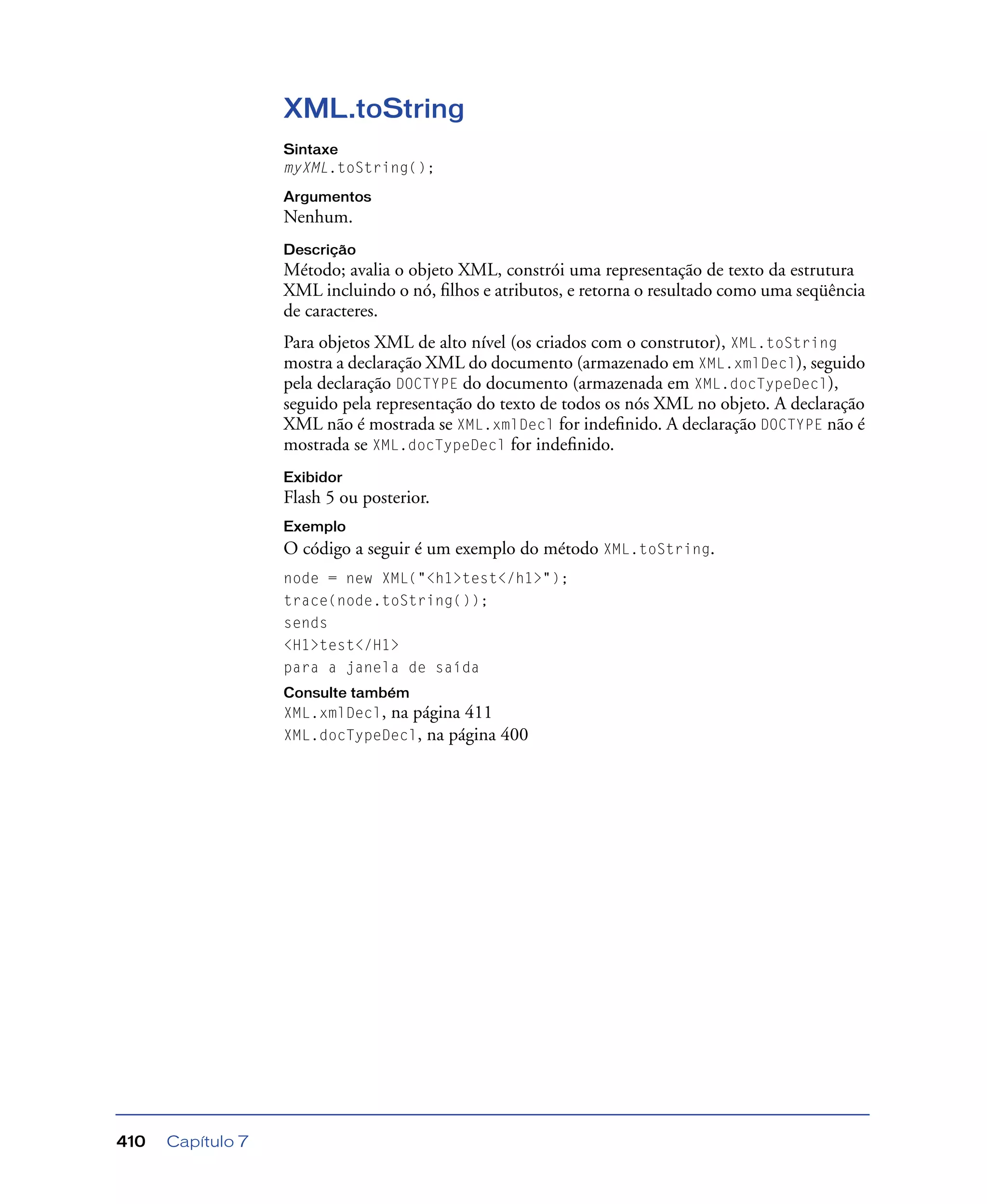 Capítulo 7410
XML.toString
Sintaxe
myXML.toString();
Argumentos
Nenhum.
Descrição
Método; avalia o objeto XML, constrói uma representação de texto da estrutura
XML incluindo o nó, ﬁlhos e atributos, e retorna o resultado como uma seqüência
de caracteres.
Para objetos XML de alto nível (os criados com o construtor), XML.toString
mostra a declaração XML do documento (armazenado em XML.xmlDecl), seguido
pela declaração DOCTYPE do documento (armazenada em XML.docTypeDecl),
seguido pela representação do texto de todos os nós XML no objeto. A declaração
XML não é mostrada se XML.xmlDecl for indeﬁnido. A declaração DOCTYPE não é
mostrada se XML.docTypeDecl for indeﬁnido.
Exibidor
Flash 5 ou posterior.
Exemplo
O código a seguir é um exemplo do método XML.toString.
node = new XML("<h1>test</h1>");
trace(node.toString());
sends
<H1>test</H1>
para a janela de saída
Consulte também
XML.xmlDecl, na página 411
XML.docTypeDecl, na página 400
 
