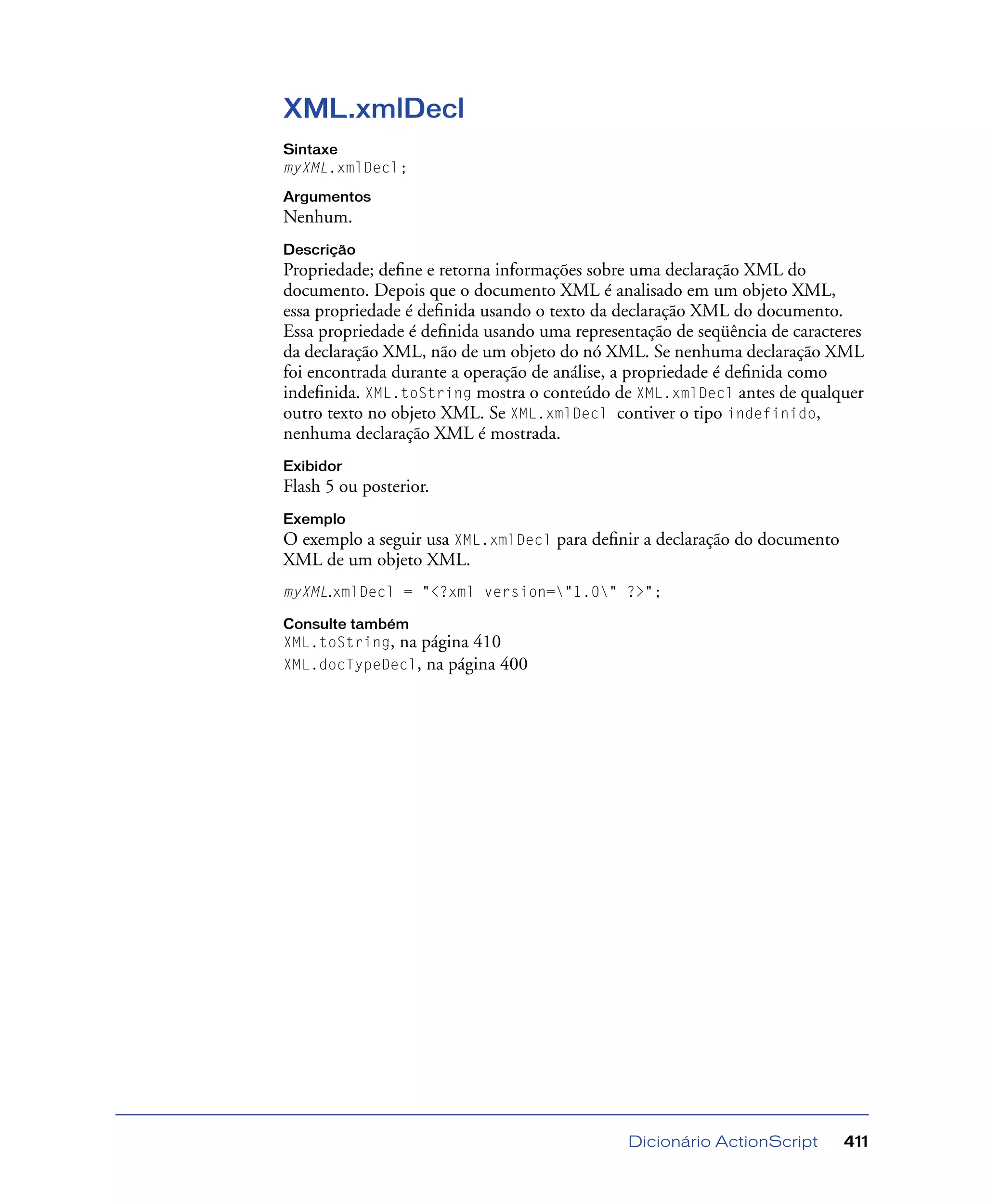 Dicionário ActionScript 411
XML.xmlDecl
Sintaxe
myXML.xmlDecl;
Argumentos
Nenhum.
Descrição
Propriedade; deﬁne e retorna informações sobre uma declaração XML do
documento. Depois que o documento XML é analisado em um objeto XML,
essa propriedade é deﬁnida usando o texto da declaração XML do documento.
Essa propriedade é deﬁnida usando uma representação de seqüência de caracteres
da declaração XML, não de um objeto do nó XML. Se nenhuma declaração XML
foi encontrada durante a operação de análise, a propriedade é deﬁnida como
indeﬁnida. XML.toString mostra o conteúdo de XML.xmlDecl antes de qualquer
outro texto no objeto XML. Se XML.xmlDecl contiver o tipo indefinido,
nenhuma declaração XML é mostrada.
Exibidor
Flash 5 ou posterior.
Exemplo
O exemplo a seguir usa XML.xmlDecl para deﬁnir a declaração do documento
XML de um objeto XML.
myXML.xmlDecl = "<?xml version="1.0" ?>";
Consulte também
XML.toString, na página 410
XML.docTypeDecl, na página 400
 