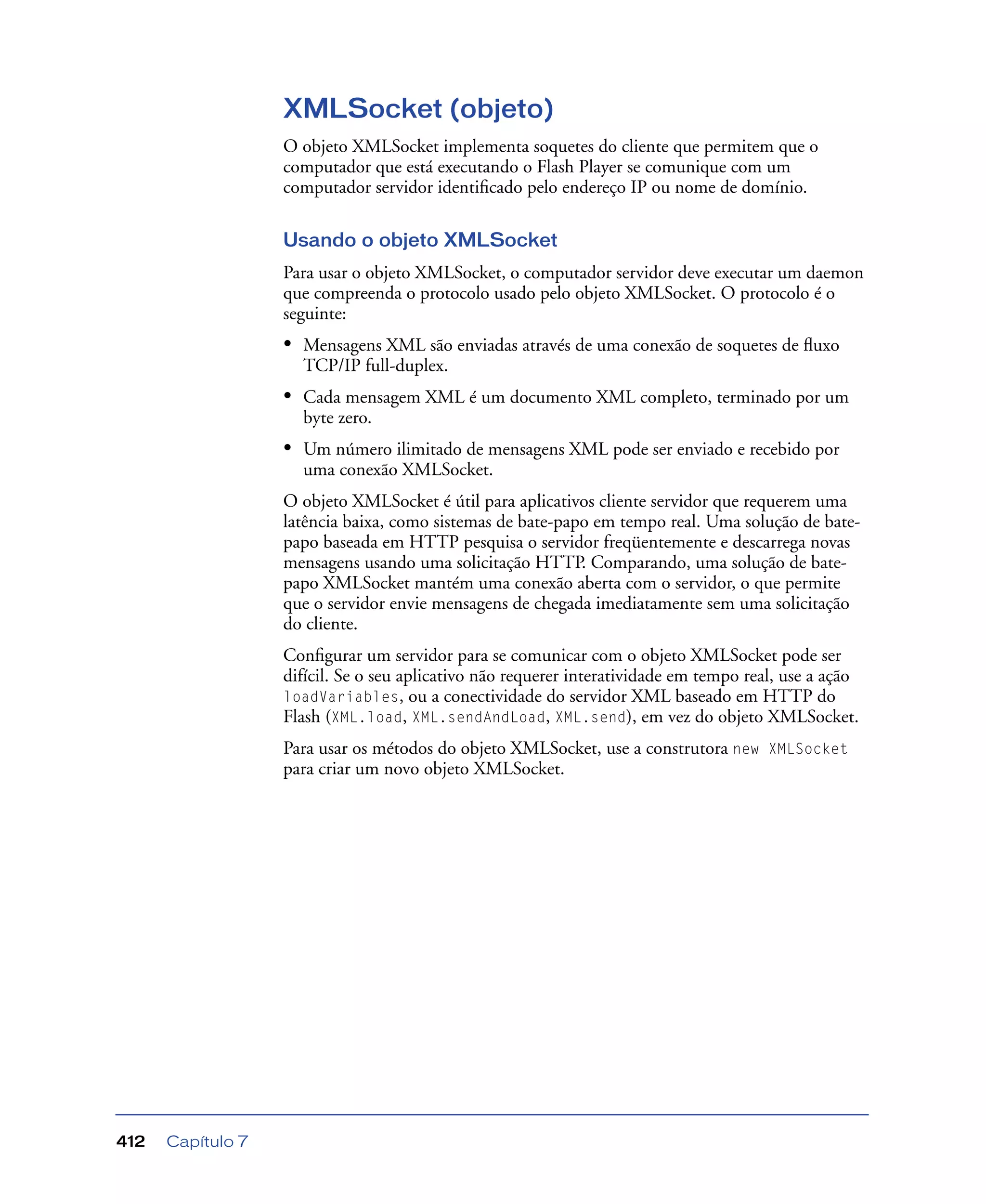 Capítulo 7412
XMLSocket (objeto)
O objeto XMLSocket implementa soquetes do cliente que permitem que o
computador que está executando o Flash Player se comunique com um
computador servidor identiﬁcado pelo endereço IP ou nome de domínio.
Usando o objeto XMLSocket
Para usar o objeto XMLSocket, o computador servidor deve executar um daemon
que compreenda o protocolo usado pelo objeto XMLSocket. O protocolo é o
seguinte:
• Mensagens XML são enviadas através de uma conexão de soquetes de ﬂuxo
TCP/IP full-duplex.
• Cada mensagem XML é um documento XML completo, terminado por um
byte zero.
• Um número ilimitado de mensagens XML pode ser enviado e recebido por
uma conexão XMLSocket.
O objeto XMLSocket é útil para aplicativos cliente servidor que requerem uma
latência baixa, como sistemas de bate-papo em tempo real. Uma solução de bate-
papo baseada em HTTP pesquisa o servidor freqüentemente e descarrega novas
mensagens usando uma solicitação HTTP. Comparando, uma solução de bate-
papo XMLSocket mantém uma conexão aberta com o servidor, o que permite
que o servidor envie mensagens de chegada imediatamente sem uma solicitação
do cliente.
Conﬁgurar um servidor para se comunicar com o objeto XMLSocket pode ser
difícil. Se o seu aplicativo não requerer interatividade em tempo real, use a ação
loadVariables, ou a conectividade do servidor XML baseado em HTTP do
Flash (XML.load, XML.sendAndLoad, XML.send), em vez do objeto XMLSocket.
Para usar os métodos do objeto XMLSocket, use a construtora new XMLSocket
para criar um novo objeto XMLSocket.
 