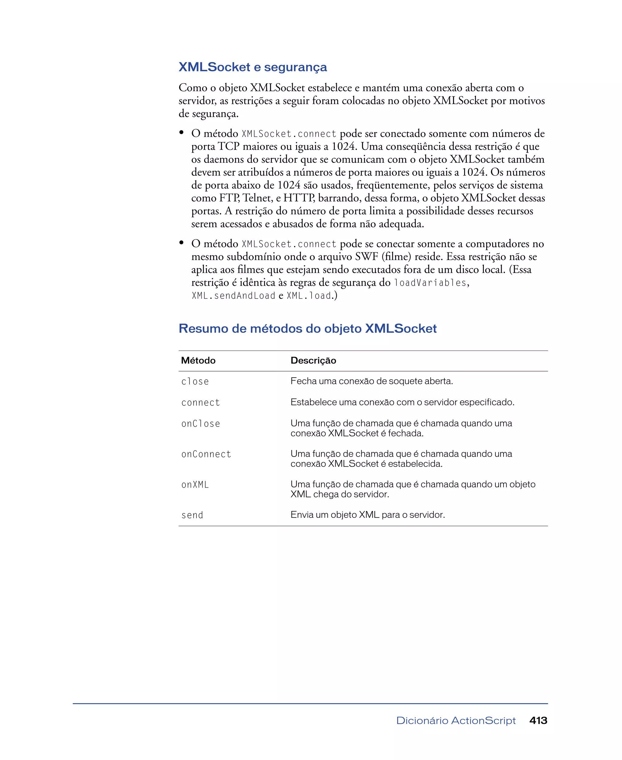 Dicionário ActionScript 413
XMLSocket e segurança
Como o objeto XMLSocket estabelece e mantém uma conexão aberta com o
servidor, as restrições a seguir foram colocadas no objeto XMLSocket por motivos
de segurança.
• O método XMLSocket.connect pode ser conectado somente com números de
porta TCP maiores ou iguais a 1024. Uma conseqüência dessa restrição é que
os daemons do servidor que se comunicam com o objeto XMLSocket também
devem ser atribuídos a números de porta maiores ou iguais a 1024. Os números
de porta abaixo de 1024 são usados, freqüentemente, pelos serviços de sistema
como FTP, Telnet, e HTTP, barrando, dessa forma, o objeto XMLSocket dessas
portas. A restrição do número de porta limita a possibilidade desses recursos
serem acessados e abusados de forma não adequada.
• O método XMLSocket.connect pode se conectar somente a computadores no
mesmo subdomínio onde o arquivo SWF (ﬁlme) reside. Essa restrição não se
aplica aos ﬁlmes que estejam sendo executados fora de um disco local. (Essa
restrição é idêntica às regras de segurança do loadVariables,
XML.sendAndLoad e XML.load.)
Resumo de métodos do objeto XMLSocket
Método Descrição
close Fecha uma conexão de soquete aberta.
connect Estabelece uma conexão com o servidor especificado.
onClose Uma função de chamada que é chamada quando uma
conexão XMLSocket é fechada.
onConnect Uma função de chamada que é chamada quando uma
conexão XMLSocket é estabelecida.
onXML Uma função de chamada que é chamada quando um objeto
XML chega do servidor.
send Envia um objeto XML para o servidor.
 