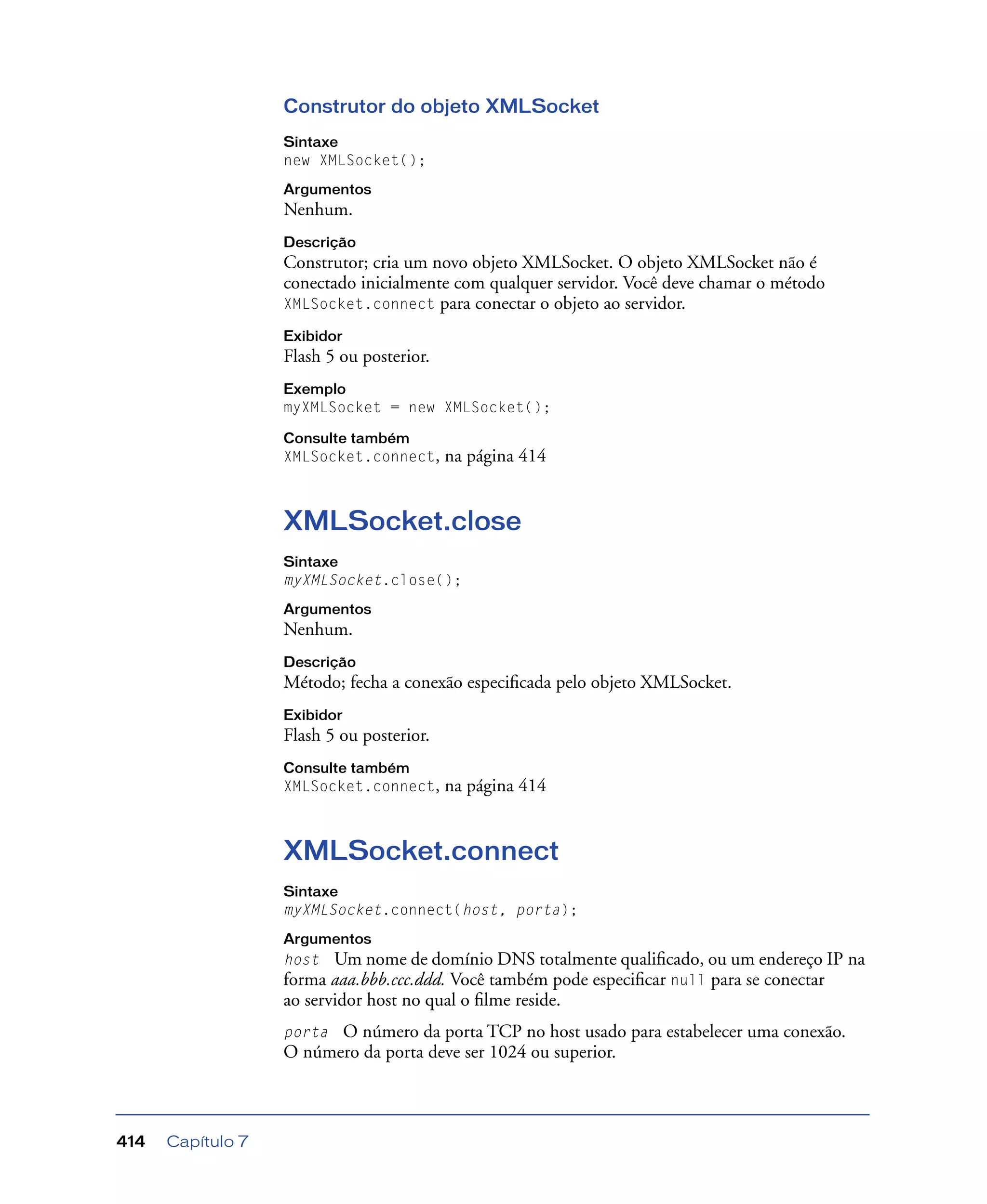 Capítulo 7414
Construtor do objeto XMLSocket
Sintaxe
new XMLSocket();
Argumentos
Nenhum.
Descrição
Construtor; cria um novo objeto XMLSocket. O objeto XMLSocket não é
conectado inicialmente com qualquer servidor. Você deve chamar o método
XMLSocket.connect para conectar o objeto ao servidor.
Exibidor
Flash 5 ou posterior.
Exemplo
myXMLSocket = new XMLSocket();
Consulte também
XMLSocket.connect, na página 414
XMLSocket.close
Sintaxe
myXMLSocket.close();
Argumentos
Nenhum.
Descrição
Método; fecha a conexão especiﬁcada pelo objeto XMLSocket.
Exibidor
Flash 5 ou posterior.
Consulte também
XMLSocket.connect, na página 414
XMLSocket.connect
Sintaxe
myXMLSocket.connect(host, porta);
Argumentos
host Um nome de domínio DNS totalmente qualiﬁcado, ou um endereço IP na
forma aaa.bbb.ccc.ddd. Você também pode especiﬁcar null para se conectar
ao servidor host no qual o ﬁlme reside.
porta O número da porta TCP no host usado para estabelecer uma conexão.
O número da porta deve ser 1024 ou superior.
 