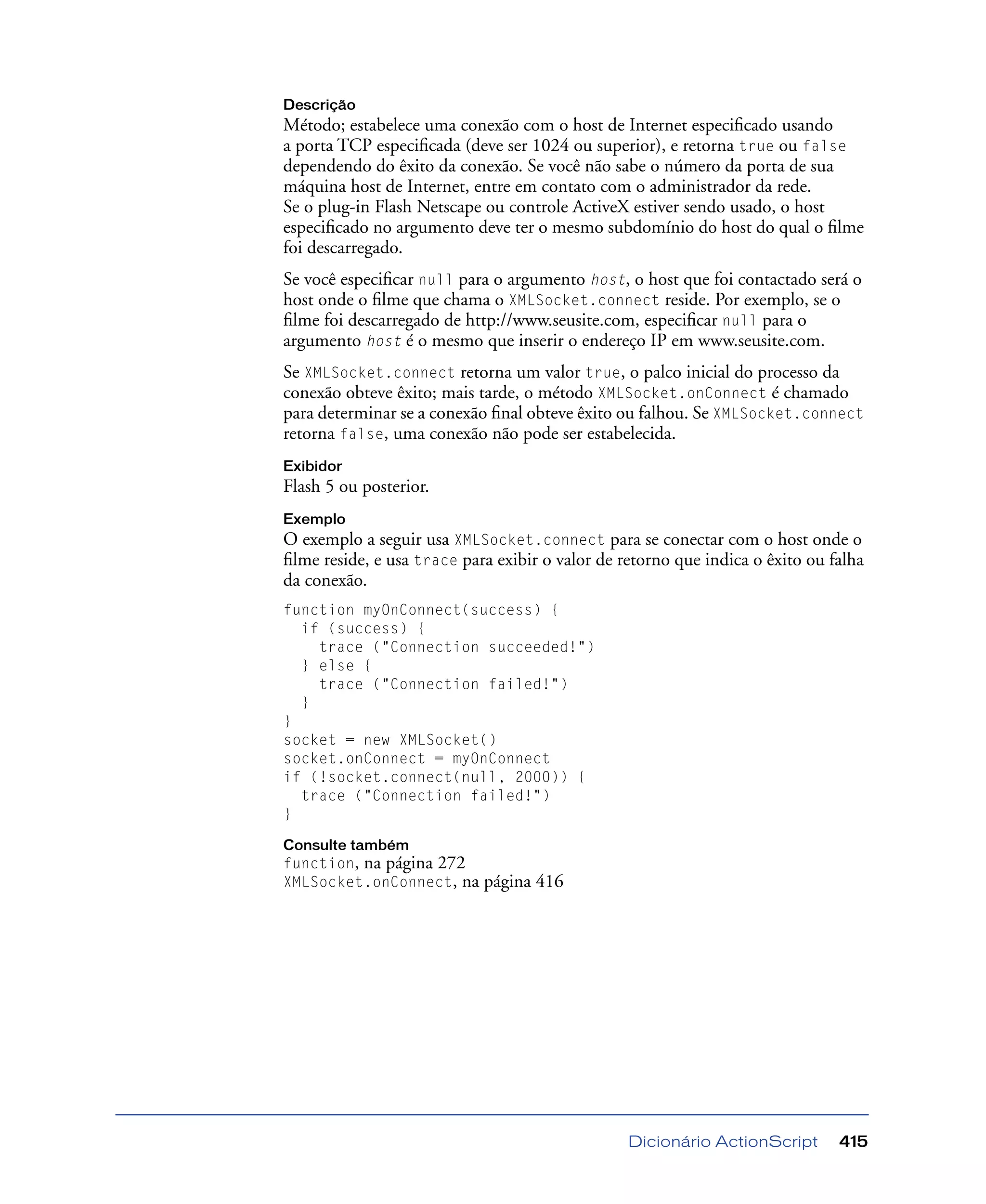 Dicionário ActionScript 415
Descrição
Método; estabelece uma conexão com o host de Internet especiﬁcado usando
a porta TCP especiﬁcada (deve ser 1024 ou superior), e retorna true ou false
dependendo do êxito da conexão. Se você não sabe o número da porta de sua
máquina host de Internet, entre em contato com o administrador da rede.
Se o plug-in Flash Netscape ou controle ActiveX estiver sendo usado, o host
especiﬁcado no argumento deve ter o mesmo subdomínio do host do qual o ﬁlme
foi descarregado.
Se você especiﬁcar null para o argumento host, o host que foi contactado será o
host onde o ﬁlme que chama o XMLSocket.connect reside. Por exemplo, se o
ﬁlme foi descarregado de http://www.seusite.com, especiﬁcar null para o
argumento host é o mesmo que inserir o endereço IP em www.seusite.com.
Se XMLSocket.connect retorna um valor true, o palco inicial do processo da
conexão obteve êxito; mais tarde, o método XMLSocket.onConnect é chamado
para determinar se a conexão ﬁnal obteve êxito ou falhou. Se XMLSocket.connect
retorna false, uma conexão não pode ser estabelecida.
Exibidor
Flash 5 ou posterior.
Exemplo
O exemplo a seguir usa XMLSocket.connect para se conectar com o host onde o
ﬁlme reside, e usa trace para exibir o valor de retorno que indica o êxito ou falha
da conexão.
function myOnConnect(success) {
if (success) {
trace ("Connection succeeded!")
} else {
trace ("Connection failed!")
}
}
socket = new XMLSocket()
socket.onConnect = myOnConnect
if (!socket.connect(null, 2000)) {
trace ("Connection failed!")
}
Consulte também
function, na página 272
XMLSocket.onConnect, na página 416
 