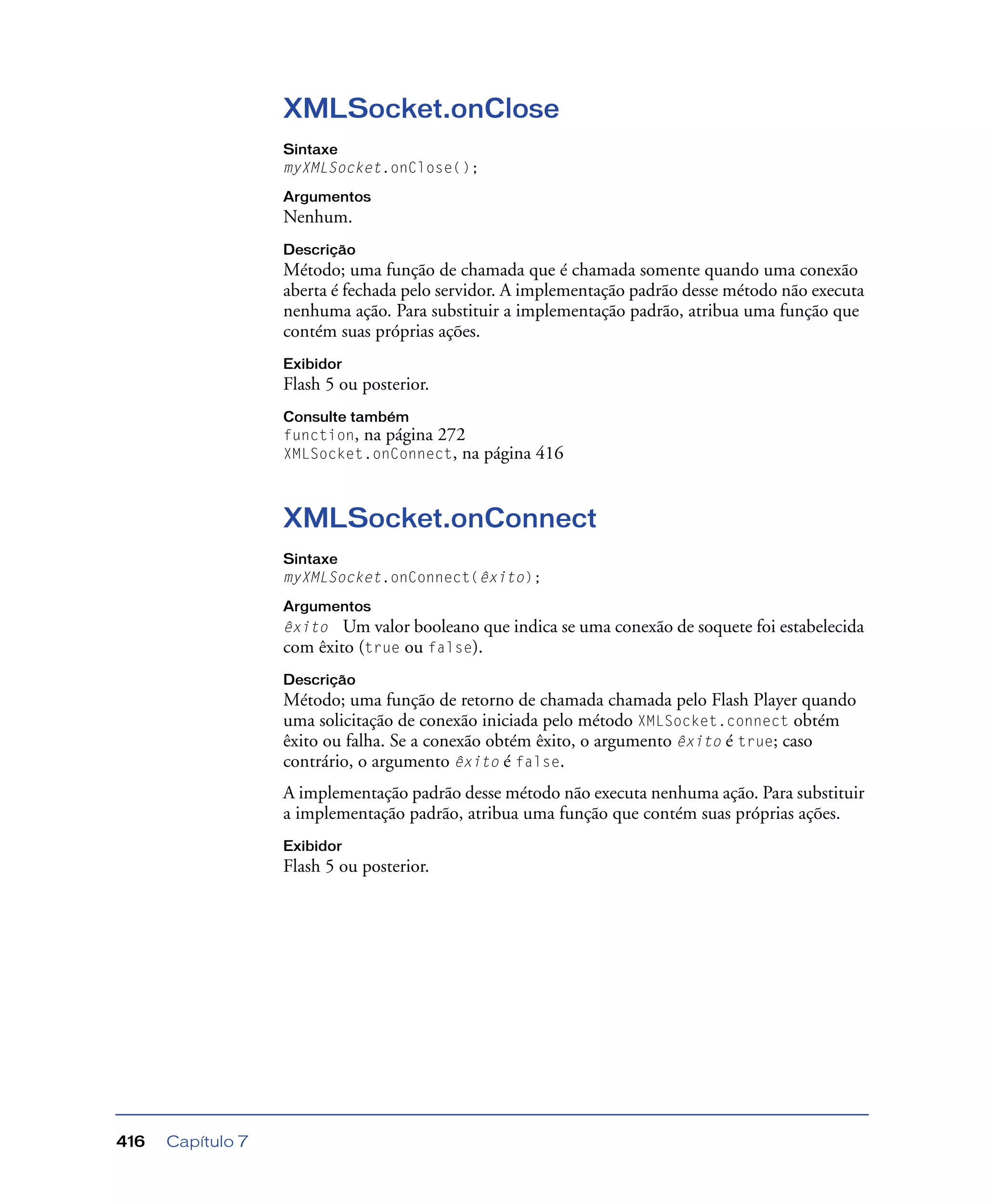 Capítulo 7416
XMLSocket.onClose
Sintaxe
myXMLSocket.onClose();
Argumentos
Nenhum.
Descrição
Método; uma função de chamada que é chamada somente quando uma conexão
aberta é fechada pelo servidor. A implementação padrão desse método não executa
nenhuma ação. Para substituir a implementação padrão, atribua uma função que
contém suas próprias ações.
Exibidor
Flash 5 ou posterior.
Consulte também
function, na página 272
XMLSocket.onConnect, na página 416
XMLSocket.onConnect
Sintaxe
myXMLSocket.onConnect(êxito);
Argumentos
êxito Um valor booleano que indica se uma conexão de soquete foi estabelecida
com êxito (true ou false).
Descrição
Método; uma função de retorno de chamada chamada pelo Flash Player quando
uma solicitação de conexão iniciada pelo método XMLSocket.connect obtém
êxito ou falha. Se a conexão obtém êxito, o argumento êxito é true; caso
contrário, o argumento êxito é false.
A implementação padrão desse método não executa nenhuma ação. Para substituir
a implementação padrão, atribua uma função que contém suas próprias ações.
Exibidor
Flash 5 ou posterior.
 