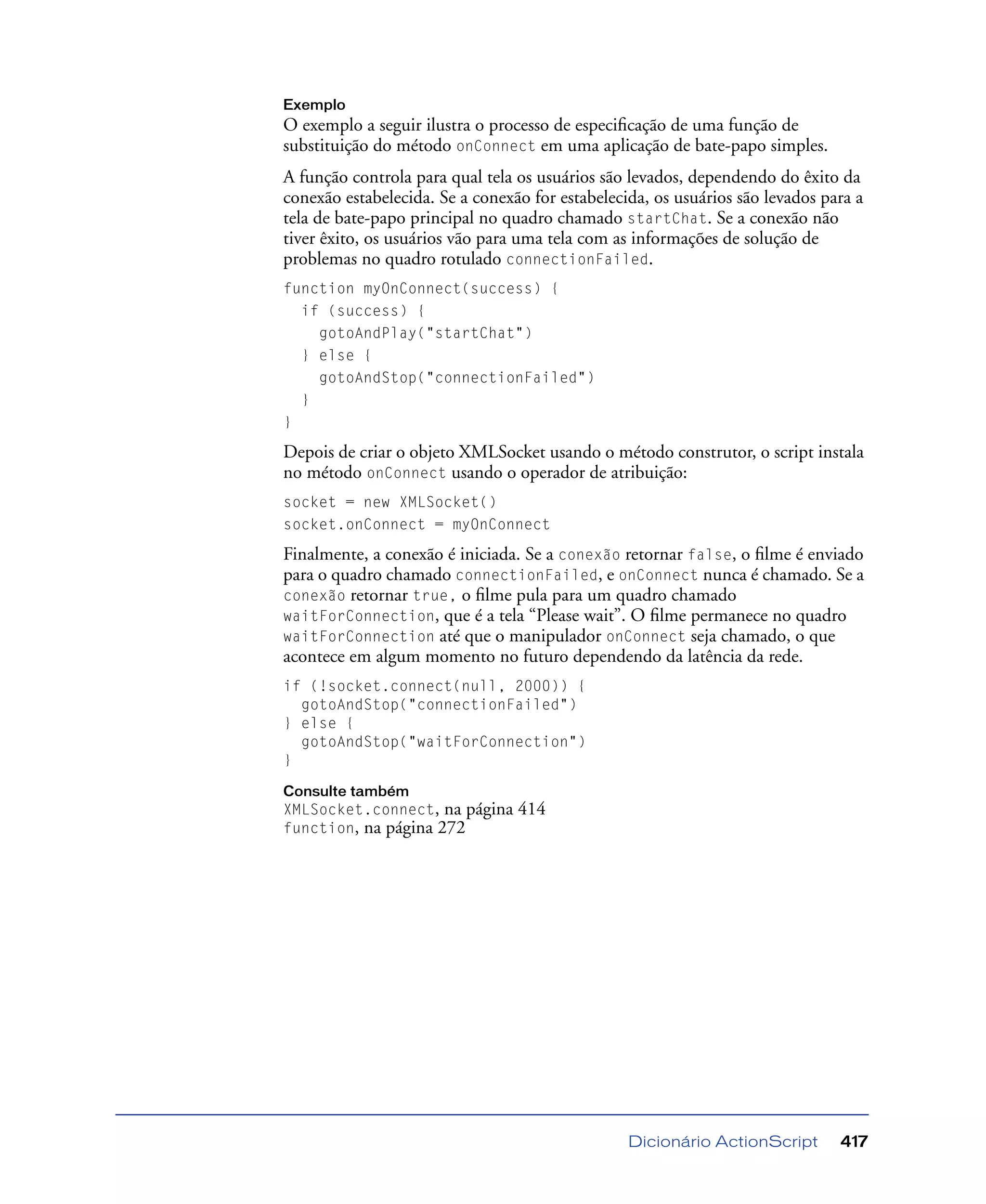 Dicionário ActionScript 417
Exemplo
O exemplo a seguir ilustra o processo de especiﬁcação de uma função de
substituição do método onConnect em uma aplicação de bate-papo simples.
A função controla para qual tela os usuários são levados, dependendo do êxito da
conexão estabelecida. Se a conexão for estabelecida, os usuários são levados para a
tela de bate-papo principal no quadro chamado startChat. Se a conexão não
tiver êxito, os usuários vão para uma tela com as informações de solução de
problemas no quadro rotulado connectionFailed.
function myOnConnect(success) {
if (success) {
gotoAndPlay("startChat")
} else {
gotoAndStop("connectionFailed")
}
}
Depois de criar o objeto XMLSocket usando o método construtor, o script instala
no método onConnect usando o operador de atribuição:
socket = new XMLSocket()
socket.onConnect = myOnConnect
Finalmente, a conexão é iniciada. Se a conexão retornar false, o ﬁlme é enviado
para o quadro chamado connectionFailed, e onConnect nunca é chamado. Se a
conexão retornar true, o ﬁlme pula para um quadro chamado
waitForConnection, que é a tela “Please wait”. O ﬁlme permanece no quadro
waitForConnection até que o manipulador onConnect seja chamado, o que
acontece em algum momento no futuro dependendo da latência da rede.
if (!socket.connect(null, 2000)) {
gotoAndStop("connectionFailed")
} else {
gotoAndStop("waitForConnection")
}
Consulte também
XMLSocket.connect, na página 414
function, na página 272
 
