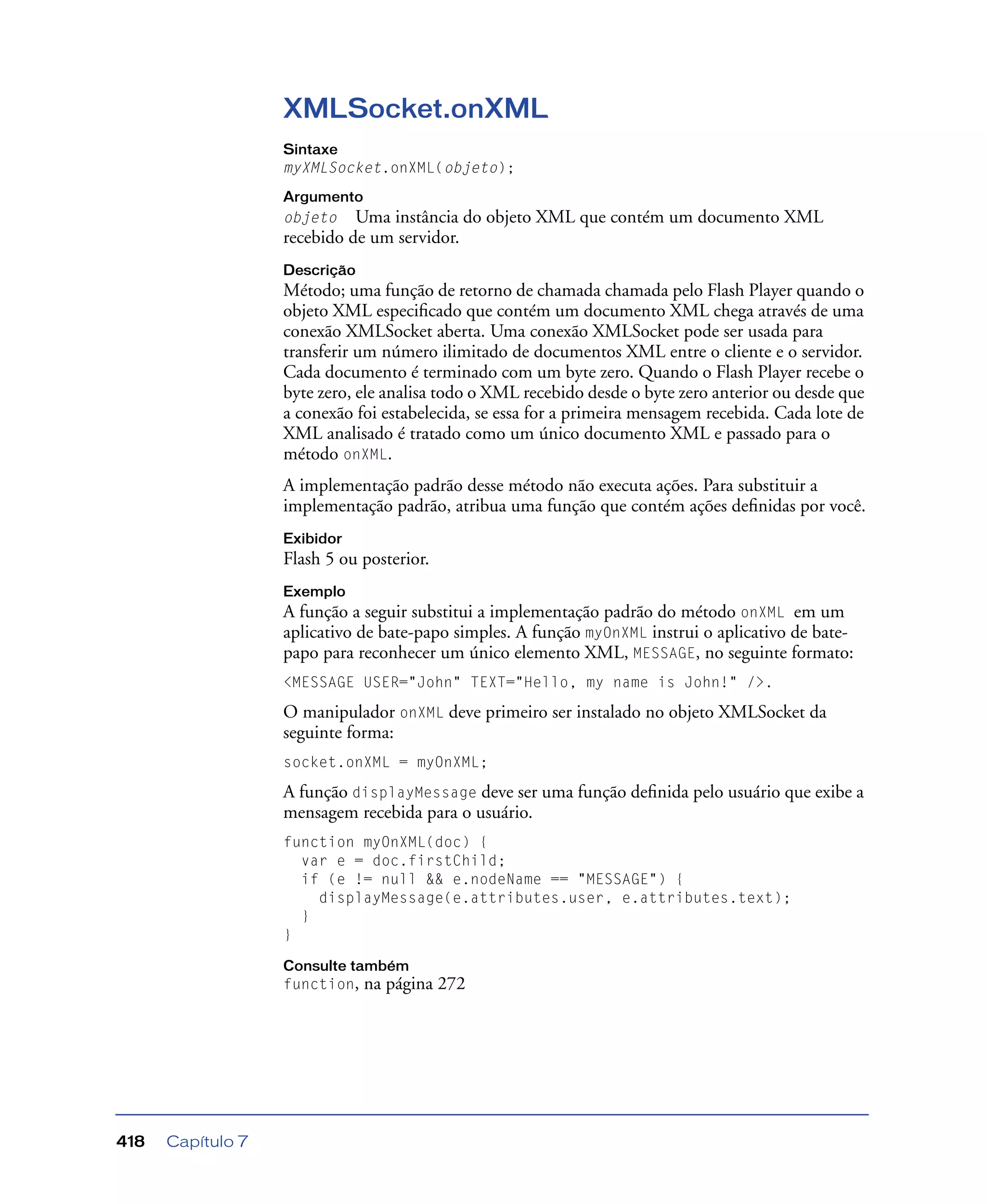 Capítulo 7418
XMLSocket.onXML
Sintaxe
myXMLSocket.onXML(objeto);
Argumento
objeto Uma instância do objeto XML que contém um documento XML
recebido de um servidor.
Descrição
Método; uma função de retorno de chamada chamada pelo Flash Player quando o
objeto XML especiﬁcado que contém um documento XML chega através de uma
conexão XMLSocket aberta. Uma conexão XMLSocket pode ser usada para
transferir um número ilimitado de documentos XML entre o cliente e o servidor.
Cada documento é terminado com um byte zero. Quando o Flash Player recebe o
byte zero, ele analisa todo o XML recebido desde o byte zero anterior ou desde que
a conexão foi estabelecida, se essa for a primeira mensagem recebida. Cada lote de
XML analisado é tratado como um único documento XML e passado para o
método onXML.
A implementação padrão desse método não executa ações. Para substituir a
implementação padrão, atribua uma função que contém ações deﬁnidas por você.
Exibidor
Flash 5 ou posterior.
Exemplo
A função a seguir substitui a implementação padrão do método onXML em um
aplicativo de bate-papo simples. A função myOnXML instrui o aplicativo de bate-
papo para reconhecer um único elemento XML, MESSAGE, no seguinte formato:
<MESSAGE USER="John" TEXT="Hello, my name is John!" />.
O manipulador onXML deve primeiro ser instalado no objeto XMLSocket da
seguinte forma:
socket.onXML = myOnXML;
A função displayMessage deve ser uma função deﬁnida pelo usuário que exibe a
mensagem recebida para o usuário.
function myOnXML(doc) {
var e = doc.firstChild;
if (e != null && e.nodeName == "MESSAGE") {
displayMessage(e.attributes.user, e.attributes.text);
}
}
Consulte também
function, na página 272
 
