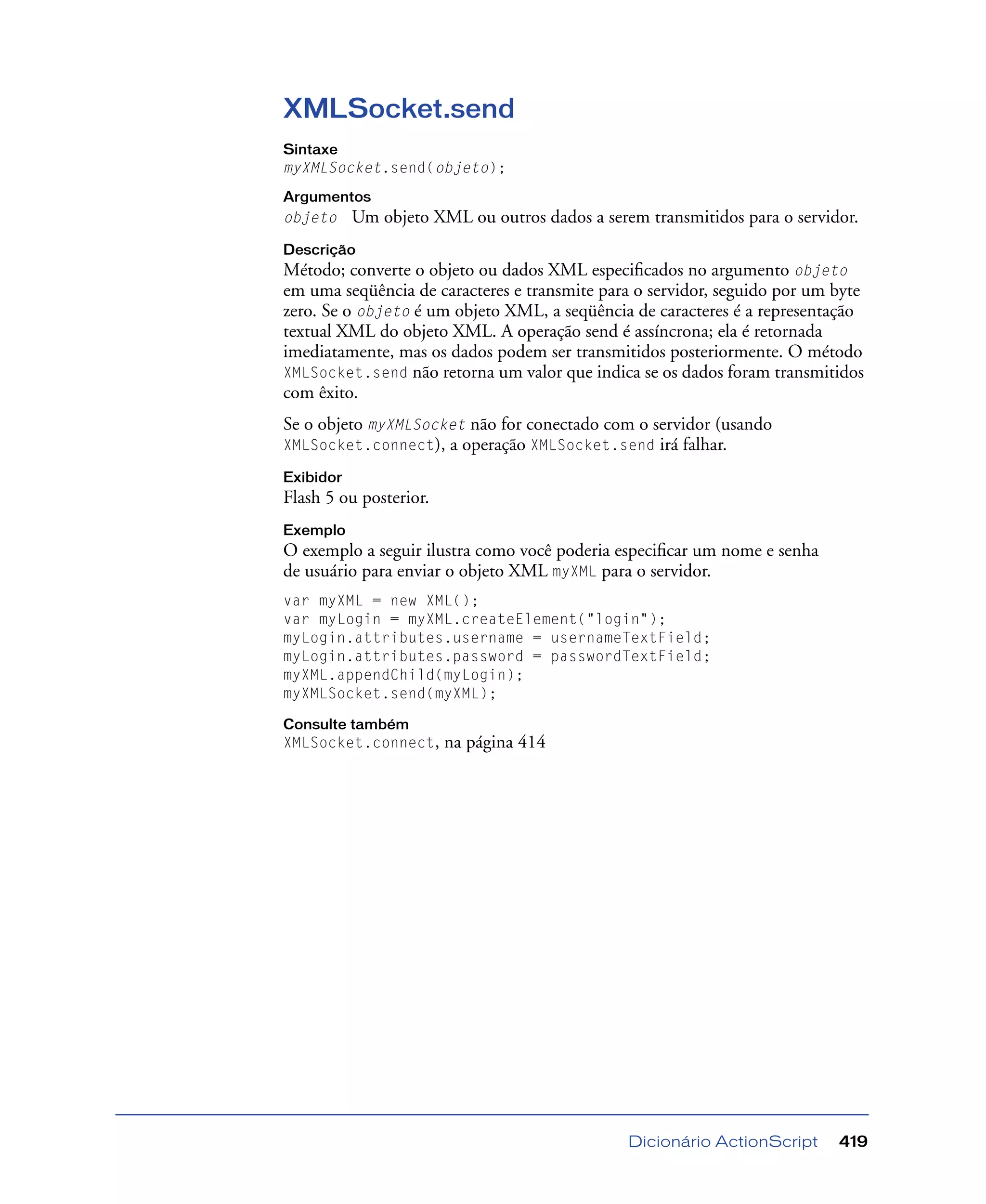 Dicionário ActionScript 419
XMLSocket.send
Sintaxe
myXMLSocket.send(objeto);
Argumentos
objeto Um objeto XML ou outros dados a serem transmitidos para o servidor.
Descrição
Método; converte o objeto ou dados XML especiﬁcados no argumento objeto
em uma seqüência de caracteres e transmite para o servidor, seguido por um byte
zero. Se o objeto é um objeto XML, a seqüência de caracteres é a representação
textual XML do objeto XML. A operação send é assíncrona; ela é retornada
imediatamente, mas os dados podem ser transmitidos posteriormente. O método
XMLSocket.send não retorna um valor que indica se os dados foram transmitidos
com êxito.
Se o objeto myXMLSocket não for conectado com o servidor (usando
XMLSocket.connect), a operação XMLSocket.send irá falhar.
Exibidor
Flash 5 ou posterior.
Exemplo
O exemplo a seguir ilustra como você poderia especiﬁcar um nome e senha
de usuário para enviar o objeto XML myXML para o servidor.
var myXML = new XML();
var myLogin = myXML.createElement("login");
myLogin.attributes.username = usernameTextField;
myLogin.attributes.password = passwordTextField;
myXML.appendChild(myLogin);
myXMLSocket.send(myXML);
Consulte também
XMLSocket.connect, na página 414
 