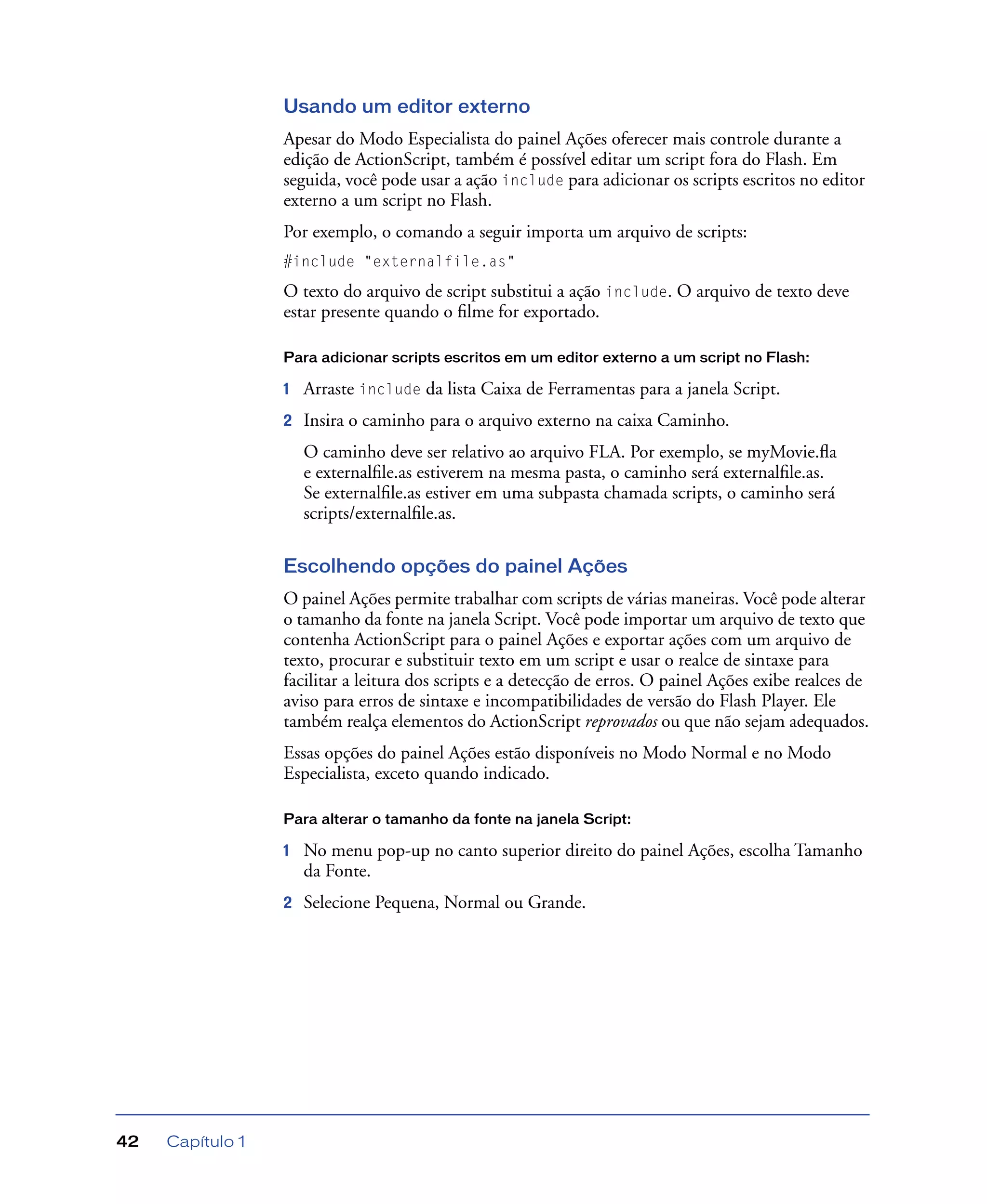 Capítulo 142
Usando um editor externo
Apesar do Modo Especialista do painel Ações oferecer mais controle durante a
edição de ActionScript, também é possível editar um script fora do Flash. Em
seguida, você pode usar a ação include para adicionar os scripts escritos no editor
externo a um script no Flash.
Por exemplo, o comando a seguir importa um arquivo de scripts:
#include "externalfile.as"
O texto do arquivo de script substitui a ação include. O arquivo de texto deve
estar presente quando o ﬁlme for exportado.
Para adicionar scripts escritos em um editor externo a um script no Flash:
1 Arraste include da lista Caixa de Ferramentas para a janela Script.
2 Insira o caminho para o arquivo externo na caixa Caminho.
O caminho deve ser relativo ao arquivo FLA. Por exemplo, se myMovie.ﬂa
e externalﬁle.as estiverem na mesma pasta, o caminho será externalﬁle.as.
Se externalﬁle.as estiver em uma subpasta chamada scripts, o caminho será
scripts/externalﬁle.as.
Escolhendo opções do painel Ações
O painel Ações permite trabalhar com scripts de várias maneiras. Você pode alterar
o tamanho da fonte na janela Script. Você pode importar um arquivo de texto que
contenha ActionScript para o painel Ações e exportar ações com um arquivo de
texto, procurar e substituir texto em um script e usar o realce de sintaxe para
facilitar a leitura dos scripts e a detecção de erros. O painel Ações exibe realces de
aviso para erros de sintaxe e incompatibilidades de versão do Flash Player. Ele
também realça elementos do ActionScript reprovados ou que não sejam adequados.
Essas opções do painel Ações estão disponíveis no Modo Normal e no Modo
Especialista, exceto quando indicado.
Para alterar o tamanho da fonte na janela Script:
1 No menu pop-up no canto superior direito do painel Ações, escolha Tamanho
da Fonte.
2 Selecione Pequena, Normal ou Grande.
 