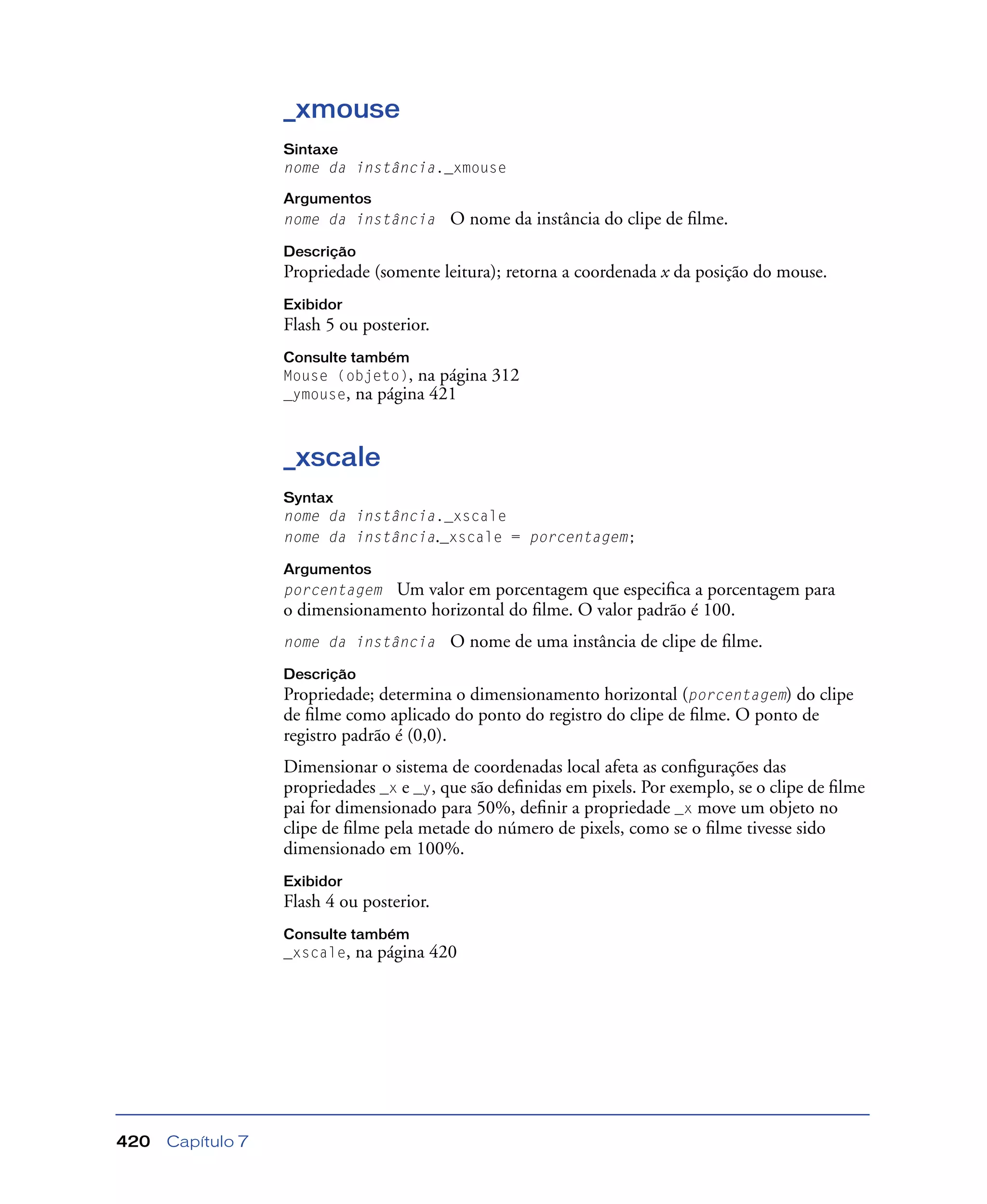 Capítulo 7420
_xmouse
Sintaxe
nome da instância._xmouse
Argumentos
nome da instância O nome da instância do clipe de ﬁlme.
Descrição
Propriedade (somente leitura); retorna a coordenada x da posição do mouse.
Exibidor
Flash 5 ou posterior.
Consulte também
Mouse (objeto), na página 312
_ymouse, na página 421
_xscale
Syntax
nome da instância._xscale
nome da instância._xscale = porcentagem;
Argumentos
porcentagem Um valor em porcentagem que especiﬁca a porcentagem para
o dimensionamento horizontal do ﬁlme. O valor padrão é 100.
nome da instância O nome de uma instância de clipe de ﬁlme.
Descrição
Propriedade; determina o dimensionamento horizontal (porcentagem) do clipe
de ﬁlme como aplicado do ponto do registro do clipe de ﬁlme. O ponto de
registro padrão é (0,0).
Dimensionar o sistema de coordenadas local afeta as conﬁgurações das
propriedades _x e _y, que são deﬁnidas em pixels. Por exemplo, se o clipe de ﬁlme
pai for dimensionado para 50%, deﬁnir a propriedade _x move um objeto no
clipe de ﬁlme pela metade do número de pixels, como se o ﬁlme tivesse sido
dimensionado em 100%.
Exibidor
Flash 4 ou posterior.
Consulte também
_xscale, na página 420
 