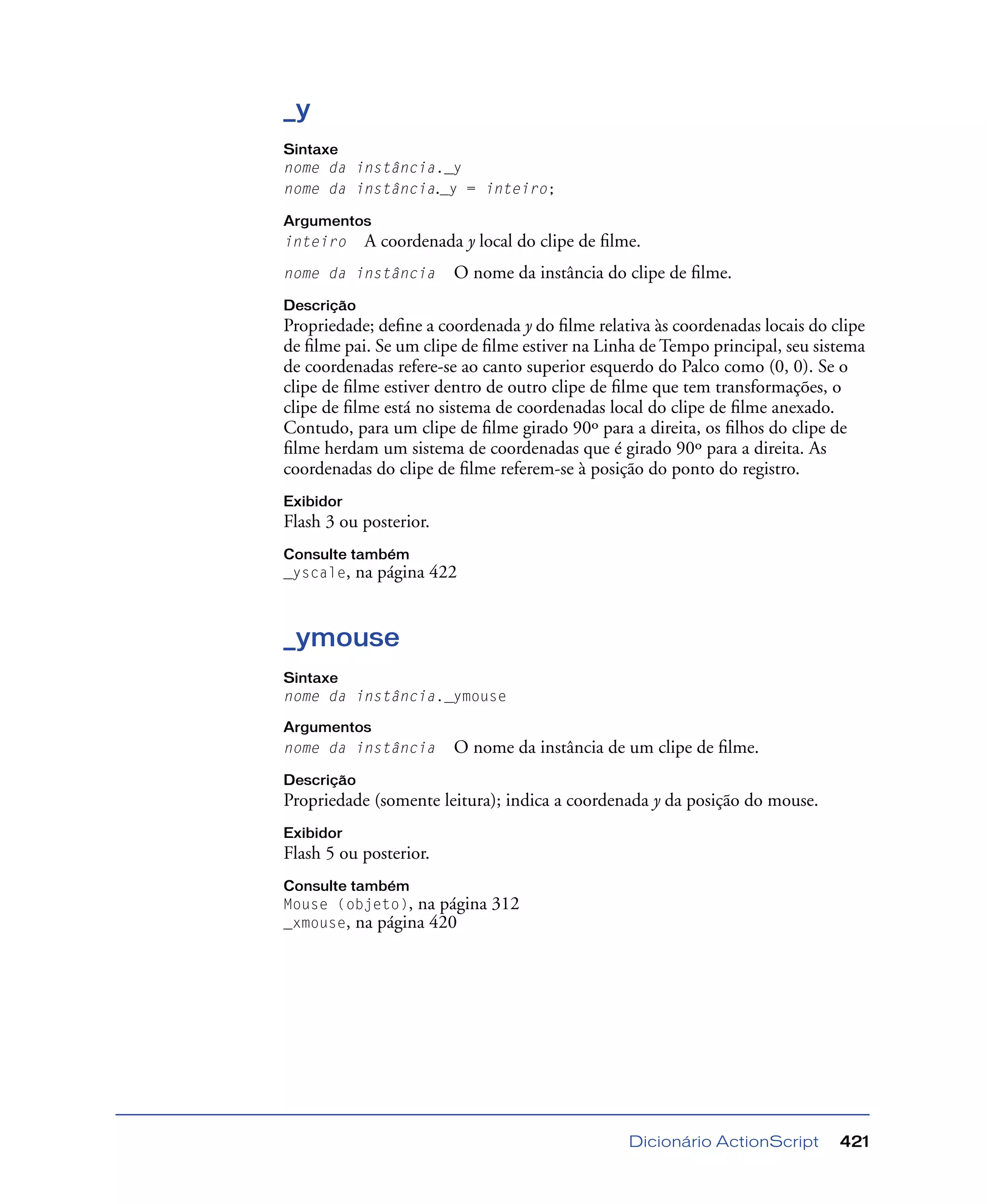 Dicionário ActionScript 421
_y
Sintaxe
nome da instância._y
nome da instância._y = inteiro;
Argumentos
inteiro A coordenada y local do clipe de ﬁlme.
nome da instância O nome da instância do clipe de ﬁlme.
Descrição
Propriedade; deﬁne a coordenada y do ﬁlme relativa às coordenadas locais do clipe
de ﬁlme pai. Se um clipe de ﬁlme estiver na Linha de Tempo principal, seu sistema
de coordenadas refere-se ao canto superior esquerdo do Palco como (0, 0). Se o
clipe de ﬁlme estiver dentro de outro clipe de ﬁlme que tem transformações, o
clipe de ﬁlme está no sistema de coordenadas local do clipe de ﬁlme anexado.
Contudo, para um clipe de ﬁlme girado 90º para a direita, os ﬁlhos do clipe de
ﬁlme herdam um sistema de coordenadas que é girado 90º para a direita. As
coordenadas do clipe de ﬁlme referem-se à posição do ponto do registro.
Exibidor
Flash 3 ou posterior.
Consulte também
_yscale, na página 422
_ymouse
Sintaxe
nome da instância._ymouse
Argumentos
nome da instância O nome da instância de um clipe de ﬁlme.
Descrição
Propriedade (somente leitura); indica a coordenada y da posição do mouse.
Exibidor
Flash 5 ou posterior.
Consulte também
Mouse (objeto), na página 312
_xmouse, na página 420
 
