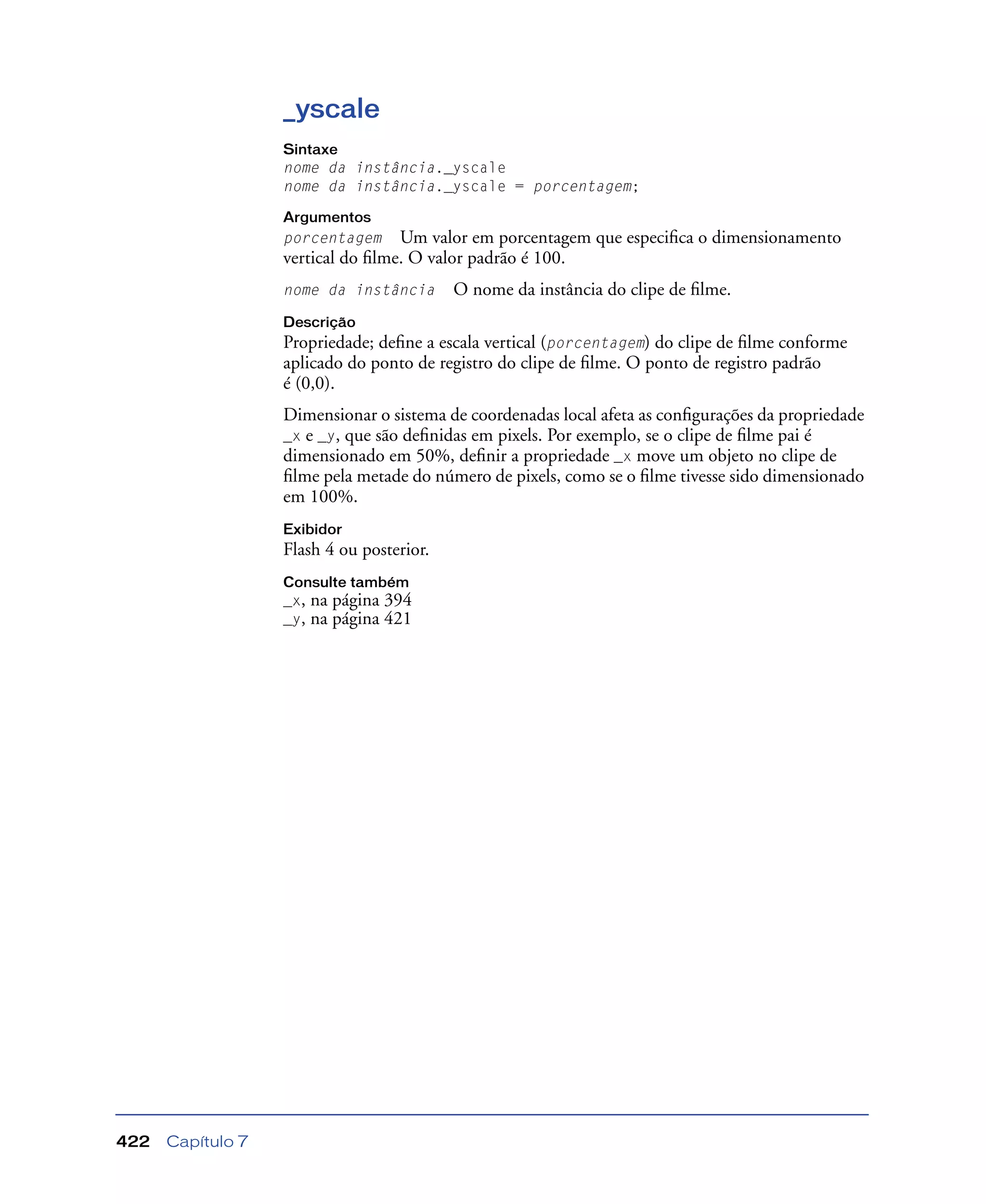Capítulo 7422
_yscale
Sintaxe
nome da instância._yscale
nome da instância._yscale = porcentagem;
Argumentos
porcentagem Um valor em porcentagem que especiﬁca o dimensionamento
vertical do ﬁlme. O valor padrão é 100.
nome da instância O nome da instância do clipe de ﬁlme.
Descrição
Propriedade; deﬁne a escala vertical (porcentagem) do clipe de ﬁlme conforme
aplicado do ponto de registro do clipe de ﬁlme. O ponto de registro padrão
é (0,0).
Dimensionar o sistema de coordenadas local afeta as conﬁgurações da propriedade
_x e _y, que são deﬁnidas em pixels. Por exemplo, se o clipe de ﬁlme pai é
dimensionado em 50%, deﬁnir a propriedade _x move um objeto no clipe de
ﬁlme pela metade do número de pixels, como se o ﬁlme tivesse sido dimensionado
em 100%.
Exibidor
Flash 4 ou posterior.
Consulte também
_x, na página 394
_y, na página 421
 