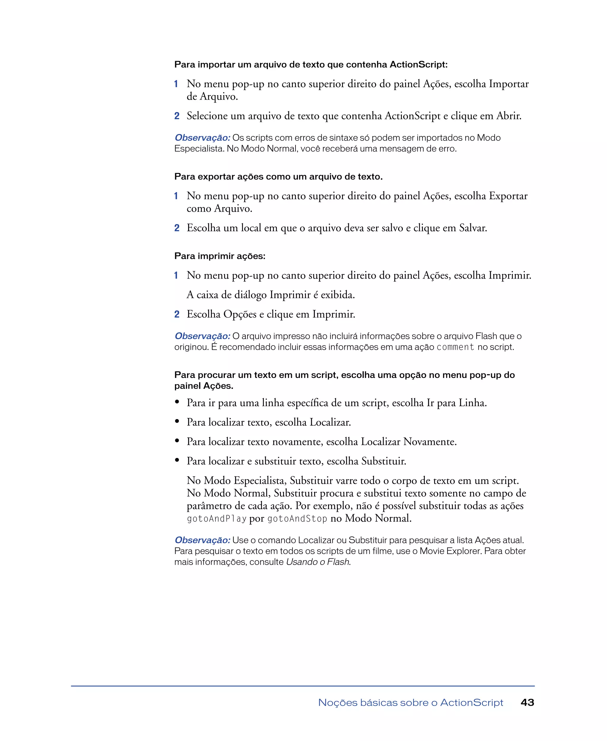 Noções básicas sobre o ActionScript 43
Para importar um arquivo de texto que contenha ActionScript:
1 No menu pop-up no canto superior direito do painel Ações, escolha Importar
de Arquivo.
2 Selecione um arquivo de texto que contenha ActionScript e clique em Abrir.
Observação: Os scripts com erros de sintaxe só podem ser importados no Modo
Especialista. No Modo Normal, você receberá uma mensagem de erro.
Para exportar ações como um arquivo de texto.
1 No menu pop-up no canto superior direito do painel Ações, escolha Exportar
como Arquivo.
2 Escolha um local em que o arquivo deva ser salvo e clique em Salvar.
Para imprimir ações:
1 No menu pop-up no canto superior direito do painel Ações, escolha Imprimir.
A caixa de diálogo Imprimir é exibida.
2 Escolha Opções e clique em Imprimir.
Observação: O arquivo impresso não incluirá informações sobre o arquivo Flash que o
originou. É recomendado incluir essas informações em uma ação comment no script.
Para procurar um texto em um script, escolha uma opção no menu pop-up do
painel Ações.
• Para ir para uma linha especíﬁca de um script, escolha Ir para Linha.
• Para localizar texto, escolha Localizar.
• Para localizar texto novamente, escolha Localizar Novamente.
• Para localizar e substituir texto, escolha Substituir.
No Modo Especialista, Substituir varre todo o corpo de texto em um script.
No Modo Normal, Substituir procura e substitui texto somente no campo de
parâmetro de cada ação. Por exemplo, não é possível substituir todas as ações
gotoAndPlay por gotoAndStop no Modo Normal.
Observação: Use o comando Localizar ou Substituir para pesquisar a lista Ações atual.
Para pesquisar o texto em todos os scripts de um filme, use o Movie Explorer. Para obter
mais informações, consulte Usando o Flash.
 