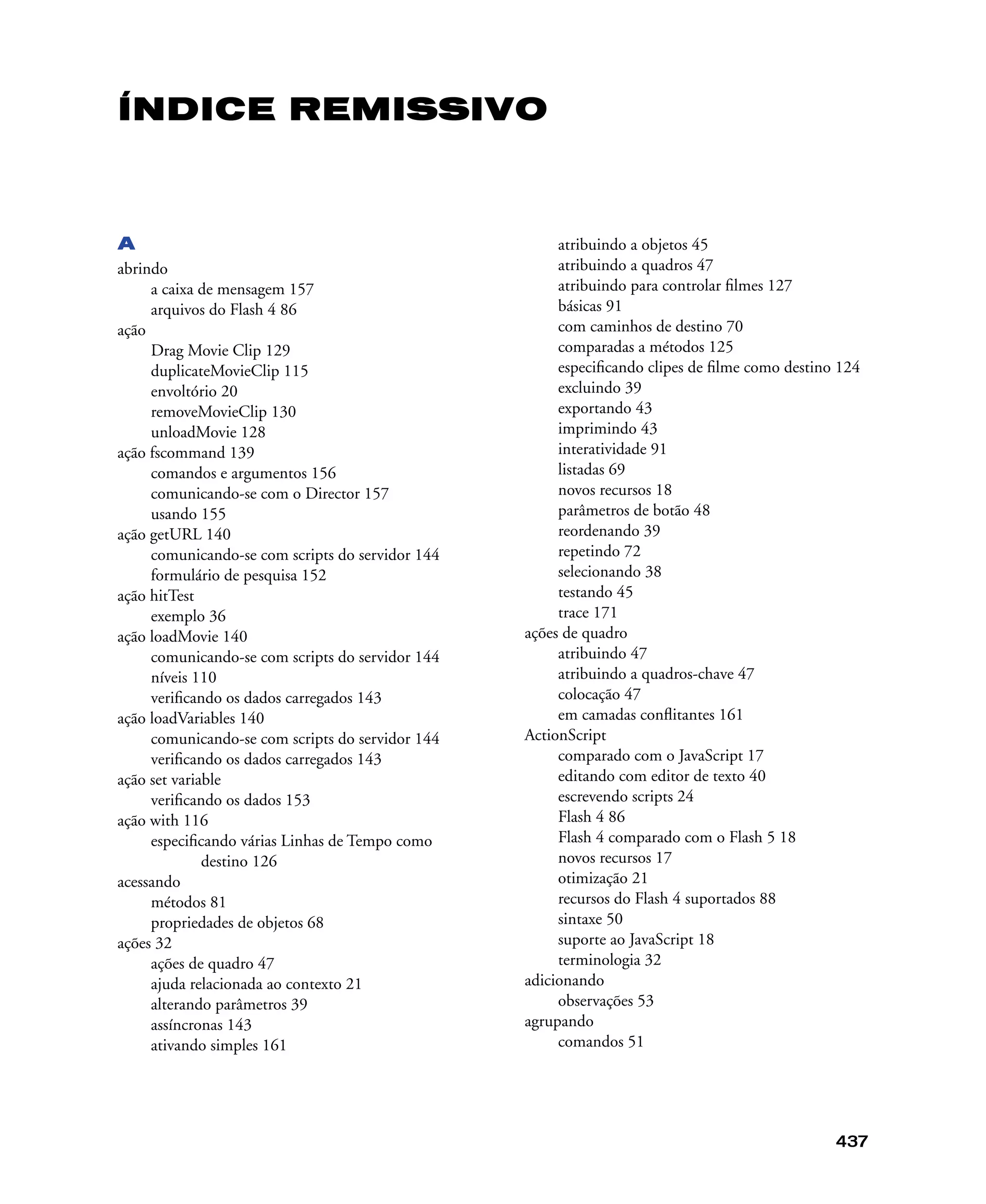 437
ÍNDICE REMISSIVO
A
abrindo
a caixa de mensagem 157
arquivos do Flash 4 86
ação
Drag Movie Clip 129
duplicateMovieClip 115
envoltório 20
removeMovieClip 130
unloadMovie 128
ação fscommand 139
comandos e argumentos 156
comunicando-se com o Director 157
usando 155
ação getURL 140
comunicando-se com scripts do servidor 144
formulário de pesquisa 152
ação hitTest
exemplo 36
ação loadMovie 140
comunicando-se com scripts do servidor 144
níveis 110
veriﬁcando os dados carregados 143
ação loadVariables 140
comunicando-se com scripts do servidor 144
veriﬁcando os dados carregados 143
ação set variable
veriﬁcando os dados 153
ação with 116
especiﬁcando várias Linhas de Tempo como
destino 126
acessando
métodos 81
propriedades de objetos 68
ações 32
ações de quadro 47
ajuda relacionada ao contexto 21
alterando parâmetros 39
assíncronas 143
ativando simples 161
atribuindo a objetos 45
atribuindo a quadros 47
atribuindo para controlar ﬁlmes 127
básicas 91
com caminhos de destino 70
comparadas a métodos 125
especiﬁcando clipes de ﬁlme como destino 124
excluindo 39
exportando 43
imprimindo 43
interatividade 91
listadas 69
novos recursos 18
parâmetros de botão 48
reordenando 39
repetindo 72
selecionando 38
testando 45
trace 171
ações de quadro
atribuindo 47
atribuindo a quadros-chave 47
colocação 47
em camadas conﬂitantes 161
ActionScript
comparado com o JavaScript 17
editando com editor de texto 40
escrevendo scripts 24
Flash 4 86
Flash 4 comparado com o Flash 5 18
novos recursos 17
otimização 21
recursos do Flash 4 suportados 88
sintaxe 50
suporte ao JavaScript 18
terminologia 32
adicionando
observações 53
agrupando
comandos 51
 