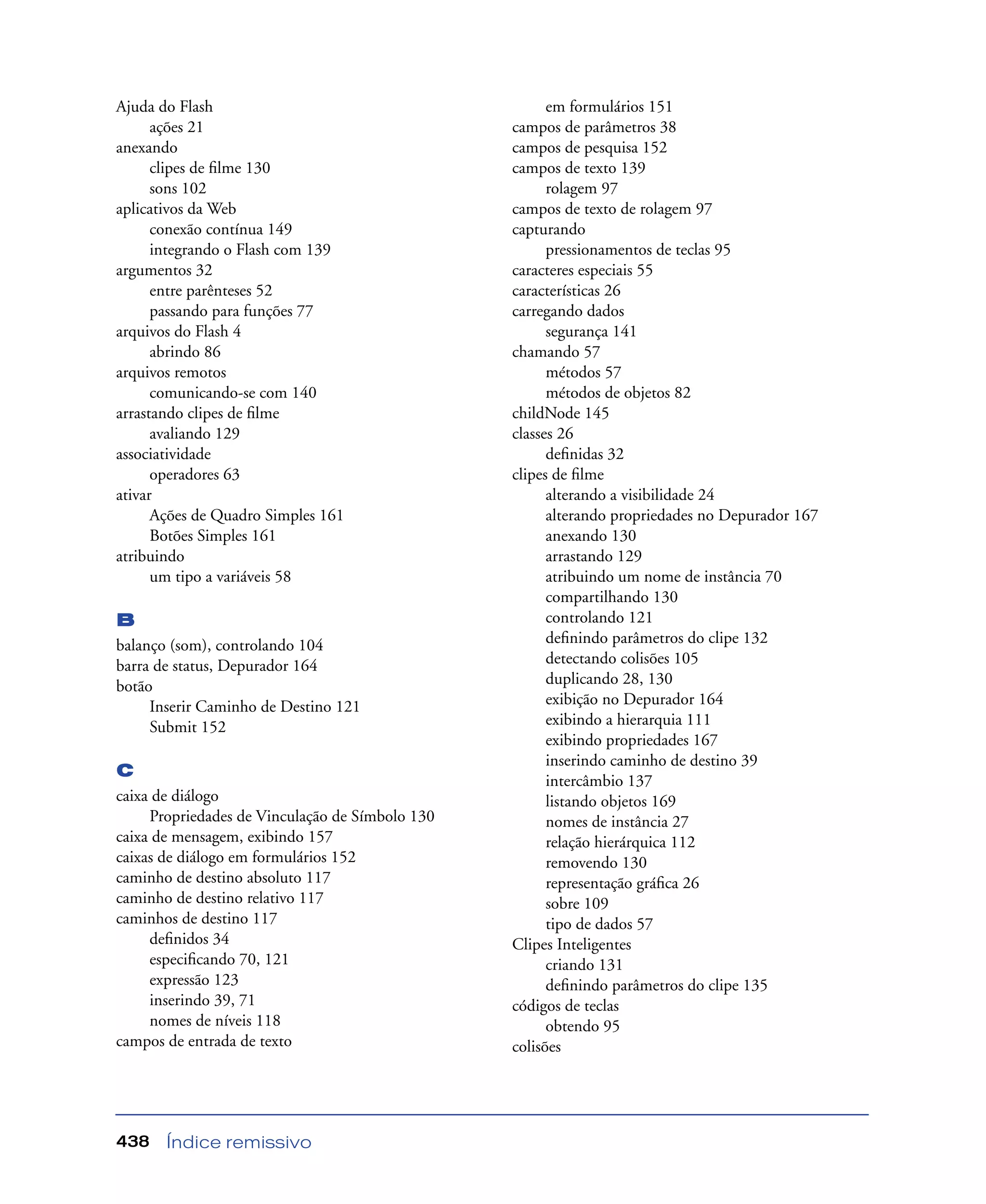 Índice remissivo438
Ajuda do Flash
ações 21
anexando
clipes de ﬁlme 130
sons 102
aplicativos da Web
conexão contínua 149
integrando o Flash com 139
argumentos 32
entre parênteses 52
passando para funções 77
arquivos do Flash 4
abrindo 86
arquivos remotos
comunicando-se com 140
arrastando clipes de ﬁlme
avaliando 129
associatividade
operadores 63
ativar
Ações de Quadro Simples 161
Botões Simples 161
atribuindo
um tipo a variáveis 58
B
balanço (som), controlando 104
barra de status, Depurador 164
botão
Inserir Caminho de Destino 121
Submit 152
C
caixa de diálogo
Propriedades de Vinculação de Símbolo 130
caixa de mensagem, exibindo 157
caixas de diálogo em formulários 152
caminho de destino absoluto 117
caminho de destino relativo 117
caminhos de destino 117
deﬁnidos 34
especiﬁcando 70, 121
expressão 123
inserindo 39, 71
nomes de níveis 118
campos de entrada de texto
em formulários 151
campos de parâmetros 38
campos de pesquisa 152
campos de texto 139
rolagem 97
campos de texto de rolagem 97
capturando
pressionamentos de teclas 95
caracteres especiais 55
características 26
carregando dados
segurança 141
chamando 57
métodos 57
métodos de objetos 82
childNode 145
classes 26
deﬁnidas 32
clipes de ﬁlme
alterando a visibilidade 24
alterando propriedades no Depurador 167
anexando 130
arrastando 129
atribuindo um nome de instância 70
compartilhando 130
controlando 121
deﬁnindo parâmetros do clipe 132
detectando colisões 105
duplicando 28, 130
exibição no Depurador 164
exibindo a hierarquia 111
exibindo propriedades 167
inserindo caminho de destino 39
intercâmbio 137
listando objetos 169
nomes de instância 27
relação hierárquica 112
removendo 130
representação gráﬁca 26
sobre 109
tipo de dados 57
Clipes Inteligentes
criando 131
deﬁnindo parâmetros do clipe 135
códigos de teclas
obtendo 95
colisões
 