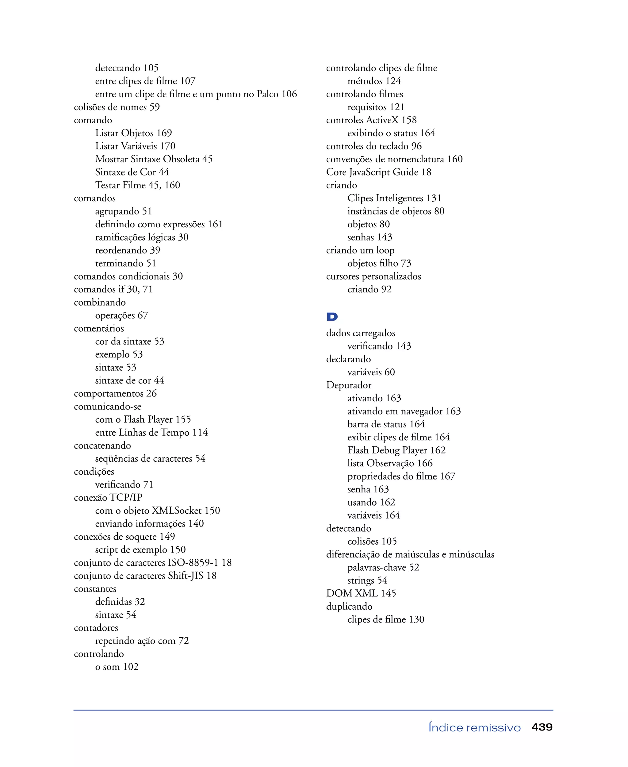 Índice remissivo 439
detectando 105
entre clipes de ﬁlme 107
entre um clipe de ﬁlme e um ponto no Palco 106
colisões de nomes 59
comando
Listar Objetos 169
Listar Variáveis 170
Mostrar Sintaxe Obsoleta 45
Sintaxe de Cor 44
Testar Filme 45, 160
comandos
agrupando 51
deﬁnindo como expressões 161
ramiﬁcações lógicas 30
reordenando 39
terminando 51
comandos condicionais 30
comandos if 30, 71
combinando
operações 67
comentários
cor da sintaxe 53
exemplo 53
sintaxe 53
sintaxe de cor 44
comportamentos 26
comunicando-se
com o Flash Player 155
entre Linhas de Tempo 114
concatenando
seqüências de caracteres 54
condições
veriﬁcando 71
conexão TCP/IP
com o objeto XMLSocket 150
enviando informações 140
conexões de soquete 149
script de exemplo 150
conjunto de caracteres ISO-8859-1 18
conjunto de caracteres Shift-JIS 18
constantes
deﬁnidas 32
sintaxe 54
contadores
repetindo ação com 72
controlando
o som 102
controlando clipes de ﬁlme
métodos 124
controlando ﬁlmes
requisitos 121
controles ActiveX 158
exibindo o status 164
controles do teclado 96
convenções de nomenclatura 160
Core JavaScript Guide 18
criando
Clipes Inteligentes 131
instâncias de objetos 80
objetos 80
senhas 143
criando um loop
objetos ﬁlho 73
cursores personalizados
criando 92
D
dados carregados
veriﬁcando 143
declarando
variáveis 60
Depurador
ativando 163
ativando em navegador 163
barra de status 164
exibir clipes de ﬁlme 164
Flash Debug Player 162
lista Observação 166
propriedades do ﬁlme 167
senha 163
usando 162
variáveis 164
detectando
colisões 105
diferenciação de maiúsculas e minúsculas
palavras-chave 52
strings 54
DOM XML 145
duplicando
clipes de ﬁlme 130
 