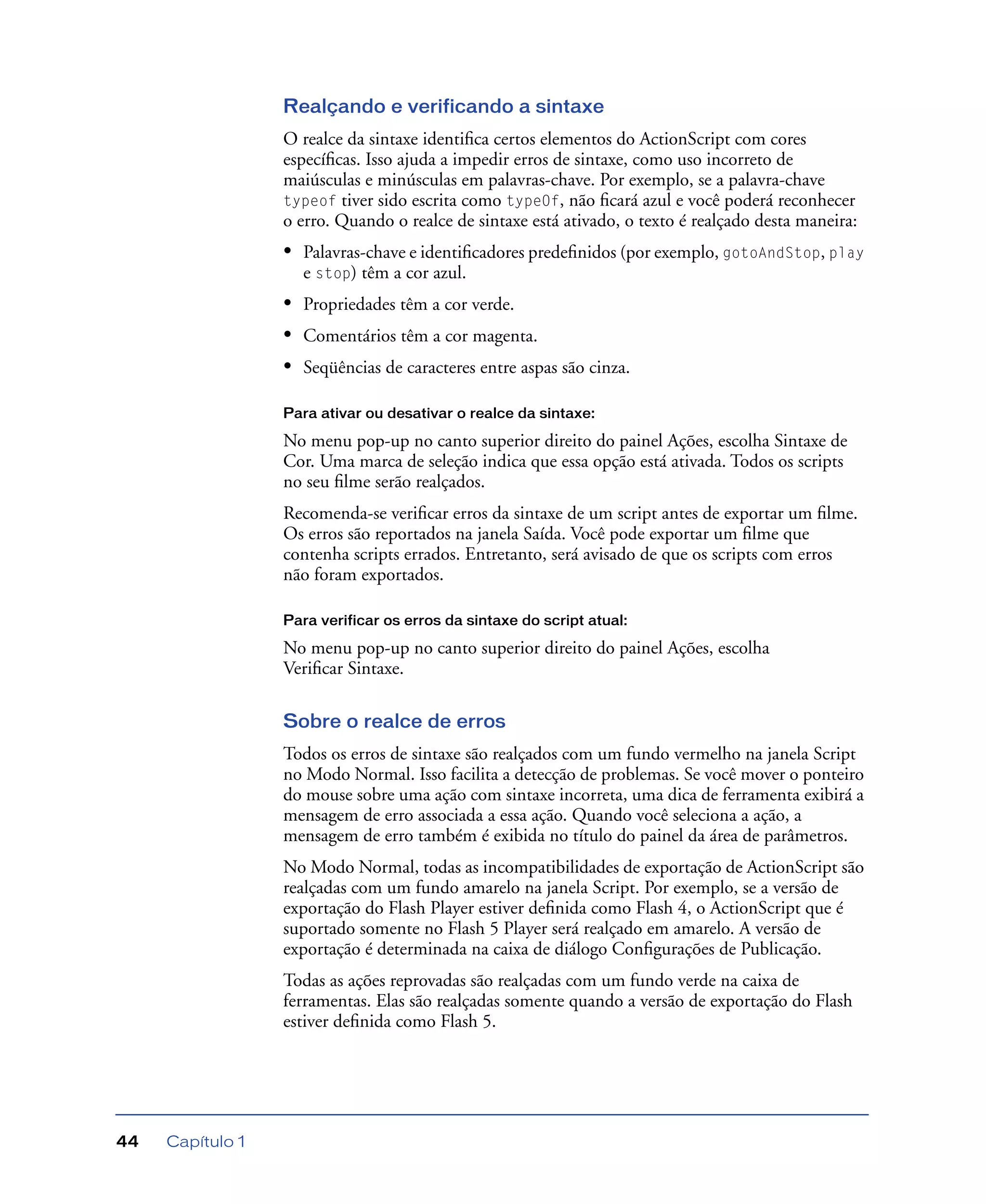 Capítulo 144
Realçando e verificando a sintaxe
O realce da sintaxe identiﬁca certos elementos do ActionScript com cores
especíﬁcas. Isso ajuda a impedir erros de sintaxe, como uso incorreto de
maiúsculas e minúsculas em palavras-chave. Por exemplo, se a palavra-chave
typeof tiver sido escrita como typeOf, não ﬁcará azul e você poderá reconhecer
o erro. Quando o realce de sintaxe está ativado, o texto é realçado desta maneira:
• Palavras-chave e identiﬁcadores predeﬁnidos (por exemplo, gotoAndStop, play
e stop) têm a cor azul.
• Propriedades têm a cor verde.
• Comentários têm a cor magenta.
• Seqüências de caracteres entre aspas são cinza.
Para ativar ou desativar o realce da sintaxe:
No menu pop-up no canto superior direito do painel Ações, escolha Sintaxe de
Cor. Uma marca de seleção indica que essa opção está ativada. Todos os scripts
no seu ﬁlme serão realçados.
Recomenda-se veriﬁcar erros da sintaxe de um script antes de exportar um ﬁlme.
Os erros são reportados na janela Saída. Você pode exportar um ﬁlme que
contenha scripts errados. Entretanto, será avisado de que os scripts com erros
não foram exportados.
Para verificar os erros da sintaxe do script atual:
No menu pop-up no canto superior direito do painel Ações, escolha
Veriﬁcar Sintaxe.
Sobre o realce de erros
Todos os erros de sintaxe são realçados com um fundo vermelho na janela Script
no Modo Normal. Isso facilita a detecção de problemas. Se você mover o ponteiro
do mouse sobre uma ação com sintaxe incorreta, uma dica de ferramenta exibirá a
mensagem de erro associada a essa ação. Quando você seleciona a ação, a
mensagem de erro também é exibida no título do painel da área de parâmetros.
No Modo Normal, todas as incompatibilidades de exportação de ActionScript são
realçadas com um fundo amarelo na janela Script. Por exemplo, se a versão de
exportação do Flash Player estiver deﬁnida como Flash 4, o ActionScript que é
suportado somente no Flash 5 Player será realçado em amarelo. A versão de
exportação é determinada na caixa de diálogo Conﬁgurações de Publicação.
Todas as ações reprovadas são realçadas com um fundo verde na caixa de
ferramentas. Elas são realçadas somente quando a versão de exportação do Flash
estiver deﬁnida como Flash 5.
 