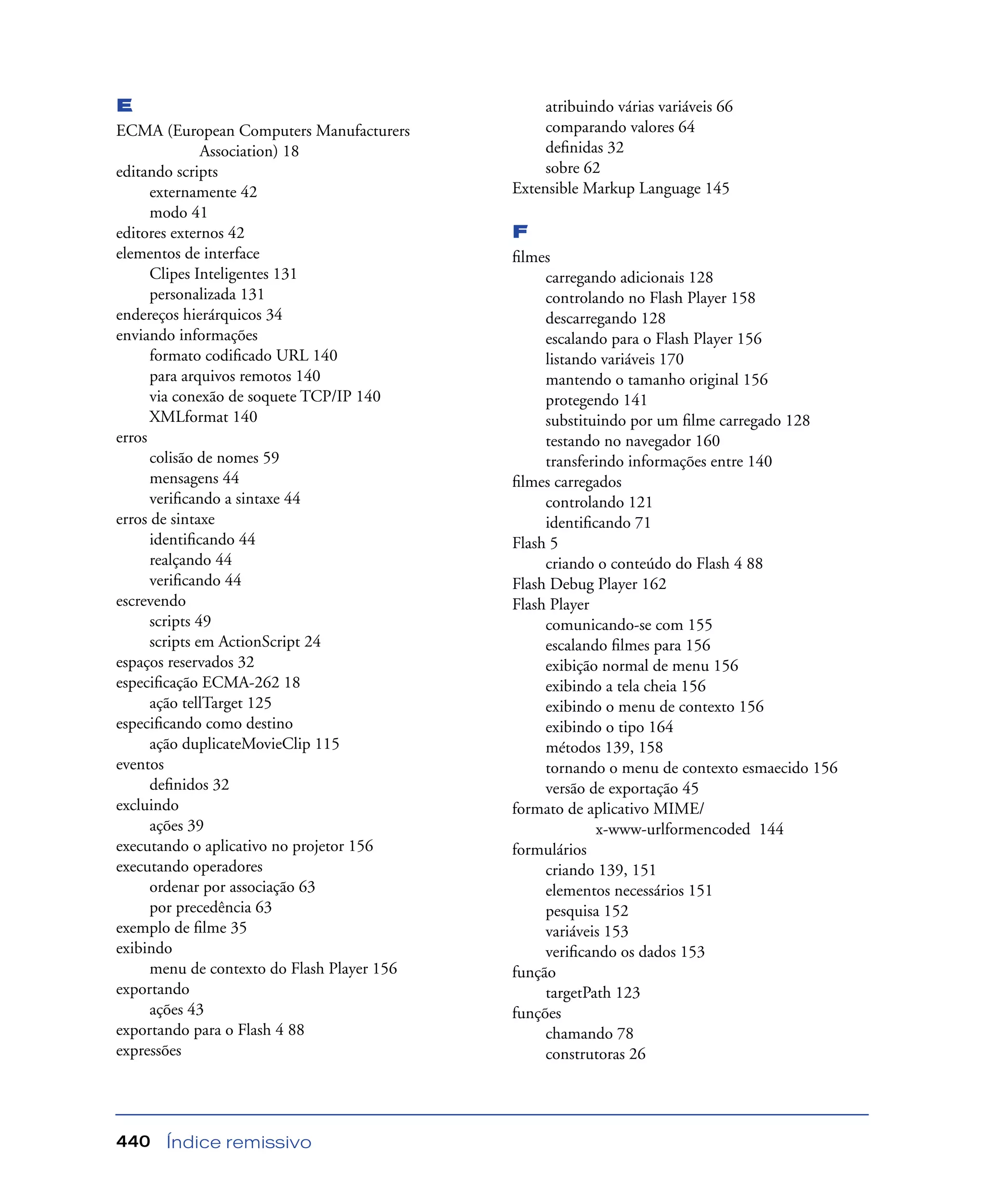 Índice remissivo440
E
ECMA (European Computers Manufacturers
Association) 18
editando scripts
externamente 42
modo 41
editores externos 42
elementos de interface
Clipes Inteligentes 131
personalizada 131
endereços hierárquicos 34
enviando informações
formato codiﬁcado URL 140
para arquivos remotos 140
via conexão de soquete TCP/IP 140
XMLformat 140
erros
colisão de nomes 59
mensagens 44
veriﬁcando a sintaxe 44
erros de sintaxe
identiﬁcando 44
realçando 44
veriﬁcando 44
escrevendo
scripts 49
scripts em ActionScript 24
espaços reservados 32
especiﬁcação ECMA-262 18
ação tellTarget 125
especiﬁcando como destino
ação duplicateMovieClip 115
eventos
deﬁnidos 32
excluindo
ações 39
executando o aplicativo no projetor 156
executando operadores
ordenar por associação 63
por precedência 63
exemplo de ﬁlme 35
exibindo
menu de contexto do Flash Player 156
exportando
ações 43
exportando para o Flash 4 88
expressões
atribuindo várias variáveis 66
comparando valores 64
deﬁnidas 32
sobre 62
Extensible Markup Language 145
F
ﬁlmes
carregando adicionais 128
controlando no Flash Player 158
descarregando 128
escalando para o Flash Player 156
listando variáveis 170
mantendo o tamanho original 156
protegendo 141
substituindo por um ﬁlme carregado 128
testando no navegador 160
transferindo informações entre 140
ﬁlmes carregados
controlando 121
identiﬁcando 71
Flash 5
criando o conteúdo do Flash 4 88
Flash Debug Player 162
Flash Player
comunicando-se com 155
escalando ﬁlmes para 156
exibição normal de menu 156
exibindo a tela cheia 156
exibindo o menu de contexto 156
exibindo o tipo 164
métodos 139, 158
tornando o menu de contexto esmaecido 156
versão de exportação 45
formato de aplicativo MIME/
x-www-urlformencoded 144
formulários
criando 139, 151
elementos necessários 151
pesquisa 152
variáveis 153
veriﬁcando os dados 153
função
targetPath 123
funções
chamando 78
construtoras 26
 