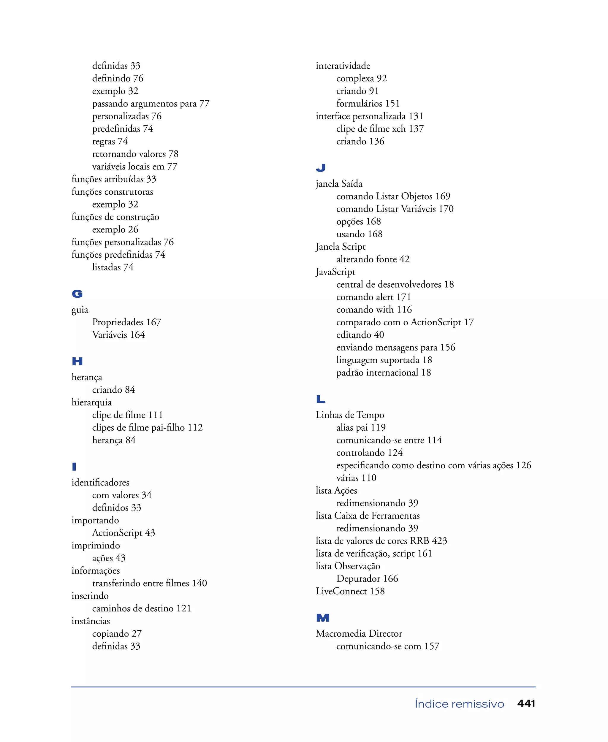 Índice remissivo 441
deﬁnidas 33
deﬁnindo 76
exemplo 32
passando argumentos para 77
personalizadas 76
predeﬁnidas 74
regras 74
retornando valores 78
variáveis locais em 77
funções atribuídas 33
funções construtoras
exemplo 32
funções de construção
exemplo 26
funções personalizadas 76
funções predeﬁnidas 74
listadas 74
G
guia
Propriedades 167
Variáveis 164
H
herança
criando 84
hierarquia
clipe de ﬁlme 111
clipes de ﬁlme pai-ﬁlho 112
herança 84
I
identiﬁcadores
com valores 34
deﬁnidos 33
importando
ActionScript 43
imprimindo
ações 43
informações
transferindo entre ﬁlmes 140
inserindo
caminhos de destino 121
instâncias
copiando 27
deﬁnidas 33
interatividade
complexa 92
criando 91
formulários 151
interface personalizada 131
clipe de ﬁlme xch 137
criando 136
J
janela Saída
comando Listar Objetos 169
comando Listar Variáveis 170
opções 168
usando 168
Janela Script
alterando fonte 42
JavaScript
central de desenvolvedores 18
comando alert 171
comando with 116
comparado com o ActionScript 17
editando 40
enviando mensagens para 156
linguagem suportada 18
padrão internacional 18
L
Linhas de Tempo
alias pai 119
comunicando-se entre 114
controlando 124
especiﬁcando como destino com várias ações 126
várias 110
lista Ações
redimensionando 39
lista Caixa de Ferramentas
redimensionando 39
lista de valores de cores RRB 423
lista de veriﬁcação, script 161
lista Observação
Depurador 166
LiveConnect 158
M
Macromedia Director
comunicando-se com 157
 