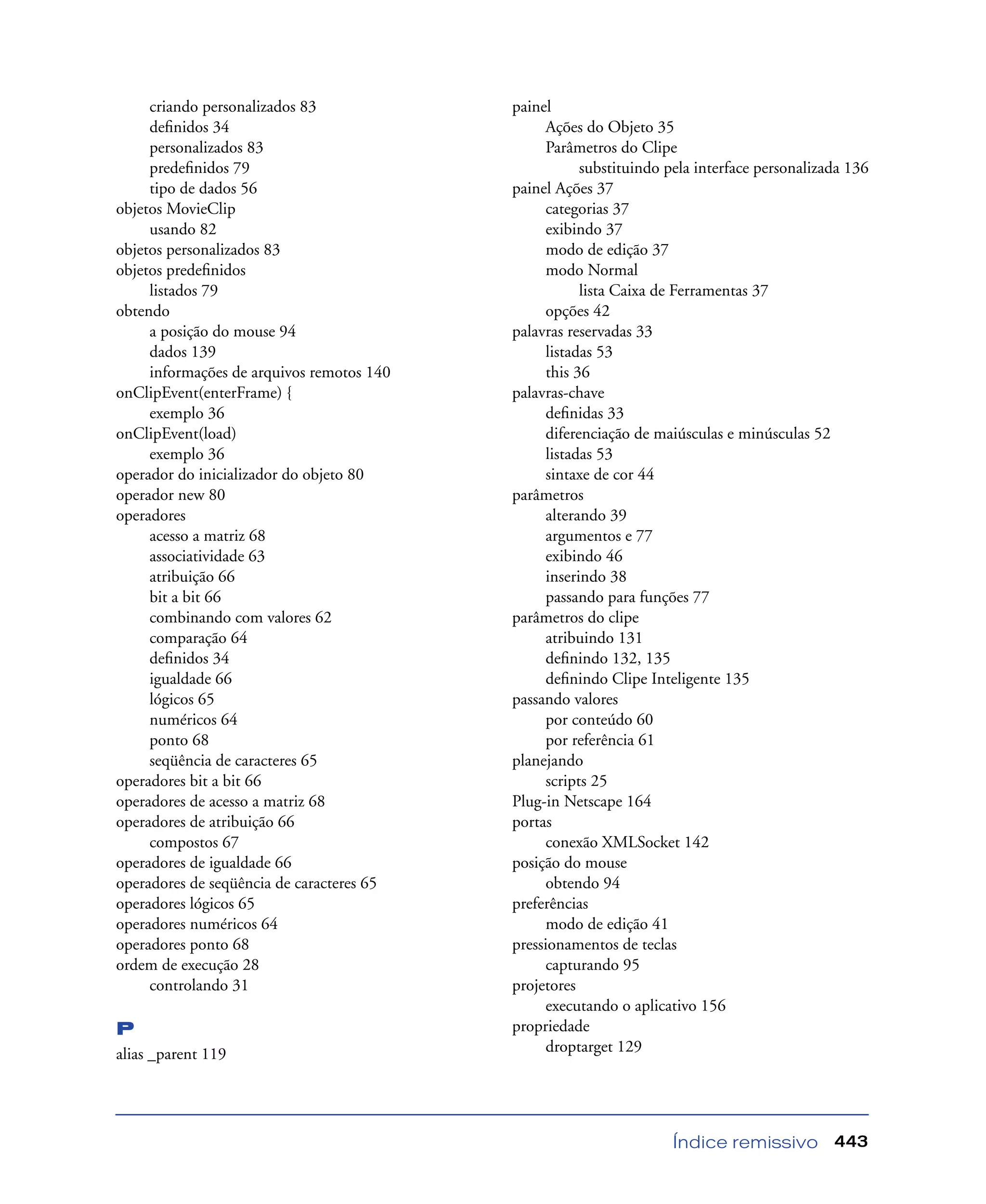 Índice remissivo 443
criando personalizados 83
deﬁnidos 34
personalizados 83
predeﬁnidos 79
tipo de dados 56
objetos MovieClip
usando 82
objetos personalizados 83
objetos predeﬁnidos
listados 79
obtendo
a posição do mouse 94
dados 139
informações de arquivos remotos 140
onClipEvent(enterFrame) {
exemplo 36
onClipEvent(load)
exemplo 36
operador do inicializador do objeto 80
operador new 80
operadores
acesso a matriz 68
associatividade 63
atribuição 66
bit a bit 66
combinando com valores 62
comparação 64
deﬁnidos 34
igualdade 66
lógicos 65
numéricos 64
ponto 68
seqüência de caracteres 65
operadores bit a bit 66
operadores de acesso a matriz 68
operadores de atribuição 66
compostos 67
operadores de igualdade 66
operadores de seqüência de caracteres 65
operadores lógicos 65
operadores numéricos 64
operadores ponto 68
ordem de execução 28
controlando 31
P
alias _parent 119
painel
Ações do Objeto 35
Parâmetros do Clipe
substituindo pela interface personalizada 136
painel Ações 37
categorias 37
exibindo 37
modo de edição 37
modo Normal
lista Caixa de Ferramentas 37
opções 42
palavras reservadas 33
listadas 53
this 36
palavras-chave
deﬁnidas 33
diferenciação de maiúsculas e minúsculas 52
listadas 53
sintaxe de cor 44
parâmetros
alterando 39
argumentos e 77
exibindo 46
inserindo 38
passando para funções 77
parâmetros do clipe
atribuindo 131
deﬁnindo 132, 135
deﬁnindo Clipe Inteligente 135
passando valores
por conteúdo 60
por referência 61
planejando
scripts 25
Plug-in Netscape 164
portas
conexão XMLSocket 142
posição do mouse
obtendo 94
preferências
modo de edição 41
pressionamentos de teclas
capturando 95
projetores
executando o aplicativo 156
propriedade
droptarget 129
 
