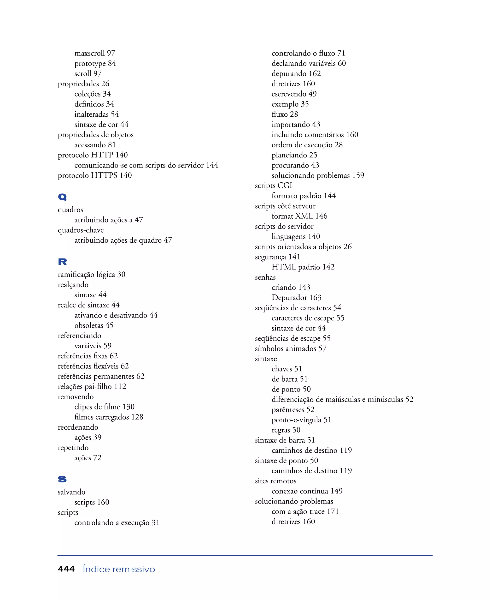 Índice remissivo444
maxscroll 97
prototype 84
scroll 97
propriedades 26
coleções 34
deﬁnidos 34
inalteradas 54
sintaxe de cor 44
propriedades de objetos
acessando 81
protocolo HTTP 140
comunicando-se com scripts do servidor 144
protocolo HTTPS 140
Q
quadros
atribuindo ações a 47
quadros-chave
atribuindo ações de quadro 47
R
ramiﬁcação lógica 30
realçando
sintaxe 44
realce de sintaxe 44
ativando e desativando 44
obsoletas 45
referenciando
variáveis 59
referências ﬁxas 62
referências ﬂexíveis 62
referências permanentes 62
relações pai-ﬁlho 112
removendo
clipes de ﬁlme 130
ﬁlmes carregados 128
reordenando
ações 39
repetindo
ações 72
S
salvando
scripts 160
scripts
controlando a execução 31
controlando o ﬂuxo 71
declarando variáveis 60
depurando 162
diretrizes 160
escrevendo 49
exemplo 35
ﬂuxo 28
importando 43
incluindo comentários 160
ordem de execução 28
planejando 25
procurando 43
solucionando problemas 159
scripts CGI
formato padrão 144
scripts côté serveur
format XML 146
scripts do servidor
linguagens 140
scripts orientados a objetos 26
segurança 141
HTML padrão 142
senhas
criando 143
Depurador 163
seqüências de caracteres 54
caracteres de escape 55
sintaxe de cor 44
seqüências de escape 55
símbolos animados 57
sintaxe
chaves 51
de barra 51
de ponto 50
diferenciação de maiúsculas e minúsculas 52
parênteses 52
ponto-e-vírgula 51
regras 50
sintaxe de barra 51
caminhos de destino 119
sintaxe de ponto 50
caminhos de destino 119
sites remotos
conexão contínua 149
solucionando problemas
com a ação trace 171
diretrizes 160
 