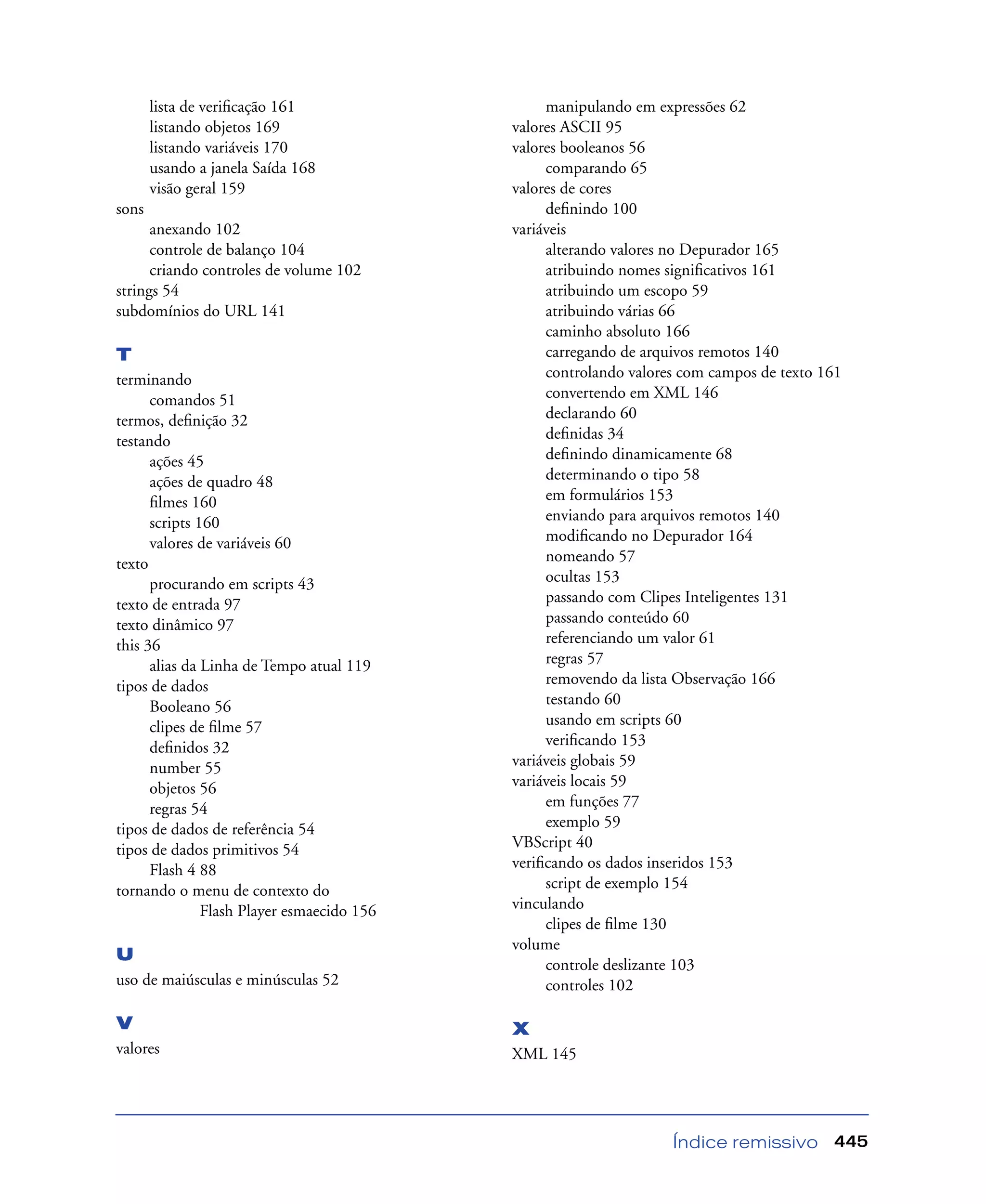 Índice remissivo 445
lista de veriﬁcação 161
listando objetos 169
listando variáveis 170
usando a janela Saída 168
visão geral 159
sons
anexando 102
controle de balanço 104
criando controles de volume 102
strings 54
subdomínios do URL 141
T
terminando
comandos 51
termos, deﬁnição 32
testando
ações 45
ações de quadro 48
ﬁlmes 160
scripts 160
valores de variáveis 60
texto
procurando em scripts 43
texto de entrada 97
texto dinâmico 97
this 36
alias da Linha de Tempo atual 119
tipos de dados
Booleano 56
clipes de ﬁlme 57
deﬁnidos 32
number 55
objetos 56
regras 54
tipos de dados de referência 54
tipos de dados primitivos 54
Flash 4 88
tornando o menu de contexto do
Flash Player esmaecido 156
U
uso de maiúsculas e minúsculas 52
V
valores
manipulando em expressões 62
valores ASCII 95
valores booleanos 56
comparando 65
valores de cores
deﬁnindo 100
variáveis
alterando valores no Depurador 165
atribuindo nomes signiﬁcativos 161
atribuindo um escopo 59
atribuindo várias 66
caminho absoluto 166
carregando de arquivos remotos 140
controlando valores com campos de texto 161
convertendo em XML 146
declarando 60
deﬁnidas 34
deﬁnindo dinamicamente 68
determinando o tipo 58
em formulários 153
enviando para arquivos remotos 140
modiﬁcando no Depurador 164
nomeando 57
ocultas 153
passando com Clipes Inteligentes 131
passando conteúdo 60
referenciando um valor 61
regras 57
removendo da lista Observação 166
testando 60
usando em scripts 60
veriﬁcando 153
variáveis globais 59
variáveis locais 59
em funções 77
exemplo 59
VBScript 40
veriﬁcando os dados inseridos 153
script de exemplo 154
vinculando
clipes de ﬁlme 130
volume
controle deslizante 103
controles 102
X
XML 145
 