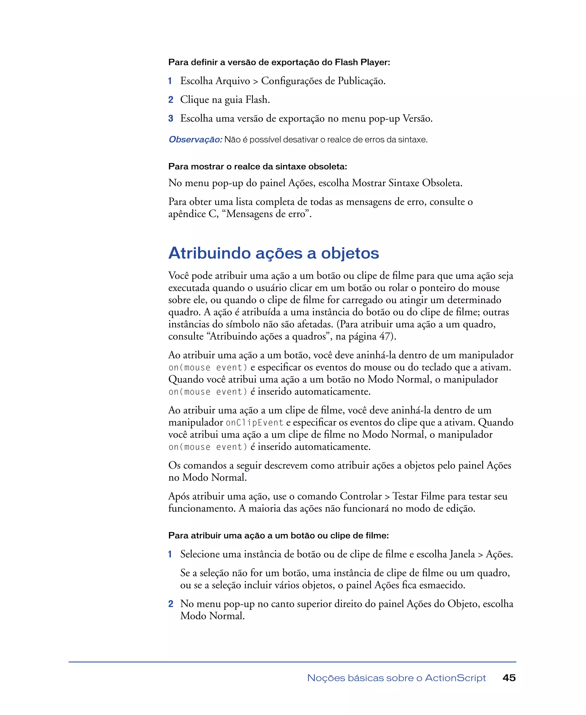 Noções básicas sobre o ActionScript 45
Para definir a versão de exportação do Flash Player:
1 Escolha Arquivo > Conﬁgurações de Publicação.
2 Clique na guia Flash.
3 Escolha uma versão de exportação no menu pop-up Versão.
Observação: Não é possível desativar o realce de erros da sintaxe.
Para mostrar o realce da sintaxe obsoleta:
No menu pop-up do painel Ações, escolha Mostrar Sintaxe Obsoleta.
Para obter uma lista completa de todas as mensagens de erro, consulte o
apêndice C, “Mensagens de erro”.
Atribuindo ações a objetos
Você pode atribuir uma ação a um botão ou clipe de ﬁlme para que uma ação seja
executada quando o usuário clicar em um botão ou rolar o ponteiro do mouse
sobre ele, ou quando o clipe de ﬁlme for carregado ou atingir um determinado
quadro. A ação é atribuída a uma instância do botão ou do clipe de ﬁlme; outras
instâncias do símbolo não são afetadas. (Para atribuir uma ação a um quadro,
consulte “Atribuindo ações a quadros”, na página 47).
Ao atribuir uma ação a um botão, você deve aninhá-la dentro de um manipulador
on(mouse event) e especiﬁcar os eventos do mouse ou do teclado que a ativam.
Quando você atribui uma ação a um botão no Modo Normal, o manipulador
on(mouse event) é inserido automaticamente.
Ao atribuir uma ação a um clipe de ﬁlme, você deve aninhá-la dentro de um
manipulador onClipEvent e especiﬁcar os eventos do clipe que a ativam. Quando
você atribui uma ação a um clipe de ﬁlme no Modo Normal, o manipulador
on(mouse event) é inserido automaticamente.
Os comandos a seguir descrevem como atribuir ações a objetos pelo painel Ações
no Modo Normal.
Após atribuir uma ação, use o comando Controlar > Testar Filme para testar seu
funcionamento. A maioria das ações não funcionará no modo de edição.
Para atribuir uma ação a um botão ou clipe de filme:
1 Selecione uma instância de botão ou de clipe de ﬁlme e escolha Janela > Ações.
Se a seleção não for um botão, uma instância de clipe de ﬁlme ou um quadro,
ou se a seleção incluir vários objetos, o painel Ações ﬁca esmaecido.
2 No menu pop-up no canto superior direito do painel Ações do Objeto, escolha
Modo Normal.
 